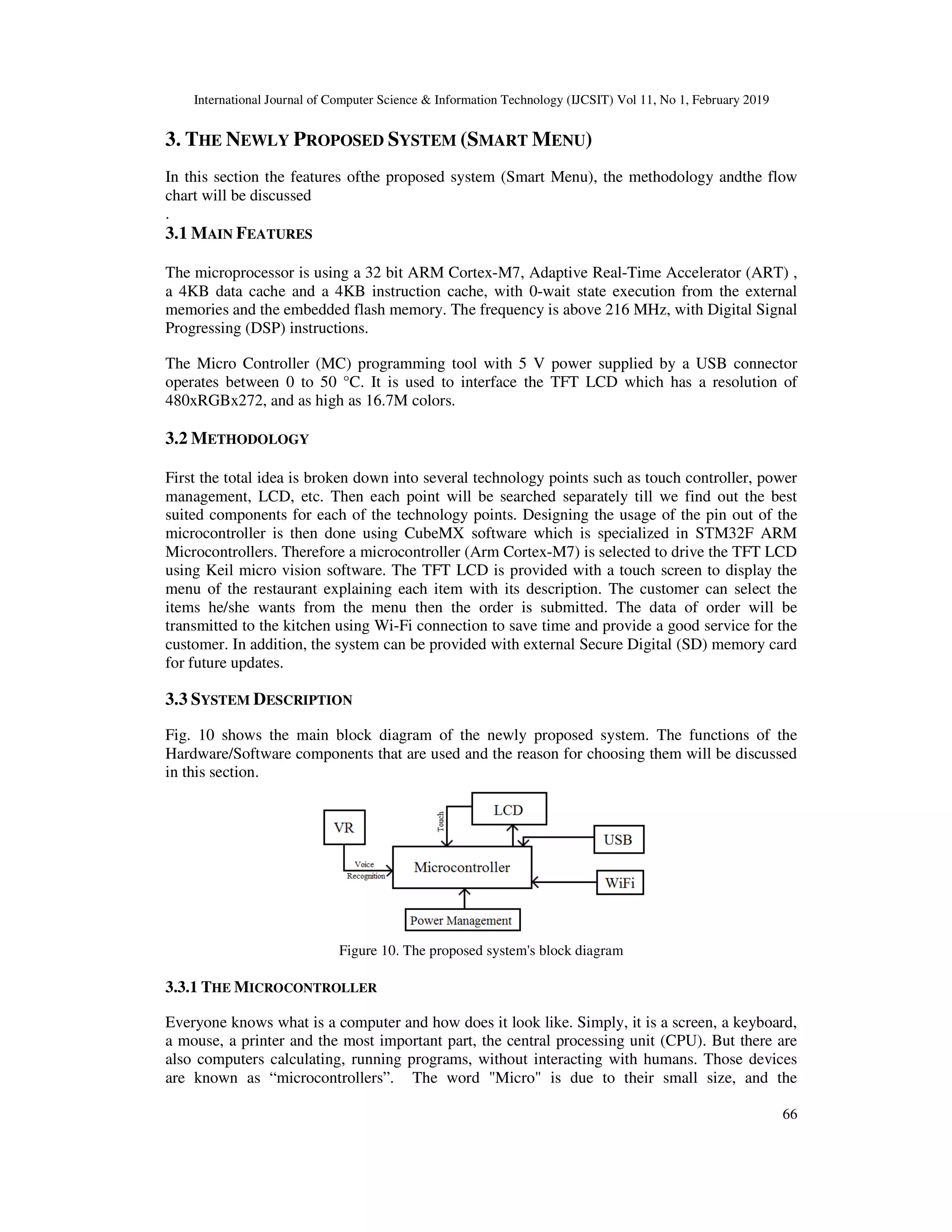 International Journal of Computer Science & Information Technology (IJCSIT) Vol 11, No 1, February 2019
66
3. THE NEWLY PROPOSED SYSTEM (SMART MENU)
In this section the features ofthe proposed system (Smart Menu), the methodology andthe flow
chart will be discussed
.
3.1 MAIN FEATURES
The microprocessor is using a 32 bit ARM Cortex-M7, Adaptive Real-Time Accelerator (ART) ,
a 4KB data cache and a 4KB instruction cache, with 0-wait state execution from the external
memories and the embedded flash memory. The frequency is above 216 MHz, with Digital Signal
Progressing (DSP) instructions.
The Micro Controller (MC) programming tool with 5 V power supplied by a USB connector
operates between 0 to 50 °C. It is used to interface the TFT LCD which has a resolution of
480xRGBx272, and as high as 16.7M colors.
3.2 METHODOLOGY
First the total idea is broken down into several technology points such as touch controller, power
management, LCD, etc. Then each point will be searched separately till we find out the best
suited components for each of the technology points. Designing the usage of the pin out of the
microcontroller is then done using CubeMX software which is specialized in STM32F ARM
Microcontrollers. Therefore a microcontroller (Arm Cortex-M7) is selected to drive the TFT LCD
using Keil micro vision software. The TFT LCD is provided with a touch screen to display the
menu of the restaurant explaining each item with its description. The customer can select the
items he/she wants from the menu then the order is submitted. The data of order will be
transmitted to the kitchen using Wi-Fi connection to save time and provide a good service for the
customer. In addition, the system can be provided with external Secure Digital (SD) memory card
for future updates.
3.3 SYSTEM DESCRIPTION
Fig. 10 shows the main block diagram of the newly proposed system. The functions of the
Hardware/Software components that are used and the reason for choosing them will be discussed
in this section.
Figure 10. The proposed system's block diagram
3.3.1 THE MICROCONTROLLER
Everyone knows what is a computer and how does it look like. Simply, it is a screen, a keyboard,
a mouse, a printer and the most important part, the central processing unit (CPU). But there are
also computers calculating, running programs, without interacting with humans. Those devices
are known as “microcontrollers”. The word "Micro" is due to their small size, and the
 