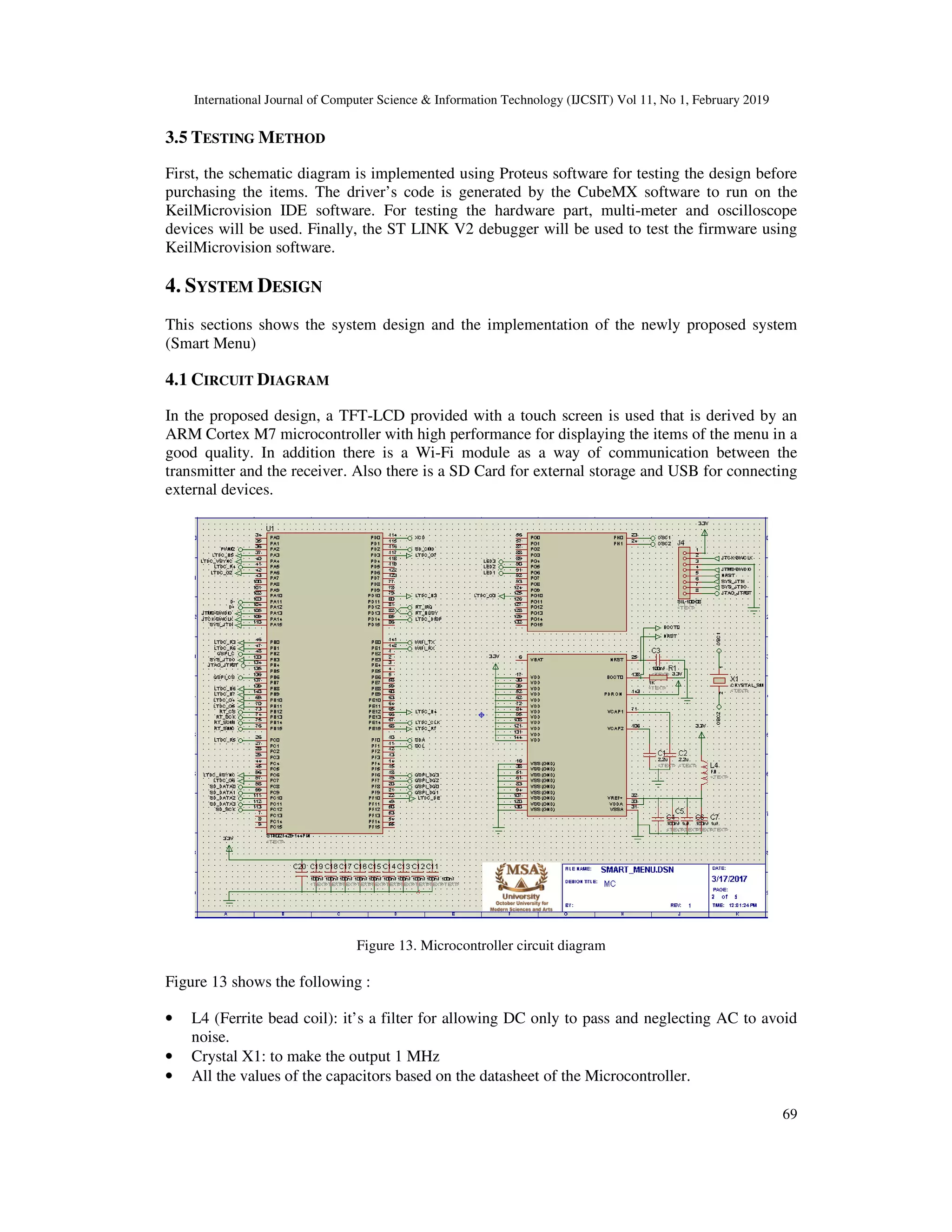 International Journal of Computer Science & Information Technology (IJCSIT) Vol 11, No 1, February 2019
69
3.5 TESTING METHOD
First, the schematic diagram is implemented using Proteus software for testing the design before
purchasing the items. The driver’s code is generated by the CubeMX software to run on the
KeilMicrovision IDE software. For testing the hardware part, multi-meter and oscilloscope
devices will be used. Finally, the ST LINK V2 debugger will be used to test the firmware using
KeilMicrovision software.
4. SYSTEM DESIGN
This sections shows the system design and the implementation of the newly proposed system
(Smart Menu)
4.1 CIRCUIT DIAGRAM
In the proposed design, a TFT-LCD provided with a touch screen is used that is derived by an
ARM Cortex M7 microcontroller with high performance for displaying the items of the menu in a
good quality. In addition there is a Wi-Fi module as a way of communication between the
transmitter and the receiver. Also there is a SD Card for external storage and USB for connecting
external devices.
Figure 13. Microcontroller circuit diagram
Figure 13 shows the following :
• L4 (Ferrite bead coil): it’s a filter for allowing DC only to pass and neglecting AC to avoid
noise.
• Crystal X1: to make the output 1 MHz
• All the values of the capacitors based on the datasheet of the Microcontroller.
 