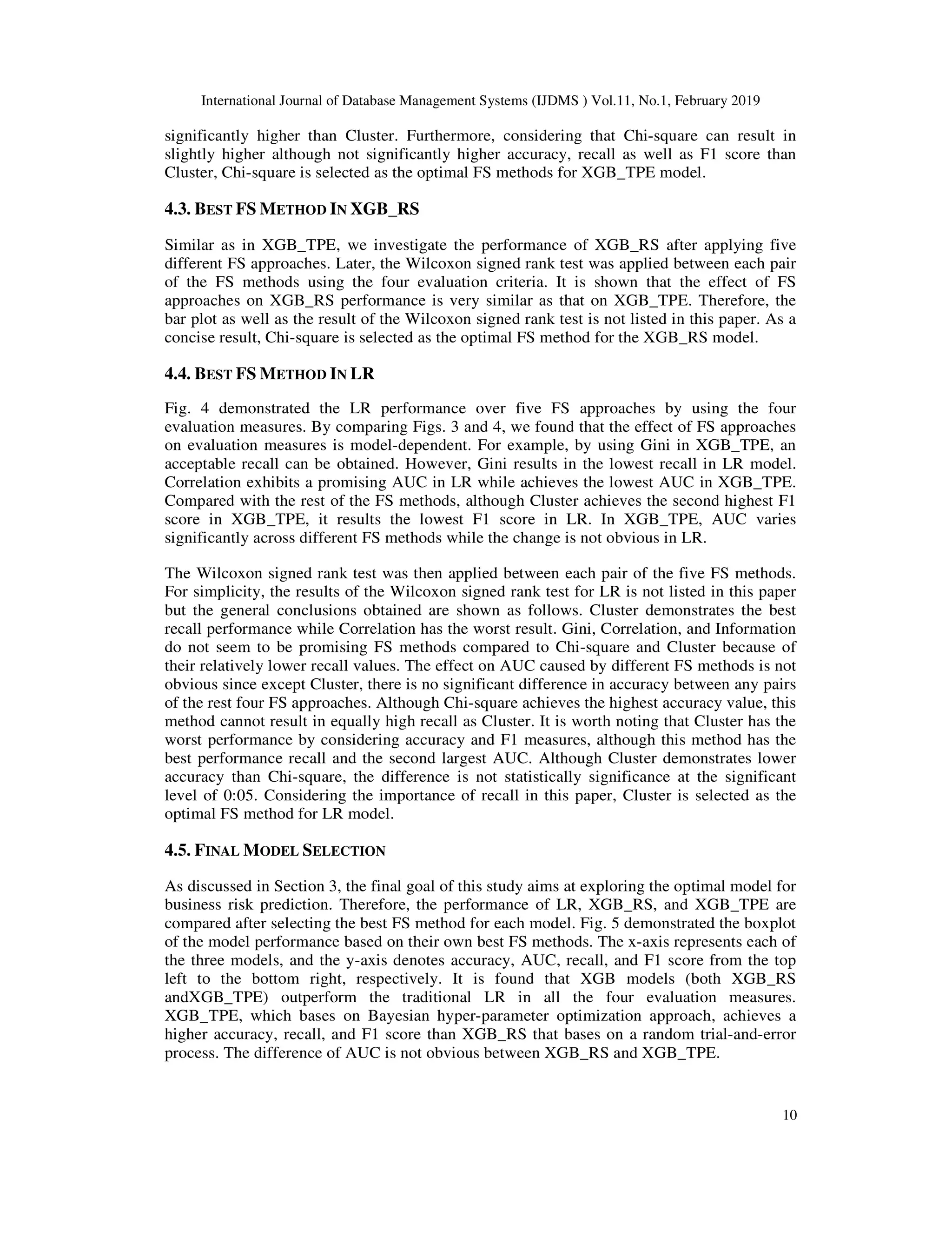 International Journal of Database Management Systems (IJDMS ) Vol.11, No.1, February 2019
10
significantly higher than Cluster. Furthermore, considering that Chi-square can result in
slightly higher although not significantly higher accuracy, recall as well as F1 score than
Cluster, Chi-square is selected as the optimal FS methods for XGB_TPE model.
4.3. BEST FS METHOD IN XGB_RS
Similar as in XGB_TPE, we investigate the performance of XGB_RS after applying five
different FS approaches. Later, the Wilcoxon signed rank test was applied between each pair
of the FS methods using the four evaluation criteria. It is shown that the effect of FS
approaches on XGB_RS performance is very similar as that on XGB_TPE. Therefore, the
bar plot as well as the result of the Wilcoxon signed rank test is not listed in this paper. As a
concise result, Chi-square is selected as the optimal FS method for the XGB_RS model.
4.4. BEST FS METHOD IN LR
Fig. 4 demonstrated the LR performance over five FS approaches by using the four
evaluation measures. By comparing Figs. 3 and 4, we found that the effect of FS approaches
on evaluation measures is model-dependent. For example, by using Gini in XGB_TPE, an
acceptable recall can be obtained. However, Gini results in the lowest recall in LR model.
Correlation exhibits a promising AUC in LR while achieves the lowest AUC in XGB_TPE.
Compared with the rest of the FS methods, although Cluster achieves the second highest F1
score in XGB_TPE, it results the lowest F1 score in LR. In XGB_TPE, AUC varies
significantly across different FS methods while the change is not obvious in LR.
The Wilcoxon signed rank test was then applied between each pair of the five FS methods.
For simplicity, the results of the Wilcoxon signed rank test for LR is not listed in this paper
but the general conclusions obtained are shown as follows. Cluster demonstrates the best
recall performance while Correlation has the worst result. Gini, Correlation, and Information
do not seem to be promising FS methods compared to Chi-square and Cluster because of
their relatively lower recall values. The effect on AUC caused by different FS methods is not
obvious since except Cluster, there is no significant difference in accuracy between any pairs
of the rest four FS approaches. Although Chi-square achieves the highest accuracy value, this
method cannot result in equally high recall as Cluster. It is worth noting that Cluster has the
worst performance by considering accuracy and F1 measures, although this method has the
best performance recall and the second largest AUC. Although Cluster demonstrates lower
accuracy than Chi-square, the difference is not statistically significance at the significant
level of 0:05. Considering the importance of recall in this paper, Cluster is selected as the
optimal FS method for LR model.
4.5. FINAL MODEL SELECTION
As discussed in Section 3, the final goal of this study aims at exploring the optimal model for
business risk prediction. Therefore, the performance of LR, XGB_RS, and XGB_TPE are
compared after selecting the best FS method for each model. Fig. 5 demonstrated the boxplot
of the model performance based on their own best FS methods. The x-axis represents each of
the three models, and the y-axis denotes accuracy, AUC, recall, and F1 score from the top
left to the bottom right, respectively. It is found that XGB models (both XGB_RS
andXGB_TPE) outperform the traditional LR in all the four evaluation measures.
XGB_TPE, which bases on Bayesian hyper-parameter optimization approach, achieves a
higher accuracy, recall, and F1 score than XGB_RS that bases on a random trial-and-error
process. The difference of AUC is not obvious between XGB_RS and XGB_TPE.
 