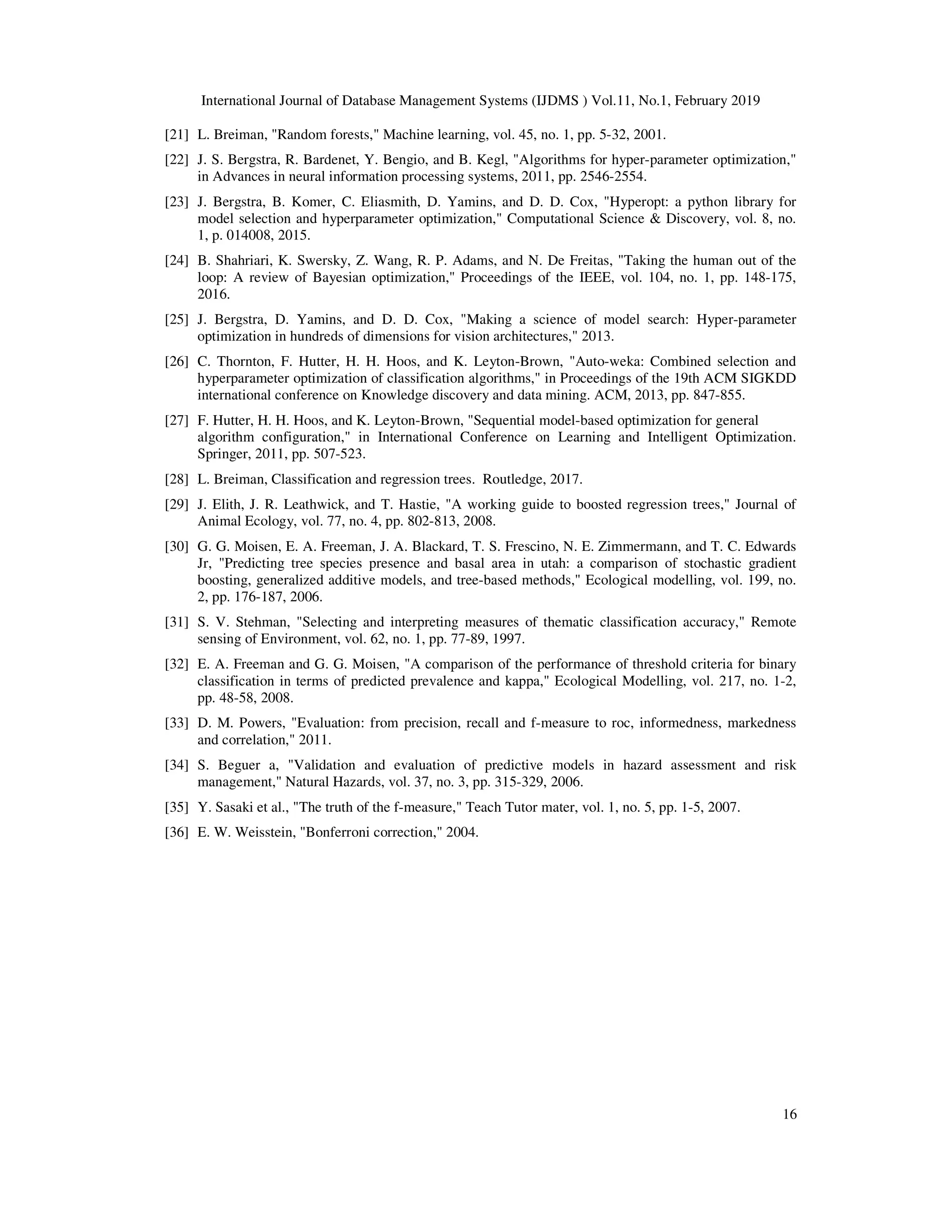 International Journal of Database Management Systems (IJDMS ) Vol.11, No.1, February 2019
16
[21] L. Breiman, "Random forests," Machine learning, vol. 45, no. 1, pp. 5-32, 2001.
[22] J. S. Bergstra, R. Bardenet, Y. Bengio, and B. Kegl, "Algorithms for hyper-parameter optimization,"
in Advances in neural information processing systems, 2011, pp. 2546-2554.
[23] J. Bergstra, B. Komer, C. Eliasmith, D. Yamins, and D. D. Cox, "Hyperopt: a python library for
model selection and hyperparameter optimization," Computational Science & Discovery, vol. 8, no.
1, p. 014008, 2015.
[24] B. Shahriari, K. Swersky, Z. Wang, R. P. Adams, and N. De Freitas, "Taking the human out of the
loop: A review of Bayesian optimization," Proceedings of the IEEE, vol. 104, no. 1, pp. 148-175,
2016.
[25] J. Bergstra, D. Yamins, and D. D. Cox, "Making a science of model search: Hyper-parameter
optimization in hundreds of dimensions for vision architectures," 2013.
[26] C. Thornton, F. Hutter, H. H. Hoos, and K. Leyton-Brown, "Auto-weka: Combined selection and
hyperparameter optimization of classification algorithms," in Proceedings of the 19th ACM SIGKDD
international conference on Knowledge discovery and data mining. ACM, 2013, pp. 847-855.
[27] F. Hutter, H. H. Hoos, and K. Leyton-Brown, "Sequential model-based optimization for general
algorithm configuration," in International Conference on Learning and Intelligent Optimization.
Springer, 2011, pp. 507-523.
[28] L. Breiman, Classification and regression trees. Routledge, 2017.
[29] J. Elith, J. R. Leathwick, and T. Hastie, "A working guide to boosted regression trees," Journal of
Animal Ecology, vol. 77, no. 4, pp. 802-813, 2008.
[30] G. G. Moisen, E. A. Freeman, J. A. Blackard, T. S. Frescino, N. E. Zimmermann, and T. C. Edwards
Jr, "Predicting tree species presence and basal area in utah: a comparison of stochastic gradient
boosting, generalized additive models, and tree-based methods," Ecological modelling, vol. 199, no.
2, pp. 176-187, 2006.
[31] S. V. Stehman, "Selecting and interpreting measures of thematic classification accuracy," Remote
sensing of Environment, vol. 62, no. 1, pp. 77-89, 1997.
[32] E. A. Freeman and G. G. Moisen, "A comparison of the performance of threshold criteria for binary
classification in terms of predicted prevalence and kappa," Ecological Modelling, vol. 217, no. 1-2,
pp. 48-58, 2008.
[33] D. M. Powers, "Evaluation: from precision, recall and f-measure to roc, informedness, markedness
and correlation," 2011.
[34] S. Beguer a, "Validation and evaluation of predictive models in hazard assessment and risk
management," Natural Hazards, vol. 37, no. 3, pp. 315-329, 2006.
[35] Y. Sasaki et al., "The truth of the f-measure," Teach Tutor mater, vol. 1, no. 5, pp. 1-5, 2007.
[36] E. W. Weisstein, "Bonferroni correction," 2004.
 