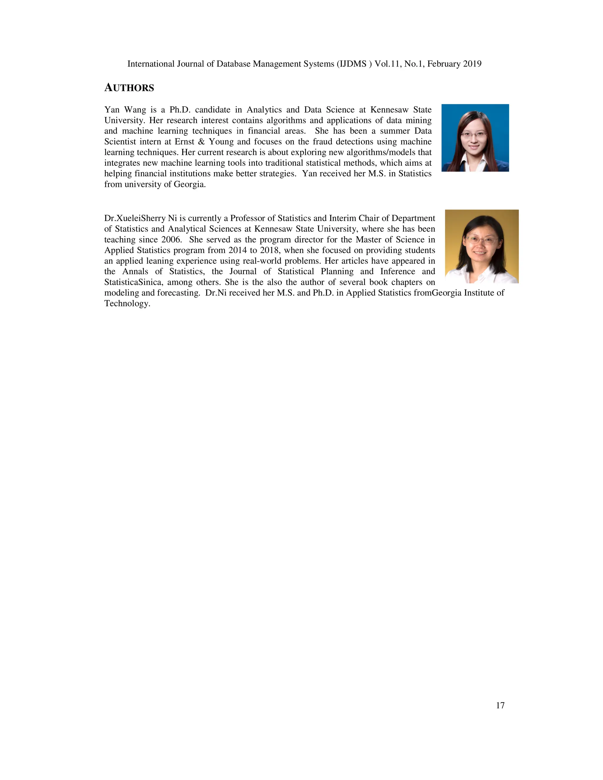 International Journal of Database Management Systems (IJDMS ) Vol.11, No.1, February 2019
AUTHORS
Yan Wang is a Ph.D. candidate in Analytics and Data Science at Kennesaw State
University. Her research interest contains algorithms and applications of data mining
and machine learning techniques in financial areas.
Scientist intern at Ernst & Young and focuses on the fraud detections usin
learning techniques. Her current research is about exploring new algorithms/models that
integrates new machine learning tools into traditional statistical methods, which aims at
helping financial institutions make better strategies. Yan received her M.S. in Statistics
from university of Georgia.
Dr.XueleiSherry Ni is currently a Professor of Statistics
of Statistics and Analytical Sciences
teaching since 2006. She served as the program director for the Master of Science in
Applied Statistics program from 2014 to 2018, when she focused
an applied leaning experience using real
the Annals of Statistics, the Journal of Statistical Planning and Inference and
StatisticaSinica, among others. She is the also the author of several book chapters on
modeling and forecasting. Dr.Ni received her M.S
Technology.
International Journal of Database Management Systems (IJDMS ) Vol.11, No.1, February 2019
Yan Wang is a Ph.D. candidate in Analytics and Data Science at Kennesaw State
University. Her research interest contains algorithms and applications of data mining
and machine learning techniques in financial areas. She has been a summer Data
tern at Ernst & Young and focuses on the fraud detections using machine
Her current research is about exploring new algorithms/models that
integrates new machine learning tools into traditional statistical methods, which aims at
g financial institutions make better strategies. Yan received her M.S. in Statistics
Professor of Statistics and Interim Chair of Department
of Statistics and Analytical Sciences at Kennesaw State University, where she has been
as the program director for the Master of Science in
ram from 2014 to 2018, when she focused on providing students
nce using real-world problems. Her articles have appeared in
the Annals of Statistics, the Journal of Statistical Planning and Inference and
She is the also the author of several book chapters on
Ni received her M.S. and Ph.D. in Applied Statistics fromGeorgia Institute of
International Journal of Database Management Systems (IJDMS ) Vol.11, No.1, February 2019
17
Georgia Institute of
 