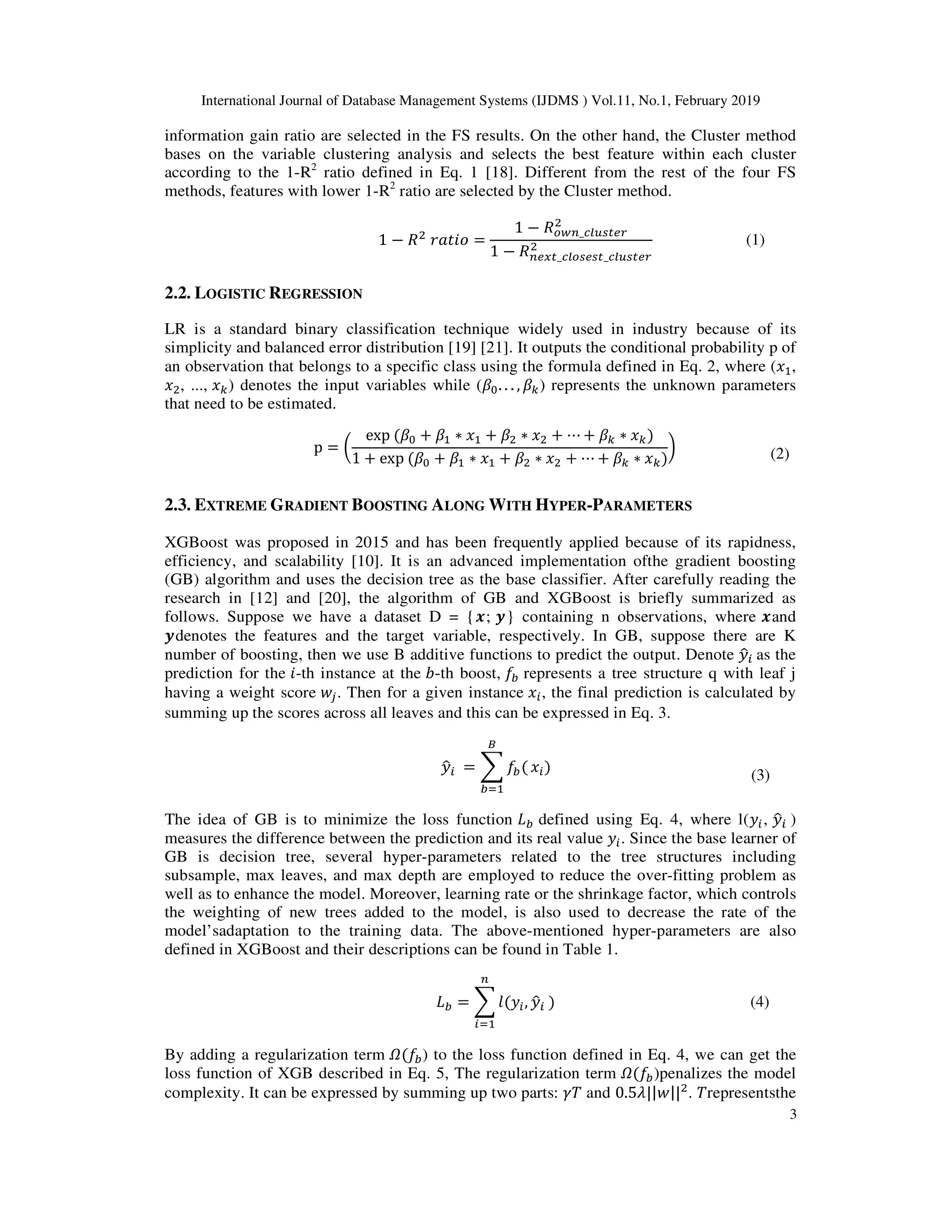 International Journal of Database Management Systems (IJDMS ) Vol.11, No.1, February 2019
3
information gain ratio are selected in the FS results. On the other hand, the Cluster method
bases on the variable clustering analysis and selects the best feature within each cluster
according to the 1-R2
ratio defined in Eq. 1 [18]. Different from the rest of the four FS
methods, features with lower 1-R2
ratio are selected by the Cluster method.
1 − =
1 − _
1 − _ _
(1)
2.2. LOGISTIC REGRESSION
LR is a standard binary classification technique widely used in industry because of its
simplicity and balanced error distribution [19] [21]. It outputs the conditional probability p of
an observation that belongs to a specific class using the formula defined in Eq. 2, where ( ,
, ..., ) denotes the input variables while ( . . . , ) represents the unknown parameters
that need to be estimated.
p =
exp ( + ∗ + ∗ + ⋯ + ∗ )
1 + exp ( + ∗ + ∗ + ⋯ + ∗ )
( (2)
2.3. EXTREME GRADIENT BOOSTING ALONG WITH HYPER-PARAMETERS
XGBoost was proposed in 2015 and has been frequently applied because of its rapidness,
efficiency, and scalability [10]. It is an advanced implementation ofthe gradient boosting
(GB) algorithm and uses the decision tree as the base classifier. After carefully reading the
research in [12] and [20], the algorithm of GB and XGBoost is briefly summarized as
follows. Suppose we have a dataset D = {); *} containing n observations, where )and
*denotes the features and the target variable, respectively. In GB, suppose there are K
number of boosting, then we use B additive functions to predict the output. Denote +
,- as the
prediction for the -th instance at the .-th boost, /0 represents a tree structure q with leaf j
having a weight score 12. Then for a given instance -, the final prediction is calculated by
summing up the scores across all leaves and this can be expressed in Eq. 3.
+
,- = 3 /0(
4
05
-)
(3)
The idea of GB is to minimize the loss function 60 defined using Eq. 4, where l(+-, +
,- )
measures the difference between the prediction and its real value +-. Since the base learner of
GB is decision tree, several hyper-parameters related to the tree structures including
subsample, max leaves, and max depth are employed to reduce the over-fitting problem as
well as to enhance the model. Moreover, learning rate or the shrinkage factor, which controls
the weighting of new trees added to the model, is also used to decrease the rate of the
model’sadaptation to the training data. The above-mentioned hyper-parameters are also
defined in XGBoost and their descriptions can be found in Table 1.
60 = 3 7(+-,
-5
+
,- ) (4)
By adding a regularization term 8(/0) to the loss function defined in Eq. 4, we can get the
loss function of XGB described in Eq. 5, The regularization term 8(/0)penalizes the model
complexity. It can be expressed by summing up two parts: 9: and 0.5=||1|| . :representsthe
 
