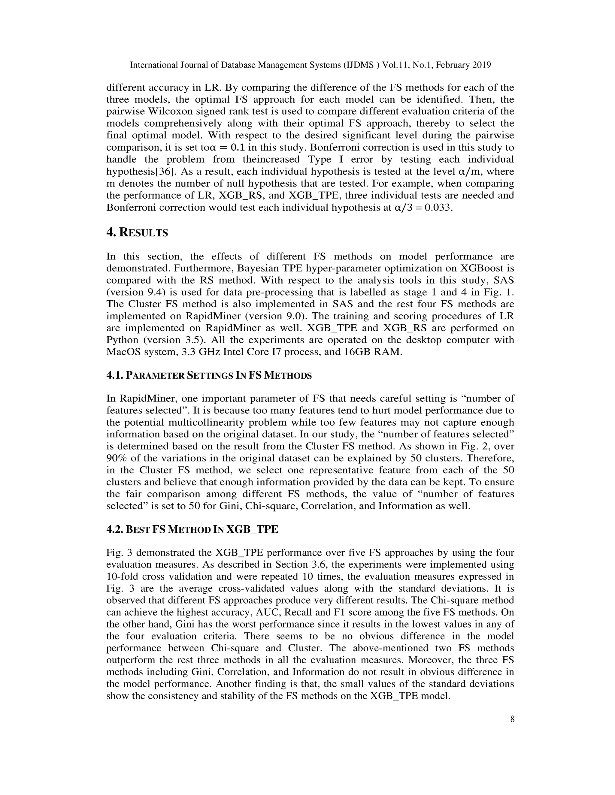 International Journal of Database Management Systems (IJDMS ) Vol.11, No.1, February 2019
8
different accuracy in LR. By comparing the difference of the FS methods for each of the
three models, the optimal FS approach for each model can be identified. Then, the
pairwise Wilcoxon signed rank test is used to compare different evaluation criteria of the
models comprehensively along with their optimal FS approach, thereby to select the
final optimal model. With respect to the desired significant level during the pairwise
comparison, it is set toα = 0.1 in this study. Bonferroni correction is used in this study to
handle the problem from theincreased Type I error by testing each individual
hypothesis[36]. As a result, each individual hypothesis is tested at the level α/m, where
m denotes the number of null hypothesis that are tested. For example, when comparing
the performance of LR, XGB_RS, and XGB_TPE, three individual tests are needed and
Bonferroni correction would test each individual hypothesis at α/3 = 0.033.
4. RESULTS
In this section, the effects of different FS methods on model performance are
demonstrated. Furthermore, Bayesian TPE hyper-parameter optimization on XGBoost is
compared with the RS method. With respect to the analysis tools in this study, SAS
(version 9.4) is used for data pre-processing that is labelled as stage 1 and 4 in Fig. 1.
The Cluster FS method is also implemented in SAS and the rest four FS methods are
implemented on RapidMiner (version 9.0). The training and scoring procedures of LR
are implemented on RapidMiner as well. XGB_TPE and XGB_RS are performed on
Python (version 3.5). All the experiments are operated on the desktop computer with
MacOS system, 3.3 GHz Intel Core I7 process, and 16GB RAM.
4.1. PARAMETER SETTINGS IN FS METHODS
In RapidMiner, one important parameter of FS that needs careful setting is “number of
features selected”. It is because too many features tend to hurt model performance due to
the potential multicollinearity problem while too few features may not capture enough
information based on the original dataset. In our study, the “number of features selected”
is determined based on the result from the Cluster FS method. As shown in Fig. 2, over
90% of the variations in the original dataset can be explained by 50 clusters. Therefore,
in the Cluster FS method, we select one representative feature from each of the 50
clusters and believe that enough information provided by the data can be kept. To ensure
the fair comparison among different FS methods, the value of “number of features
selected” is set to 50 for Gini, Chi-square, Correlation, and Information as well.
4.2. BEST FS METHOD IN XGB_TPE
Fig. 3 demonstrated the XGB_TPE performance over five FS approaches by using the four
evaluation measures. As described in Section 3.6, the experiments were implemented using
10-fold cross validation and were repeated 10 times, the evaluation measures expressed in
Fig. 3 are the average cross-validated values along with the standard deviations. It is
observed that different FS approaches produce very different results. The Chi-square method
can achieve the highest accuracy, AUC, Recall and F1 score among the five FS methods. On
the other hand, Gini has the worst performance since it results in the lowest values in any of
the four evaluation criteria. There seems to be no obvious difference in the model
performance between Chi-square and Cluster. The above-mentioned two FS methods
outperform the rest three methods in all the evaluation measures. Moreover, the three FS
methods including Gini, Correlation, and Information do not result in obvious difference in
the model performance. Another finding is that, the small values of the standard deviations
show the consistency and stability of the FS methods on the XGB_TPE model.
 
