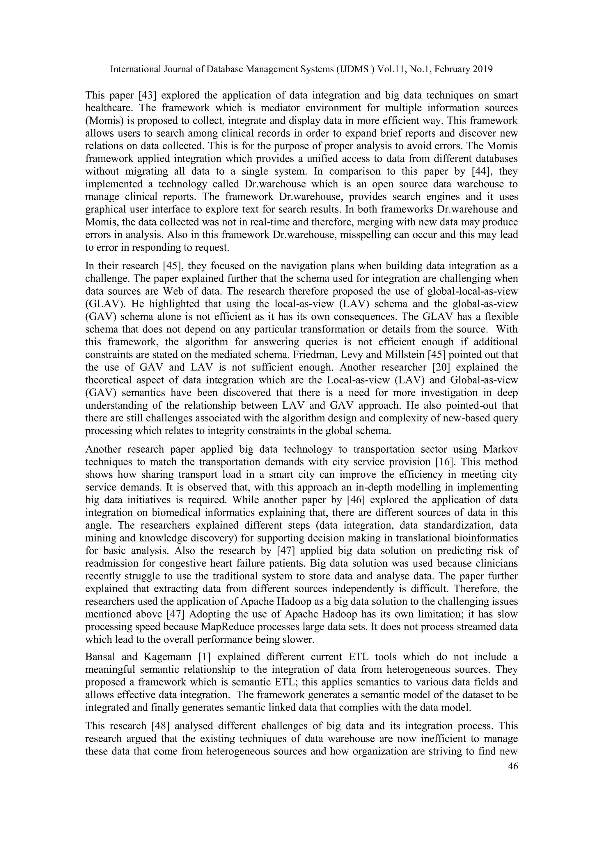 International Journal of Database Management Systems (IJDMS ) Vol.11, No.1, February 2019
46
This paper [43] explored the application of data integration and big data techniques on smart
healthcare. The framework which is mediator environment for multiple information sources
(Momis) is proposed to collect, integrate and display data in more efficient way. This framework
allows users to search among clinical records in order to expand brief reports and discover new
relations on data collected. This is for the purpose of proper analysis to avoid errors. The Momis
framework applied integration which provides a unified access to data from different databases
without migrating all data to a single system. In comparison to this paper by [44], they
implemented a technology called Dr.warehouse which is an open source data warehouse to
manage clinical reports. The framework Dr.warehouse, provides search engines and it uses
graphical user interface to explore text for search results. In both frameworks Dr.warehouse and
Momis, the data collected was not in real-time and therefore, merging with new data may produce
errors in analysis. Also in this framework Dr.warehouse, misspelling can occur and this may lead
to error in responding to request.
In their research [45], they focused on the navigation plans when building data integration as a
challenge. The paper explained further that the schema used for integration are challenging when
data sources are Web of data. The research therefore proposed the use of global-local-as-view
(GLAV). He highlighted that using the local-as-view (LAV) schema and the global-as-view
(GAV) schema alone is not efficient as it has its own consequences. The GLAV has a flexible
schema that does not depend on any particular transformation or details from the source. With
this framework, the algorithm for answering queries is not efficient enough if additional
constraints are stated on the mediated schema. Friedman, Levy and Millstein [45] pointed out that
the use of GAV and LAV is not sufficient enough. Another researcher [20] explained the
theoretical aspect of data integration which are the Local-as-view (LAV) and Global-as-view
(GAV) semantics have been discovered that there is a need for more investigation in deep
understanding of the relationship between LAV and GAV approach. He also pointed-out that
there are still challenges associated with the algorithm design and complexity of new-based query
processing which relates to integrity constraints in the global schema.
Another research paper applied big data technology to transportation sector using Markov
techniques to match the transportation demands with city service provision [16]. This method
shows how sharing transport load in a smart city can improve the efficiency in meeting city
service demands. It is observed that, with this approach an in-depth modelling in implementing
big data initiatives is required. While another paper by [46] explored the application of data
integration on biomedical informatics explaining that, there are different sources of data in this
angle. The researchers explained different steps (data integration, data standardization, data
mining and knowledge discovery) for supporting decision making in translational bioinformatics
for basic analysis. Also the research by [47] applied big data solution on predicting risk of
readmission for congestive heart failure patients. Big data solution was used because clinicians
recently struggle to use the traditional system to store data and analyse data. The paper further
explained that extracting data from different sources independently is difficult. Therefore, the
researchers used the application of Apache Hadoop as a big data solution to the challenging issues
mentioned above [47] Adopting the use of Apache Hadoop has its own limitation; it has slow
processing speed because MapReduce processes large data sets. It does not process streamed data
which lead to the overall performance being slower.
Bansal and Kagemann [1] explained different current ETL tools which do not include a
meaningful semantic relationship to the integration of data from heterogeneous sources. They
proposed a framework which is semantic ETL; this applies semantics to various data fields and
allows effective data integration. The framework generates a semantic model of the dataset to be
integrated and finally generates semantic linked data that complies with the data model.
This research [48] analysed different challenges of big data and its integration process. This
research argued that the existing techniques of data warehouse are now inefficient to manage
these data that come from heterogeneous sources and how organization are striving to find new
 