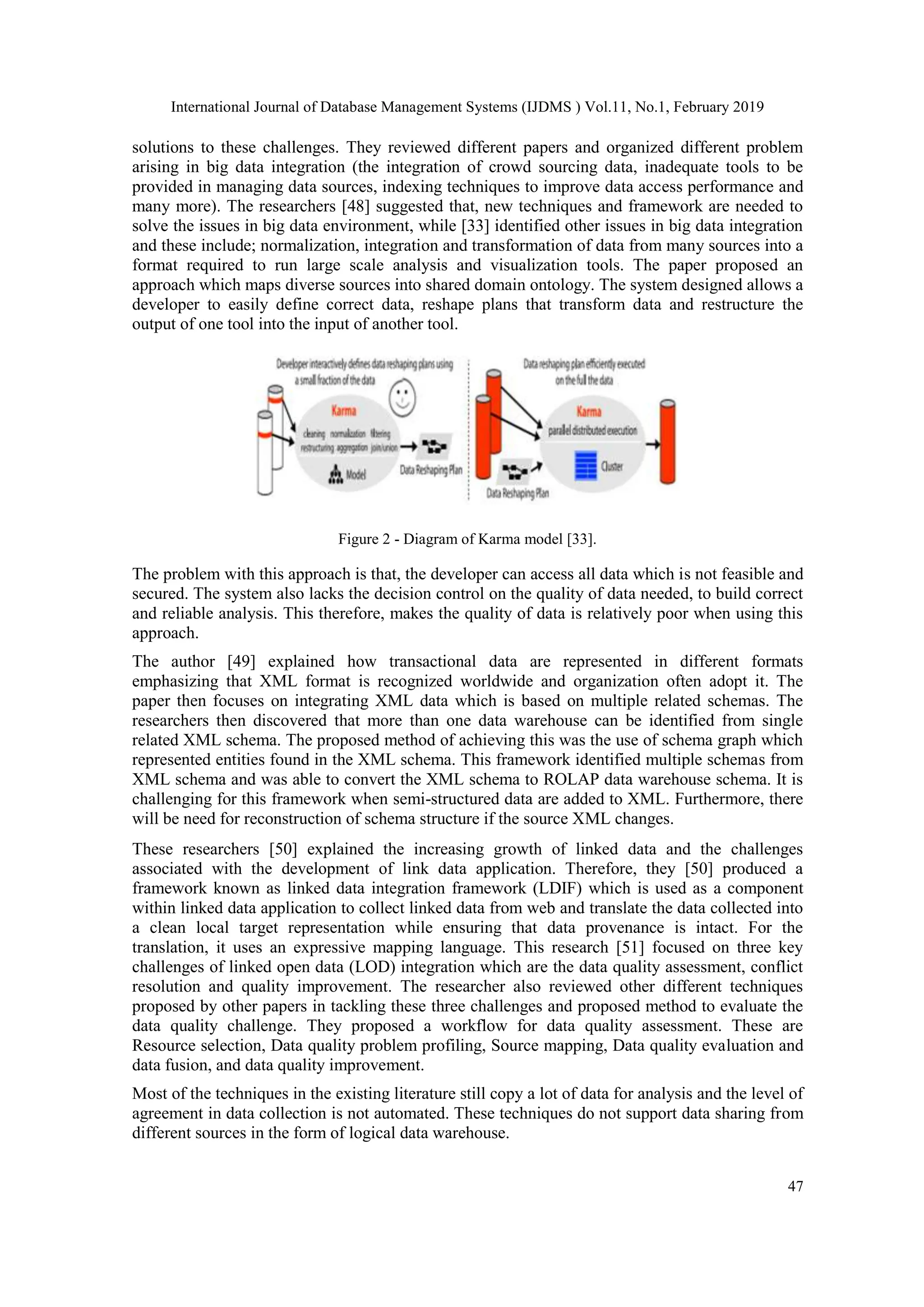 International Journal of Database Management Systems (IJDMS ) Vol.11, No.1, February 2019
47
solutions to these challenges. They reviewed different papers and organized different problem
arising in big data integration (the integration of crowd sourcing data, inadequate tools to be
provided in managing data sources, indexing techniques to improve data access performance and
many more). The researchers [48] suggested that, new techniques and framework are needed to
solve the issues in big data environment, while [33] identified other issues in big data integration
and these include; normalization, integration and transformation of data from many sources into a
format required to run large scale analysis and visualization tools. The paper proposed an
approach which maps diverse sources into shared domain ontology. The system designed allows a
developer to easily define correct data, reshape plans that transform data and restructure the
output of one tool into the input of another tool.
Figure 2 - Diagram of Karma model [33].
The problem with this approach is that, the developer can access all data which is not feasible and
secured. The system also lacks the decision control on the quality of data needed, to build correct
and reliable analysis. This therefore, makes the quality of data is relatively poor when using this
approach.
The author [49] explained how transactional data are represented in different formats
emphasizing that XML format is recognized worldwide and organization often adopt it. The
paper then focuses on integrating XML data which is based on multiple related schemas. The
researchers then discovered that more than one data warehouse can be identified from single
related XML schema. The proposed method of achieving this was the use of schema graph which
represented entities found in the XML schema. This framework identified multiple schemas from
XML schema and was able to convert the XML schema to ROLAP data warehouse schema. It is
challenging for this framework when semi-structured data are added to XML. Furthermore, there
will be need for reconstruction of schema structure if the source XML changes.
These researchers [50] explained the increasing growth of linked data and the challenges
associated with the development of link data application. Therefore, they [50] produced a
framework known as linked data integration framework (LDIF) which is used as a component
within linked data application to collect linked data from web and translate the data collected into
a clean local target representation while ensuring that data provenance is intact. For the
translation, it uses an expressive mapping language. This research [51] focused on three key
challenges of linked open data (LOD) integration which are the data quality assessment, conflict
resolution and quality improvement. The researcher also reviewed other different techniques
proposed by other papers in tackling these three challenges and proposed method to evaluate the
data quality challenge. They proposed a workflow for data quality assessment. These are
Resource selection, Data quality problem profiling, Source mapping, Data quality evaluation and
data fusion, and data quality improvement.
Most of the techniques in the existing literature still copy a lot of data for analysis and the level of
agreement in data collection is not automated. These techniques do not support data sharing from
different sources in the form of logical data warehouse.
 