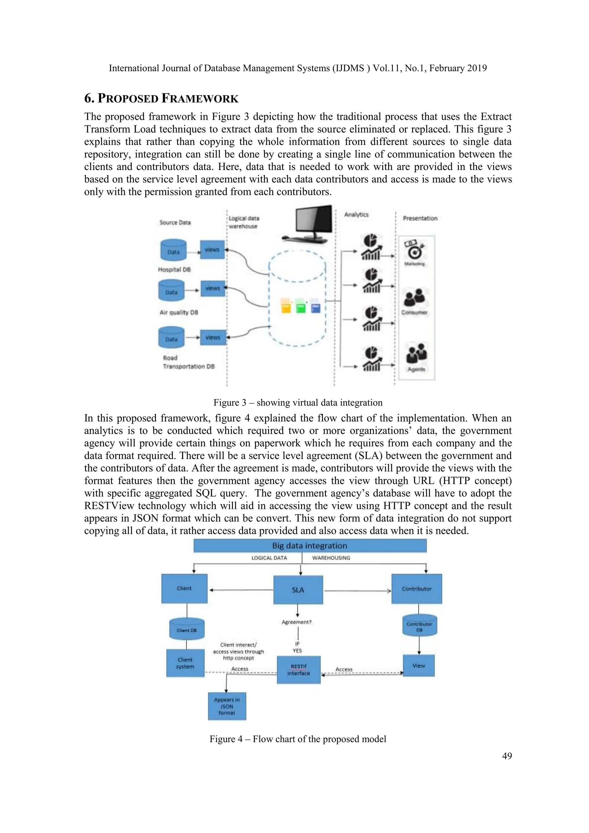 International Journal of Database Management Systems (IJDMS ) Vol.11, No.1, February 2019
49
6. PROPOSED FRAMEWORK
The proposed framework in Figure 3 depicting how the traditional process that uses the Extract
Transform Load techniques to extract data from the source eliminated or replaced. This figure 3
explains that rather than copying the whole information from different sources to single data
repository, integration can still be done by creating a single line of communication between the
clients and contributors data. Here, data that is needed to work with are provided in the views
based on the service level agreement with each data contributors and access is made to the views
only with the permission granted from each contributors.
Figure 3 – showing virtual data integration
In this proposed framework, figure 4 explained the flow chart of the implementation. When an
analytics is to be conducted which required two or more organizations’ data, the government
agency will provide certain things on paperwork which he requires from each company and the
data format required. There will be a service level agreement (SLA) between the government and
the contributors of data. After the agreement is made, contributors will provide the views with the
format features then the government agency accesses the view through URL (HTTP concept)
with specific aggregated SQL query. The government agency’s database will have to adopt the
RESTView technology which will aid in accessing the view using HTTP concept and the result
appears in JSON format which can be convert. This new form of data integration do not support
copying all of data, it rather access data provided and also access data when it is needed.
Figure 4 – Flow chart of the proposed model
 
