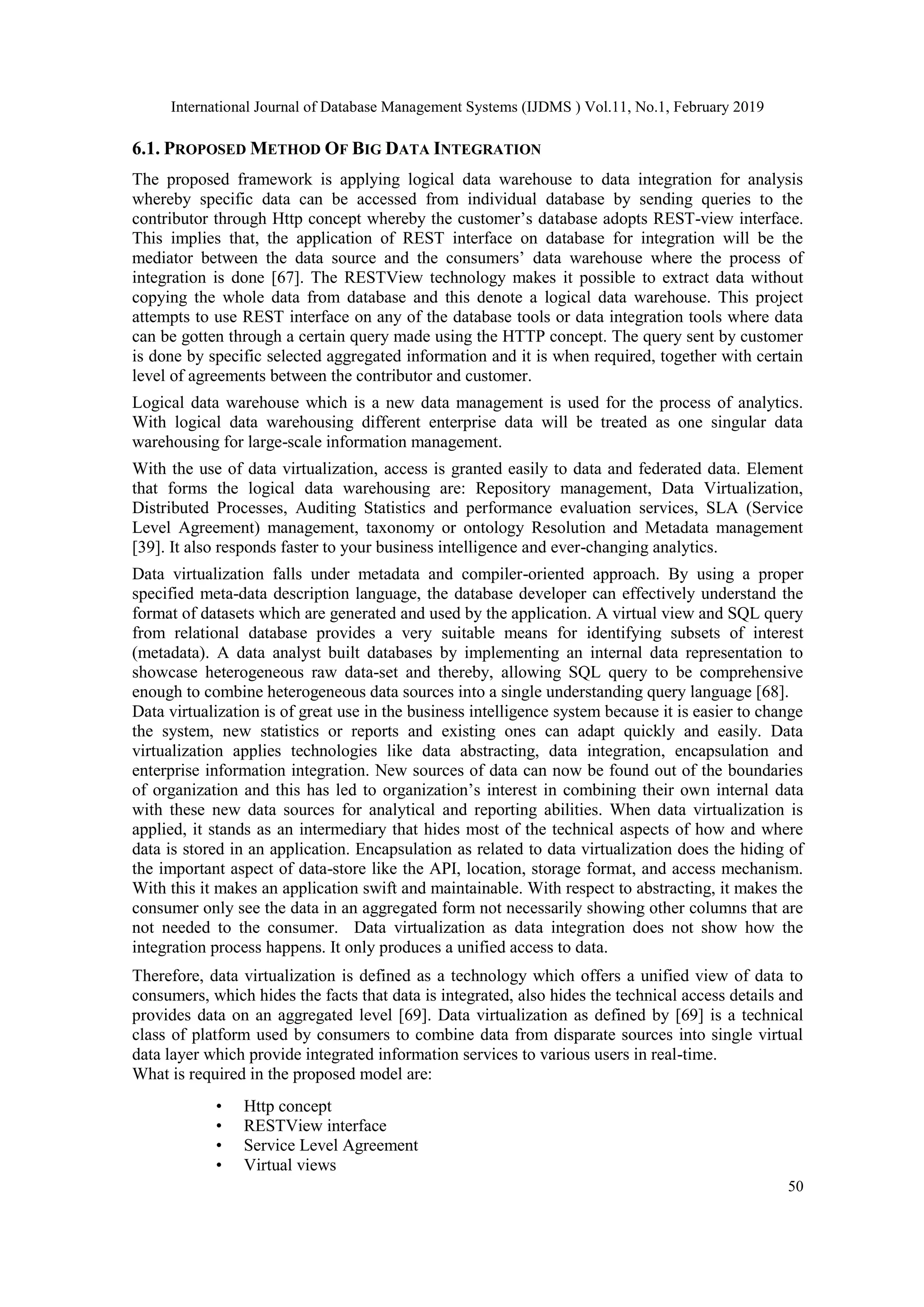 International Journal of Database Management Systems (IJDMS ) Vol.11, No.1, February 2019
50
6.1. PROPOSED METHOD OF BIG DATA INTEGRATION
The proposed framework is applying logical data warehouse to data integration for analysis
whereby specific data can be accessed from individual database by sending queries to the
contributor through Http concept whereby the customer’s database adopts REST-view interface.
This implies that, the application of REST interface on database for integration will be the
mediator between the data source and the consumers’ data warehouse where the process of
integration is done [67]. The RESTView technology makes it possible to extract data without
copying the whole data from database and this denote a logical data warehouse. This project
attempts to use REST interface on any of the database tools or data integration tools where data
can be gotten through a certain query made using the HTTP concept. The query sent by customer
is done by specific selected aggregated information and it is when required, together with certain
level of agreements between the contributor and customer.
Logical data warehouse which is a new data management is used for the process of analytics.
With logical data warehousing different enterprise data will be treated as one singular data
warehousing for large-scale information management.
With the use of data virtualization, access is granted easily to data and federated data. Element
that forms the logical data warehousing are: Repository management, Data Virtualization,
Distributed Processes, Auditing Statistics and performance evaluation services, SLA (Service
Level Agreement) management, taxonomy or ontology Resolution and Metadata management
[39]. It also responds faster to your business intelligence and ever-changing analytics.
Data virtualization falls under metadata and compiler-oriented approach. By using a proper
specified meta-data description language, the database developer can effectively understand the
format of datasets which are generated and used by the application. A virtual view and SQL query
from relational database provides a very suitable means for identifying subsets of interest
(metadata). A data analyst built databases by implementing an internal data representation to
showcase heterogeneous raw data-set and thereby, allowing SQL query to be comprehensive
enough to combine heterogeneous data sources into a single understanding query language [68].
Data virtualization is of great use in the business intelligence system because it is easier to change
the system, new statistics or reports and existing ones can adapt quickly and easily. Data
virtualization applies technologies like data abstracting, data integration, encapsulation and
enterprise information integration. New sources of data can now be found out of the boundaries
of organization and this has led to organization’s interest in combining their own internal data
with these new data sources for analytical and reporting abilities. When data virtualization is
applied, it stands as an intermediary that hides most of the technical aspects of how and where
data is stored in an application. Encapsulation as related to data virtualization does the hiding of
the important aspect of data-store like the API, location, storage format, and access mechanism.
With this it makes an application swift and maintainable. With respect to abstracting, it makes the
consumer only see the data in an aggregated form not necessarily showing other columns that are
not needed to the consumer. Data virtualization as data integration does not show how the
integration process happens. It only produces a unified access to data.
Therefore, data virtualization is defined as a technology which offers a unified view of data to
consumers, which hides the facts that data is integrated, also hides the technical access details and
provides data on an aggregated level [69]. Data virtualization as defined by [69] is a technical
class of platform used by consumers to combine data from disparate sources into single virtual
data layer which provide integrated information services to various users in real-time.
What is required in the proposed model are:
• Http concept
• RESTView interface
• Service Level Agreement
• Virtual views
 