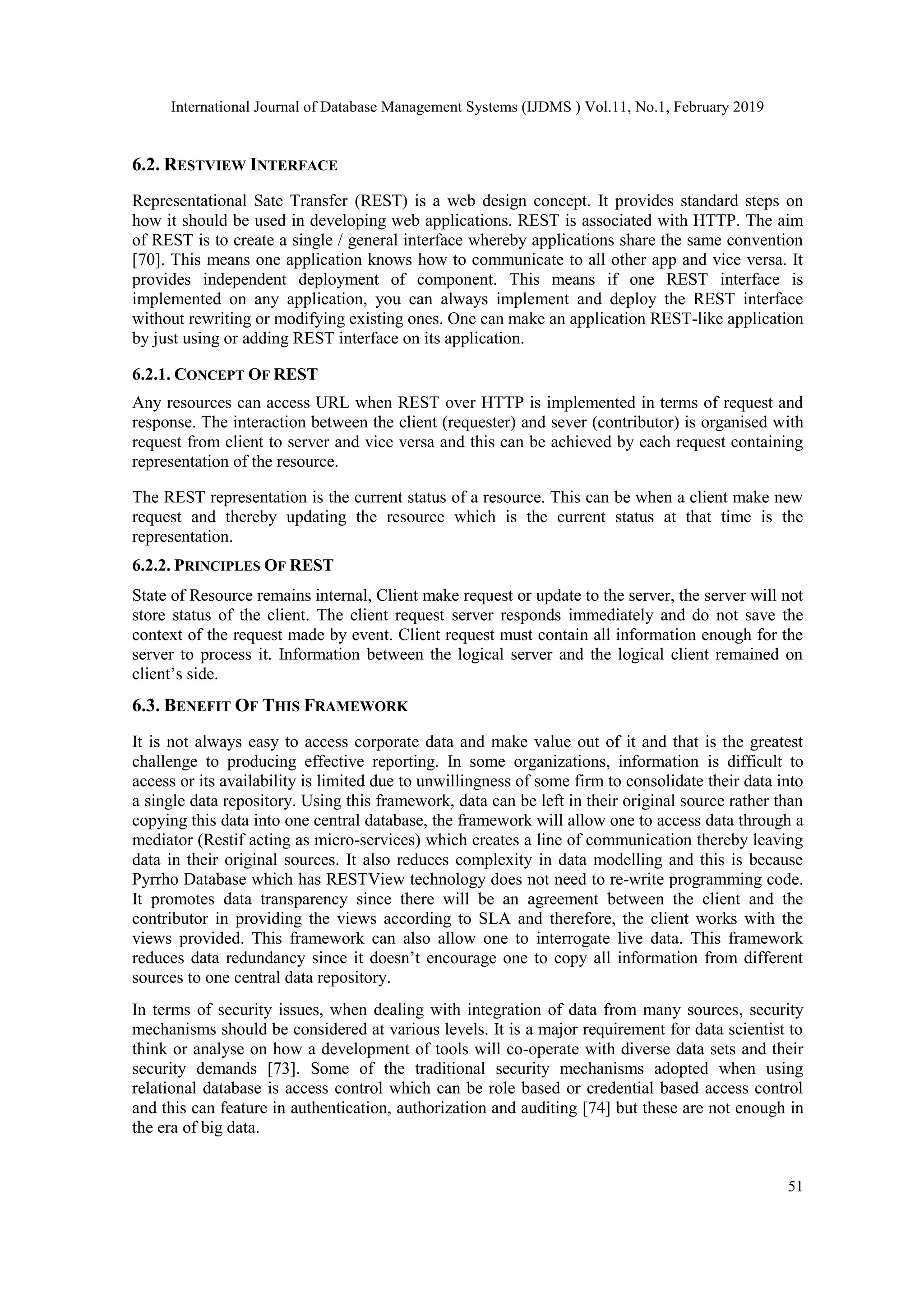 International Journal of Database Management Systems (IJDMS ) Vol.11, No.1, February 2019
51
6.2. RESTVIEW INTERFACE
Representational Sate Transfer (REST) is a web design concept. It provides standard steps on
how it should be used in developing web applications. REST is associated with HTTP. The aim
of REST is to create a single / general interface whereby applications share the same convention
[70]. This means one application knows how to communicate to all other app and vice versa. It
provides independent deployment of component. This means if one REST interface is
implemented on any application, you can always implement and deploy the REST interface
without rewriting or modifying existing ones. One can make an application REST-like application
by just using or adding REST interface on its application.
6.2.1. CONCEPT OF REST
Any resources can access URL when REST over HTTP is implemented in terms of request and
response. The interaction between the client (requester) and sever (contributor) is organised with
request from client to server and vice versa and this can be achieved by each request containing
representation of the resource.
The REST representation is the current status of a resource. This can be when a client make new
request and thereby updating the resource which is the current status at that time is the
representation.
6.2.2. PRINCIPLES OF REST
State of Resource remains internal, Client make request or update to the server, the server will not
store status of the client. The client request server responds immediately and do not save the
context of the request made by event. Client request must contain all information enough for the
server to process it. Information between the logical server and the logical client remained on
client’s side.
6.3. BENEFIT OF THIS FRAMEWORK
It is not always easy to access corporate data and make value out of it and that is the greatest
challenge to producing effective reporting. In some organizations, information is difficult to
access or its availability is limited due to unwillingness of some firm to consolidate their data into
a single data repository. Using this framework, data can be left in their original source rather than
copying this data into one central database, the framework will allow one to access data through a
mediator (Restif acting as micro-services) which creates a line of communication thereby leaving
data in their original sources. It also reduces complexity in data modelling and this is because
Pyrrho Database which has RESTView technology does not need to re-write programming code.
It promotes data transparency since there will be an agreement between the client and the
contributor in providing the views according to SLA and therefore, the client works with the
views provided. This framework can also allow one to interrogate live data. This framework
reduces data redundancy since it doesn’t encourage one to copy all information from different
sources to one central data repository.
In terms of security issues, when dealing with integration of data from many sources, security
mechanisms should be considered at various levels. It is a major requirement for data scientist to
think or analyse on how a development of tools will co-operate with diverse data sets and their
security demands [73]. Some of the traditional security mechanisms adopted when using
relational database is access control which can be role based or credential based access control
and this can feature in authentication, authorization and auditing [74] but these are not enough in
the era of big data.
 