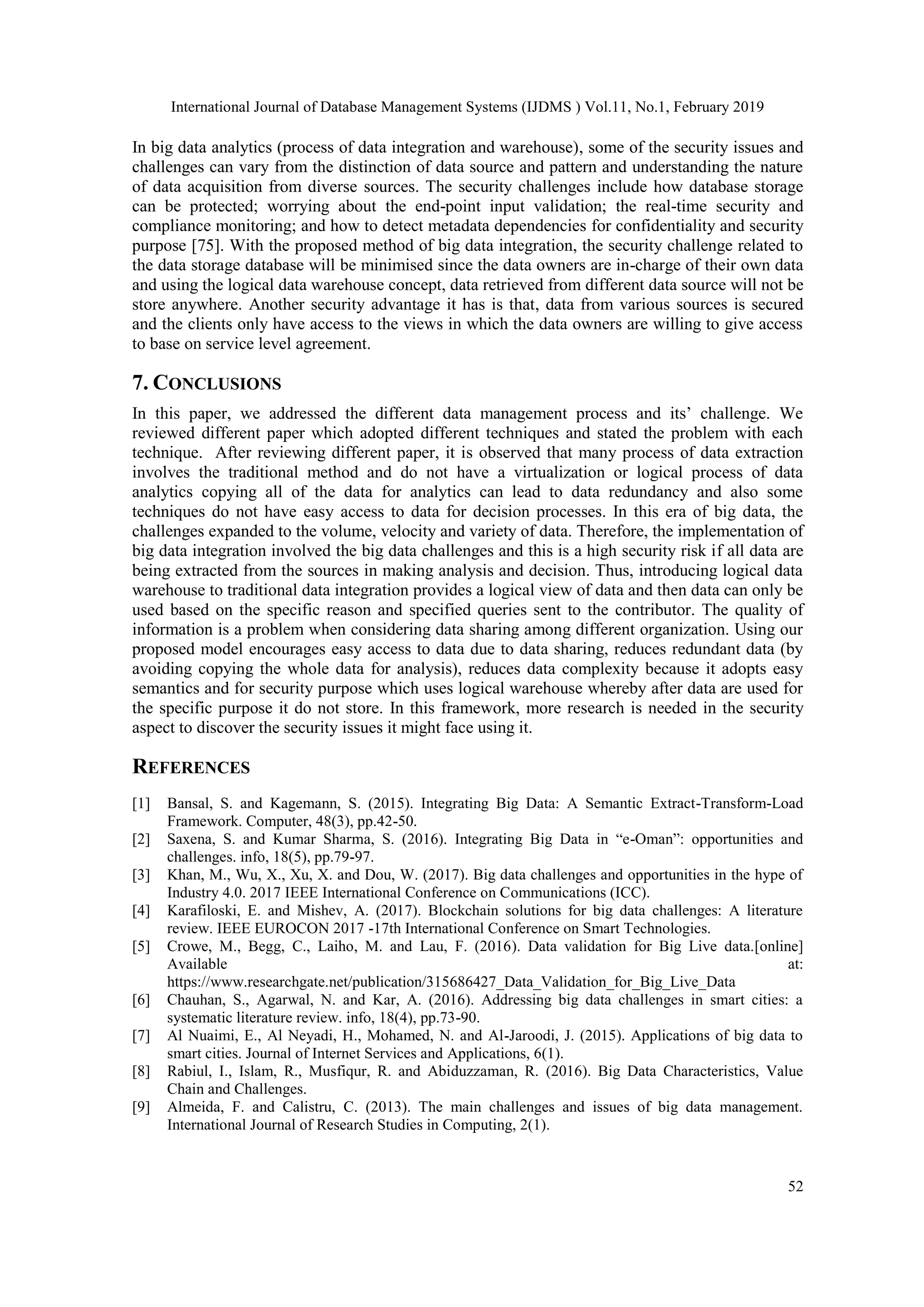 International Journal of Database Management Systems (IJDMS ) Vol.11, No.1, February 2019
52
In big data analytics (process of data integration and warehouse), some of the security issues and
challenges can vary from the distinction of data source and pattern and understanding the nature
of data acquisition from diverse sources. The security challenges include how database storage
can be protected; worrying about the end-point input validation; the real-time security and
compliance monitoring; and how to detect metadata dependencies for confidentiality and security
purpose [75]. With the proposed method of big data integration, the security challenge related to
the data storage database will be minimised since the data owners are in-charge of their own data
and using the logical data warehouse concept, data retrieved from different data source will not be
store anywhere. Another security advantage it has is that, data from various sources is secured
and the clients only have access to the views in which the data owners are willing to give access
to base on service level agreement.
7. CONCLUSIONS
In this paper, we addressed the different data management process and its’ challenge. We
reviewed different paper which adopted different techniques and stated the problem with each
technique. After reviewing different paper, it is observed that many process of data extraction
involves the traditional method and do not have a virtualization or logical process of data
analytics copying all of the data for analytics can lead to data redundancy and also some
techniques do not have easy access to data for decision processes. In this era of big data, the
challenges expanded to the volume, velocity and variety of data. Therefore, the implementation of
big data integration involved the big data challenges and this is a high security risk if all data are
being extracted from the sources in making analysis and decision. Thus, introducing logical data
warehouse to traditional data integration provides a logical view of data and then data can only be
used based on the specific reason and specified queries sent to the contributor. The quality of
information is a problem when considering data sharing among different organization. Using our
proposed model encourages easy access to data due to data sharing, reduces redundant data (by
avoiding copying the whole data for analysis), reduces data complexity because it adopts easy
semantics and for security purpose which uses logical warehouse whereby after data are used for
the specific purpose it do not store. In this framework, more research is needed in the security
aspect to discover the security issues it might face using it.
REFERENCES
[1] Bansal, S. and Kagemann, S. (2015). Integrating Big Data: A Semantic Extract-Transform-Load
Framework. Computer, 48(3), pp.42-50.
[2] Saxena, S. and Kumar Sharma, S. (2016). Integrating Big Data in “e-Oman”: opportunities and
challenges. info, 18(5), pp.79-97.
[3] Khan, M., Wu, X., Xu, X. and Dou, W. (2017). Big data challenges and opportunities in the hype of
Industry 4.0. 2017 IEEE International Conference on Communications (ICC).
[4] Karafiloski, E. and Mishev, A. (2017). Blockchain solutions for big data challenges: A literature
review. IEEE EUROCON 2017 -17th International Conference on Smart Technologies.
[5] Crowe, M., Begg, C., Laiho, M. and Lau, F. (2016). Data validation for Big Live data.[online]
Available at:
https://www.researchgate.net/publication/315686427_Data_Validation_for_Big_Live_Data
[6] Chauhan, S., Agarwal, N. and Kar, A. (2016). Addressing big data challenges in smart cities: a
systematic literature review. info, 18(4), pp.73-90.
[7] Al Nuaimi, E., Al Neyadi, H., Mohamed, N. and Al-Jaroodi, J. (2015). Applications of big data to
smart cities. Journal of Internet Services and Applications, 6(1).
[8] Rabiul, I., Islam, R., Musfiqur, R. and Abiduzzaman, R. (2016). Big Data Characteristics, Value
Chain and Challenges.
[9] Almeida, F. and Calistru, C. (2013). The main challenges and issues of big data management.
International Journal of Research Studies in Computing, 2(1).
 