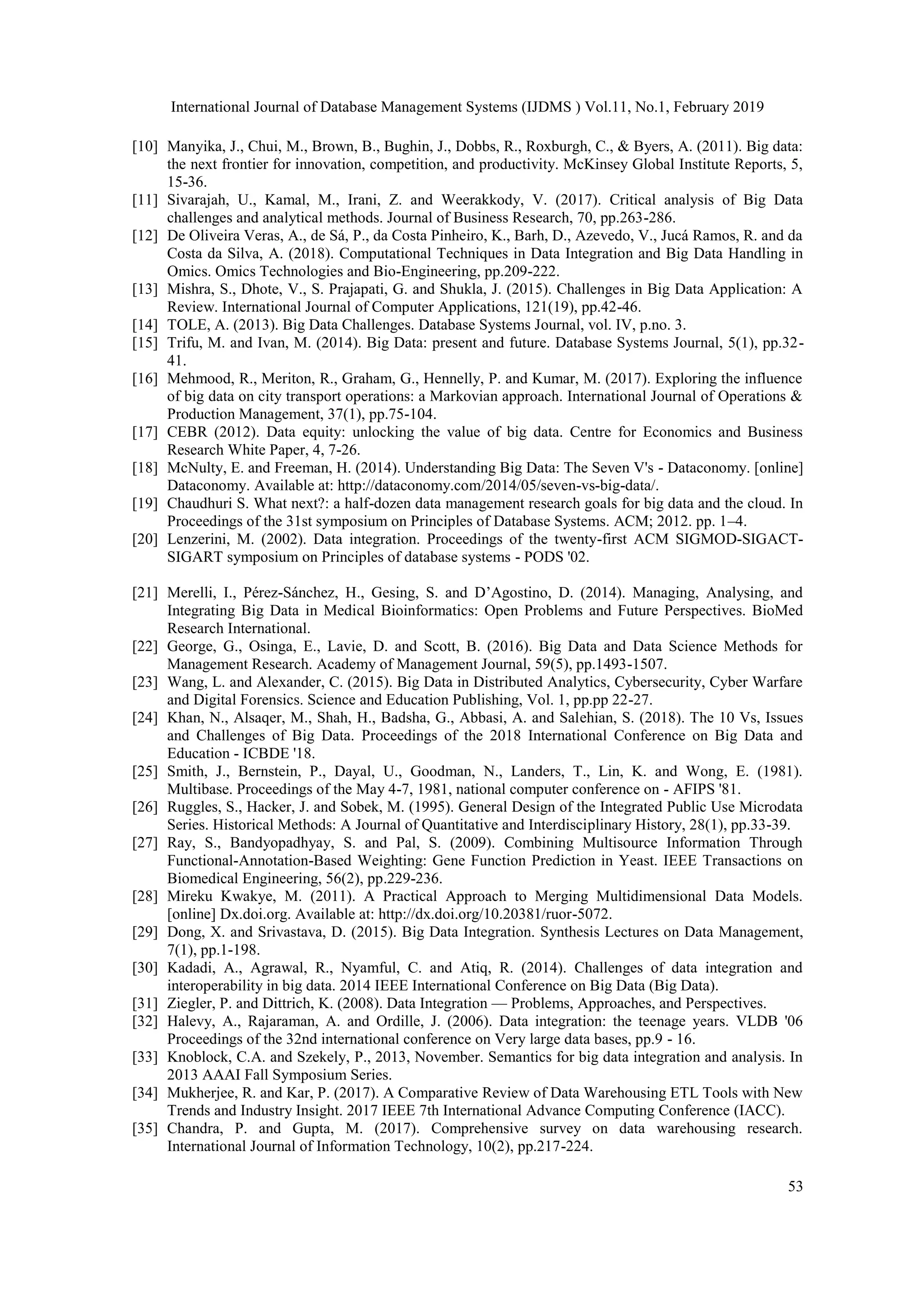 International Journal of Database Management Systems (IJDMS ) Vol.11, No.1, February 2019
53
[10] Manyika, J., Chui, M., Brown, B., Bughin, J., Dobbs, R., Roxburgh, C., & Byers, A. (2011). Big data:
the next frontier for innovation, competition, and productivity. McKinsey Global Institute Reports, 5,
15-36.
[11] Sivarajah, U., Kamal, M., Irani, Z. and Weerakkody, V. (2017). Critical analysis of Big Data
challenges and analytical methods. Journal of Business Research, 70, pp.263-286.
[12] De Oliveira Veras, A., de Sá, P., da Costa Pinheiro, K., Barh, D., Azevedo, V., Jucá Ramos, R. and da
Costa da Silva, A. (2018). Computational Techniques in Data Integration and Big Data Handling in
Omics. Omics Technologies and Bio-Engineering, pp.209-222.
[13] Mishra, S., Dhote, V., S. Prajapati, G. and Shukla, J. (2015). Challenges in Big Data Application: A
Review. International Journal of Computer Applications, 121(19), pp.42-46.
[14] TOLE, A. (2013). Big Data Challenges. Database Systems Journal, vol. IV, p.no. 3.
[15] Trifu, M. and Ivan, M. (2014). Big Data: present and future. Database Systems Journal, 5(1), pp.32-
41.
[16] Mehmood, R., Meriton, R., Graham, G., Hennelly, P. and Kumar, M. (2017). Exploring the influence
of big data on city transport operations: a Markovian approach. International Journal of Operations &
Production Management, 37(1), pp.75-104.
[17] CEBR (2012). Data equity: unlocking the value of big data. Centre for Economics and Business
Research White Paper, 4, 7-26.
[18] McNulty, E. and Freeman, H. (2014). Understanding Big Data: The Seven V's - Dataconomy. [online]
Dataconomy. Available at: http://dataconomy.com/2014/05/seven-vs-big-data/.
[19] Chaudhuri S. What next?: a half-dozen data management research goals for big data and the cloud. In
Proceedings of the 31st symposium on Principles of Database Systems. ACM; 2012. pp. 1–4.
[20] Lenzerini, M. (2002). Data integration. Proceedings of the twenty-first ACM SIGMOD-SIGACT-
SIGART symposium on Principles of database systems - PODS '02.
[21] Merelli, I., Pérez-Sánchez, H., Gesing, S. and D’Agostino, D. (2014). Managing, Analysing, and
Integrating Big Data in Medical Bioinformatics: Open Problems and Future Perspectives. BioMed
Research International.
[22] George, G., Osinga, E., Lavie, D. and Scott, B. (2016). Big Data and Data Science Methods for
Management Research. Academy of Management Journal, 59(5), pp.1493-1507.
[23] Wang, L. and Alexander, C. (2015). Big Data in Distributed Analytics, Cybersecurity, Cyber Warfare
and Digital Forensics. Science and Education Publishing, Vol. 1, pp.pp 22-27.
[24] Khan, N., Alsaqer, M., Shah, H., Badsha, G., Abbasi, A. and Salehian, S. (2018). The 10 Vs, Issues
and Challenges of Big Data. Proceedings of the 2018 International Conference on Big Data and
Education - ICBDE '18.
[25] Smith, J., Bernstein, P., Dayal, U., Goodman, N., Landers, T., Lin, K. and Wong, E. (1981).
Multibase. Proceedings of the May 4-7, 1981, national computer conference on - AFIPS '81.
[26] Ruggles, S., Hacker, J. and Sobek, M. (1995). General Design of the Integrated Public Use Microdata
Series. Historical Methods: A Journal of Quantitative and Interdisciplinary History, 28(1), pp.33-39.
[27] Ray, S., Bandyopadhyay, S. and Pal, S. (2009). Combining Multisource Information Through
Functional-Annotation-Based Weighting: Gene Function Prediction in Yeast. IEEE Transactions on
Biomedical Engineering, 56(2), pp.229-236.
[28] Mireku Kwakye, M. (2011). A Practical Approach to Merging Multidimensional Data Models.
[online] Dx.doi.org. Available at: http://dx.doi.org/10.20381/ruor-5072.
[29] Dong, X. and Srivastava, D. (2015). Big Data Integration. Synthesis Lectures on Data Management,
7(1), pp.1-198.
[30] Kadadi, A., Agrawal, R., Nyamful, C. and Atiq, R. (2014). Challenges of data integration and
interoperability in big data. 2014 IEEE International Conference on Big Data (Big Data).
[31] Ziegler, P. and Dittrich, K. (2008). Data Integration — Problems, Approaches, and Perspectives.
[32] Halevy, A., Rajaraman, A. and Ordille, J. (2006). Data integration: the teenage years. VLDB '06
Proceedings of the 32nd international conference on Very large data bases, pp.9 - 16.
[33] Knoblock, C.A. and Szekely, P., 2013, November. Semantics for big data integration and analysis. In
2013 AAAI Fall Symposium Series.
[34] Mukherjee, R. and Kar, P. (2017). A Comparative Review of Data Warehousing ETL Tools with New
Trends and Industry Insight. 2017 IEEE 7th International Advance Computing Conference (IACC).
[35] Chandra, P. and Gupta, M. (2017). Comprehensive survey on data warehousing research.
International Journal of Information Technology, 10(2), pp.217-224.
 