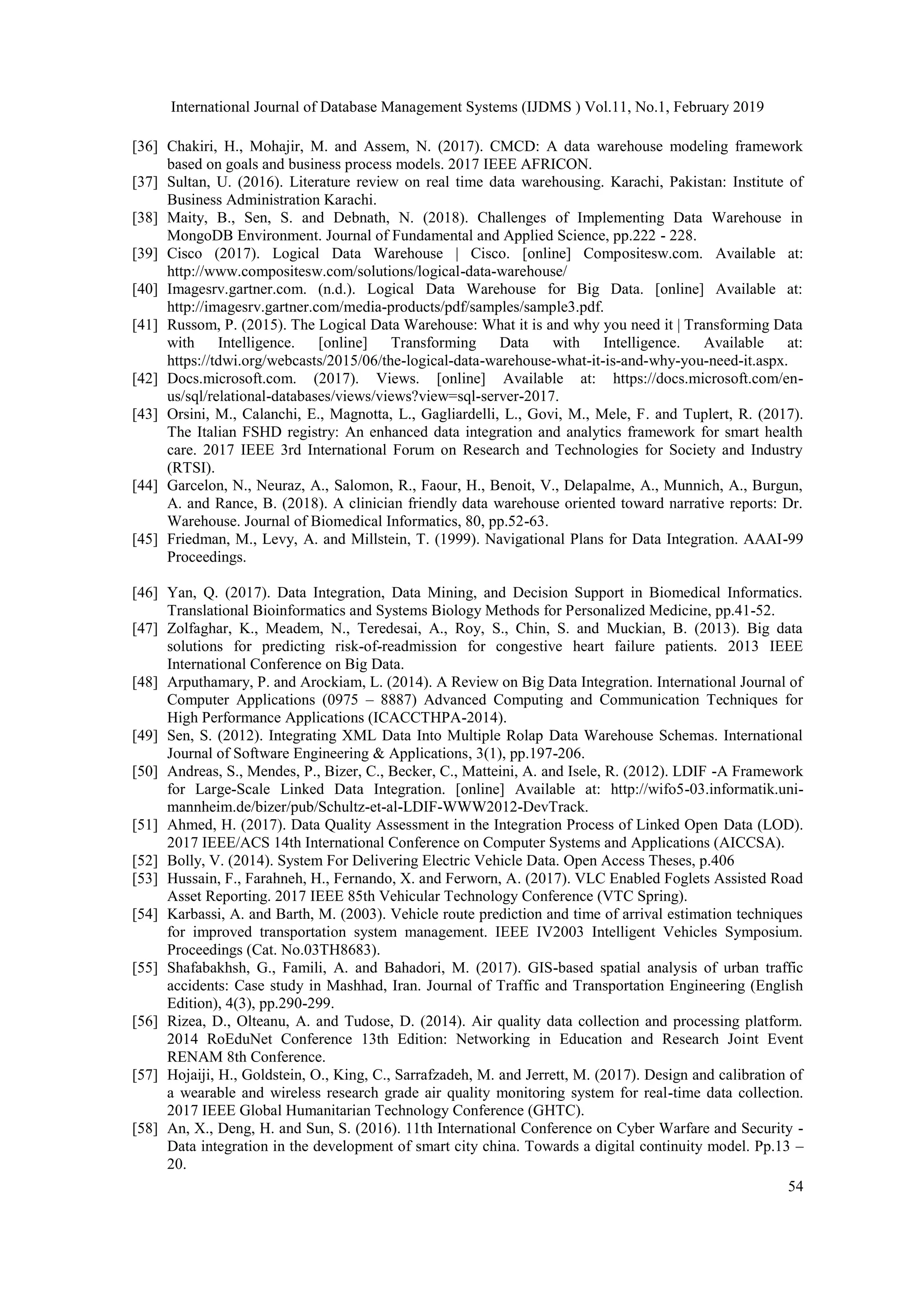 International Journal of Database Management Systems (IJDMS ) Vol.11, No.1, February 2019
54
[36] Chakiri, H., Mohajir, M. and Assem, N. (2017). CMCD: A data warehouse modeling framework
based on goals and business process models. 2017 IEEE AFRICON.
[37] Sultan, U. (2016). Literature review on real time data warehousing. Karachi, Pakistan: Institute of
Business Administration Karachi.
[38] Maity, B., Sen, S. and Debnath, N. (2018). Challenges of Implementing Data Warehouse in
MongoDB Environment. Journal of Fundamental and Applied Science, pp.222 - 228.
[39] Cisco (2017). Logical Data Warehouse | Cisco. [online] Compositesw.com. Available at:
http://www.compositesw.com/solutions/logical-data-warehouse/
[40] Imagesrv.gartner.com. (n.d.). Logical Data Warehouse for Big Data. [online] Available at:
http://imagesrv.gartner.com/media-products/pdf/samples/sample3.pdf.
[41] Russom, P. (2015). The Logical Data Warehouse: What it is and why you need it | Transforming Data
with Intelligence. [online] Transforming Data with Intelligence. Available at:
https://tdwi.org/webcasts/2015/06/the-logical-data-warehouse-what-it-is-and-why-you-need-it.aspx.
[42] Docs.microsoft.com. (2017). Views. [online] Available at: https://docs.microsoft.com/en-
us/sql/relational-databases/views/views?view=sql-server-2017.
[43] Orsini, M., Calanchi, E., Magnotta, L., Gagliardelli, L., Govi, M., Mele, F. and Tuplert, R. (2017).
The Italian FSHD registry: An enhanced data integration and analytics framework for smart health
care. 2017 IEEE 3rd International Forum on Research and Technologies for Society and Industry
(RTSI).
[44] Garcelon, N., Neuraz, A., Salomon, R., Faour, H., Benoit, V., Delapalme, A., Munnich, A., Burgun,
A. and Rance, B. (2018). A clinician friendly data warehouse oriented toward narrative reports: Dr.
Warehouse. Journal of Biomedical Informatics, 80, pp.52-63.
[45] Friedman, M., Levy, A. and Millstein, T. (1999). Navigational Plans for Data Integration. AAAI-99
Proceedings.
[46] Yan, Q. (2017). Data Integration, Data Mining, and Decision Support in Biomedical Informatics.
Translational Bioinformatics and Systems Biology Methods for Personalized Medicine, pp.41-52.
[47] Zolfaghar, K., Meadem, N., Teredesai, A., Roy, S., Chin, S. and Muckian, B. (2013). Big data
solutions for predicting risk-of-readmission for congestive heart failure patients. 2013 IEEE
International Conference on Big Data.
[48] Arputhamary, P. and Arockiam, L. (2014). A Review on Big Data Integration. International Journal of
Computer Applications (0975 – 8887) Advanced Computing and Communication Techniques for
High Performance Applications (ICACCTHPA-2014).
[49] Sen, S. (2012). Integrating XML Data Into Multiple Rolap Data Warehouse Schemas. International
Journal of Software Engineering & Applications, 3(1), pp.197-206.
[50] Andreas, S., Mendes, P., Bizer, C., Becker, C., Matteini, A. and Isele, R. (2012). LDIF -A Framework
for Large-Scale Linked Data Integration. [online] Available at: http://wifo5-03.informatik.uni-
mannheim.de/bizer/pub/Schultz-et-al-LDIF-WWW2012-DevTrack.
[51] Ahmed, H. (2017). Data Quality Assessment in the Integration Process of Linked Open Data (LOD).
2017 IEEE/ACS 14th International Conference on Computer Systems and Applications (AICCSA).
[52] Bolly, V. (2014). System For Delivering Electric Vehicle Data. Open Access Theses, p.406
[53] Hussain, F., Farahneh, H., Fernando, X. and Ferworn, A. (2017). VLC Enabled Foglets Assisted Road
Asset Reporting. 2017 IEEE 85th Vehicular Technology Conference (VTC Spring).
[54] Karbassi, A. and Barth, M. (2003). Vehicle route prediction and time of arrival estimation techniques
for improved transportation system management. IEEE IV2003 Intelligent Vehicles Symposium.
Proceedings (Cat. No.03TH8683).
[55] Shafabakhsh, G., Famili, A. and Bahadori, M. (2017). GIS-based spatial analysis of urban traffic
accidents: Case study in Mashhad, Iran. Journal of Traffic and Transportation Engineering (English
Edition), 4(3), pp.290-299.
[56] Rizea, D., Olteanu, A. and Tudose, D. (2014). Air quality data collection and processing platform.
2014 RoEduNet Conference 13th Edition: Networking in Education and Research Joint Event
RENAM 8th Conference.
[57] Hojaiji, H., Goldstein, O., King, C., Sarrafzadeh, M. and Jerrett, M. (2017). Design and calibration of
a wearable and wireless research grade air quality monitoring system for real-time data collection.
2017 IEEE Global Humanitarian Technology Conference (GHTC).
[58] An, X., Deng, H. and Sun, S. (2016). 11th International Conference on Cyber Warfare and Security -
Data integration in the development of smart city china. Towards a digital continuity model. Pp.13 –
20.
 