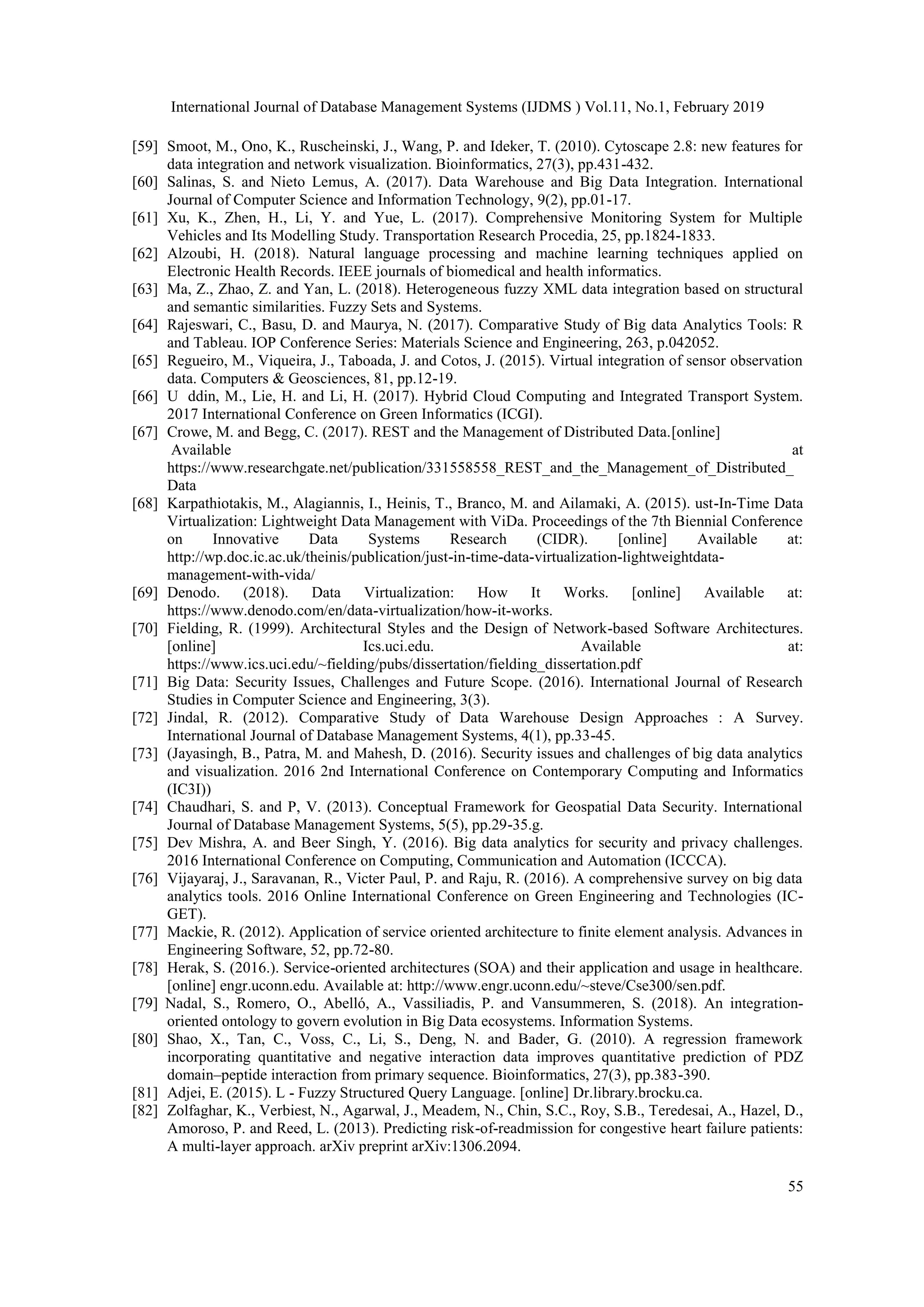 International Journal of Database Management Systems (IJDMS ) Vol.11, No.1, February 2019
55
[59] Smoot, M., Ono, K., Ruscheinski, J., Wang, P. and Ideker, T. (2010). Cytoscape 2.8: new features for
data integration and network visualization. Bioinformatics, 27(3), pp.431-432.
[60] Salinas, S. and Nieto Lemus, A. (2017). Data Warehouse and Big Data Integration. International
Journal of Computer Science and Information Technology, 9(2), pp.01-17.
[61] Xu, K., Zhen, H., Li, Y. and Yue, L. (2017). Comprehensive Monitoring System for Multiple
Vehicles and Its Modelling Study. Transportation Research Procedia, 25, pp.1824-1833.
[62] Alzoubi, H. (2018). Natural language processing and machine learning techniques applied on
Electronic Health Records. IEEE journals of biomedical and health informatics.
[63] Ma, Z., Zhao, Z. and Yan, L. (2018). Heterogeneous fuzzy XML data integration based on structural
and semantic similarities. Fuzzy Sets and Systems.
[64] Rajeswari, C., Basu, D. and Maurya, N. (2017). Comparative Study of Big data Analytics Tools: R
and Tableau. IOP Conference Series: Materials Science and Engineering, 263, p.042052.
[65] Regueiro, M., Viqueira, J., Taboada, J. and Cotos, J. (2015). Virtual integration of sensor observation
data. Computers & Geosciences, 81, pp.12-19.
[66] U ddin, M., Lie, H. and Li, H. (2017). Hybrid Cloud Computing and Integrated Transport System.
2017 International Conference on Green Informatics (ICGI).
[67] Crowe, M. and Begg, C. (2017). REST and the Management of Distributed Data.[online]
Available at
https://www.researchgate.net/publication/331558558_REST_and_the_Management_of_Distributed_
Data
[68] Karpathiotakis, M., Alagiannis, I., Heinis, T., Branco, M. and Ailamaki, A. (2015). ust-In-Time Data
Virtualization: Lightweight Data Management with ViDa. Proceedings of the 7th Biennial Conference
on Innovative Data Systems Research (CIDR). [online] Available at:
http://wp.doc.ic.ac.uk/theinis/publication/just-in-time-data-virtualization-lightweightdata-
management-with-vida/
[69] Denodo. (2018). Data Virtualization: How It Works. [online] Available at:
https://www.denodo.com/en/data-virtualization/how-it-works.
[70] Fielding, R. (1999). Architectural Styles and the Design of Network-based Software Architectures.
[online] Ics.uci.edu. Available at:
https://www.ics.uci.edu/~fielding/pubs/dissertation/fielding_dissertation.pdf
[71] Big Data: Security Issues, Challenges and Future Scope. (2016). International Journal of Research
Studies in Computer Science and Engineering, 3(3).
[72] Jindal, R. (2012). Comparative Study of Data Warehouse Design Approaches : A Survey.
International Journal of Database Management Systems, 4(1), pp.33-45.
[73] (Jayasingh, B., Patra, M. and Mahesh, D. (2016). Security issues and challenges of big data analytics
and visualization. 2016 2nd International Conference on Contemporary Computing and Informatics
(IC3I))
[74] Chaudhari, S. and P, V. (2013). Conceptual Framework for Geospatial Data Security. International
Journal of Database Management Systems, 5(5), pp.29-35.g.
[75] Dev Mishra, A. and Beer Singh, Y. (2016). Big data analytics for security and privacy challenges.
2016 International Conference on Computing, Communication and Automation (ICCCA).
[76] Vijayaraj, J., Saravanan, R., Victer Paul, P. and Raju, R. (2016). A comprehensive survey on big data
analytics tools. 2016 Online International Conference on Green Engineering and Technologies (IC-
GET).
[77] Mackie, R. (2012). Application of service oriented architecture to finite element analysis. Advances in
Engineering Software, 52, pp.72-80.
[78] Herak, S. (2016.). Service-oriented architectures (SOA) and their application and usage in healthcare.
[online] engr.uconn.edu. Available at: http://www.engr.uconn.edu/~steve/Cse300/sen.pdf.
[79] Nadal, S., Romero, O., Abelló, A., Vassiliadis, P. and Vansummeren, S. (2018). An integration-
oriented ontology to govern evolution in Big Data ecosystems. Information Systems.
[80] Shao, X., Tan, C., Voss, C., Li, S., Deng, N. and Bader, G. (2010). A regression framework
incorporating quantitative and negative interaction data improves quantitative prediction of PDZ
domain–peptide interaction from primary sequence. Bioinformatics, 27(3), pp.383-390.
[81] Adjei, E. (2015). L - Fuzzy Structured Query Language. [online] Dr.library.brocku.ca.
[82] Zolfaghar, K., Verbiest, N., Agarwal, J., Meadem, N., Chin, S.C., Roy, S.B., Teredesai, A., Hazel, D.,
Amoroso, P. and Reed, L. (2013). Predicting risk-of-readmission for congestive heart failure patients:
A multi-layer approach. arXiv preprint arXiv:1306.2094.
 