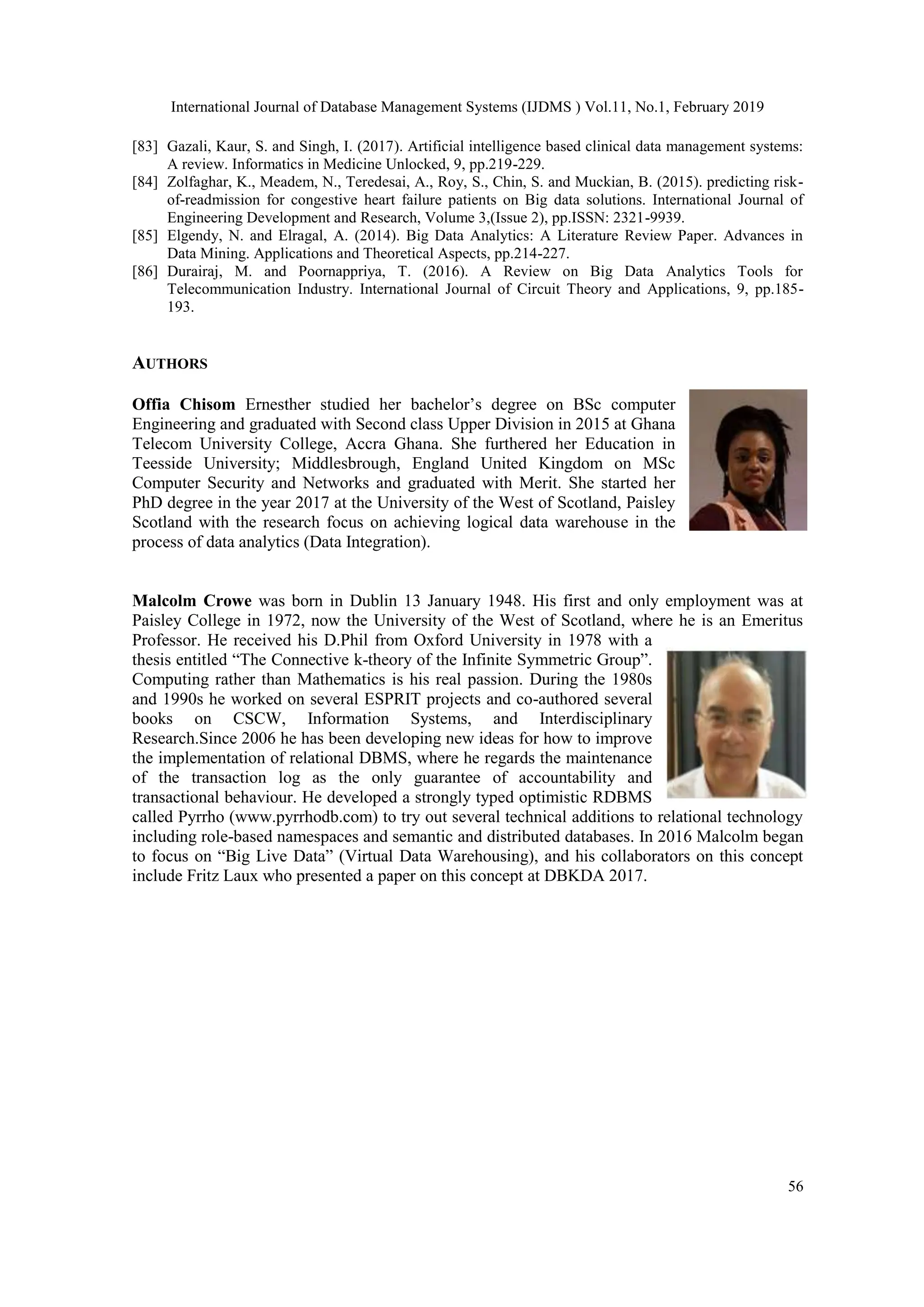 International Journal of Database Management Systems (IJDMS ) Vol.11, No.1, February 2019
56
[83] Gazali, Kaur, S. and Singh, I. (2017). Artificial intelligence based clinical data management systems:
A review. Informatics in Medicine Unlocked, 9, pp.219-229.
[84] Zolfaghar, K., Meadem, N., Teredesai, A., Roy, S., Chin, S. and Muckian, B. (2015). predicting risk-
of-readmission for congestive heart failure patients on Big data solutions. International Journal of
Engineering Development and Research, Volume 3,(Issue 2), pp.ISSN: 2321-9939.
[85] Elgendy, N. and Elragal, A. (2014). Big Data Analytics: A Literature Review Paper. Advances in
Data Mining. Applications and Theoretical Aspects, pp.214-227.
[86] Durairaj, M. and Poornappriya, T. (2016). A Review on Big Data Analytics Tools for
Telecommunication Industry. International Journal of Circuit Theory and Applications, 9, pp.185-
193.
AUTHORS
Offia Chisom Ernesther studied her bachelor’s degree on BSc computer
Engineering and graduated with Second class Upper Division in 2015 at Ghana
Telecom University College, Accra Ghana. She furthered her Education in
Teesside University; Middlesbrough, England United Kingdom on MSc
Computer Security and Networks and graduated with Merit. She started her
PhD degree in the year 2017 at the University of the West of Scotland, Paisley
Scotland with the research focus on achieving logical data warehouse in the
process of data analytics (Data Integration).
Malcolm Crowe was born in Dublin 13 January 1948. His first and only employment was at
Paisley College in 1972, now the University of the West of Scotland, where he is an Emeritus
Professor. He received his D.Phil from Oxford University in 1978 with a
thesis entitled “The Connective k-theory of the Infinite Symmetric Group”.
Computing rather than Mathematics is his real passion. During the 1980s
and 1990s he worked on several ESPRIT projects and co-authored several
books on CSCW, Information Systems, and Interdisciplinary
Research.Since 2006 he has been developing new ideas for how to improve
the implementation of relational DBMS, where he regards the maintenance
of the transaction log as the only guarantee of accountability and
transactional behaviour. He developed a strongly typed optimistic RDBMS
called Pyrrho (www.pyrrhodb.com) to try out several technical additions to relational technology
including role-based namespaces and semantic and distributed databases. In 2016 Malcolm began
to focus on “Big Live Data” (Virtual Data Warehousing), and his collaborators on this concept
include Fritz Laux who presented a paper on this concept at DBKDA 2017.
 