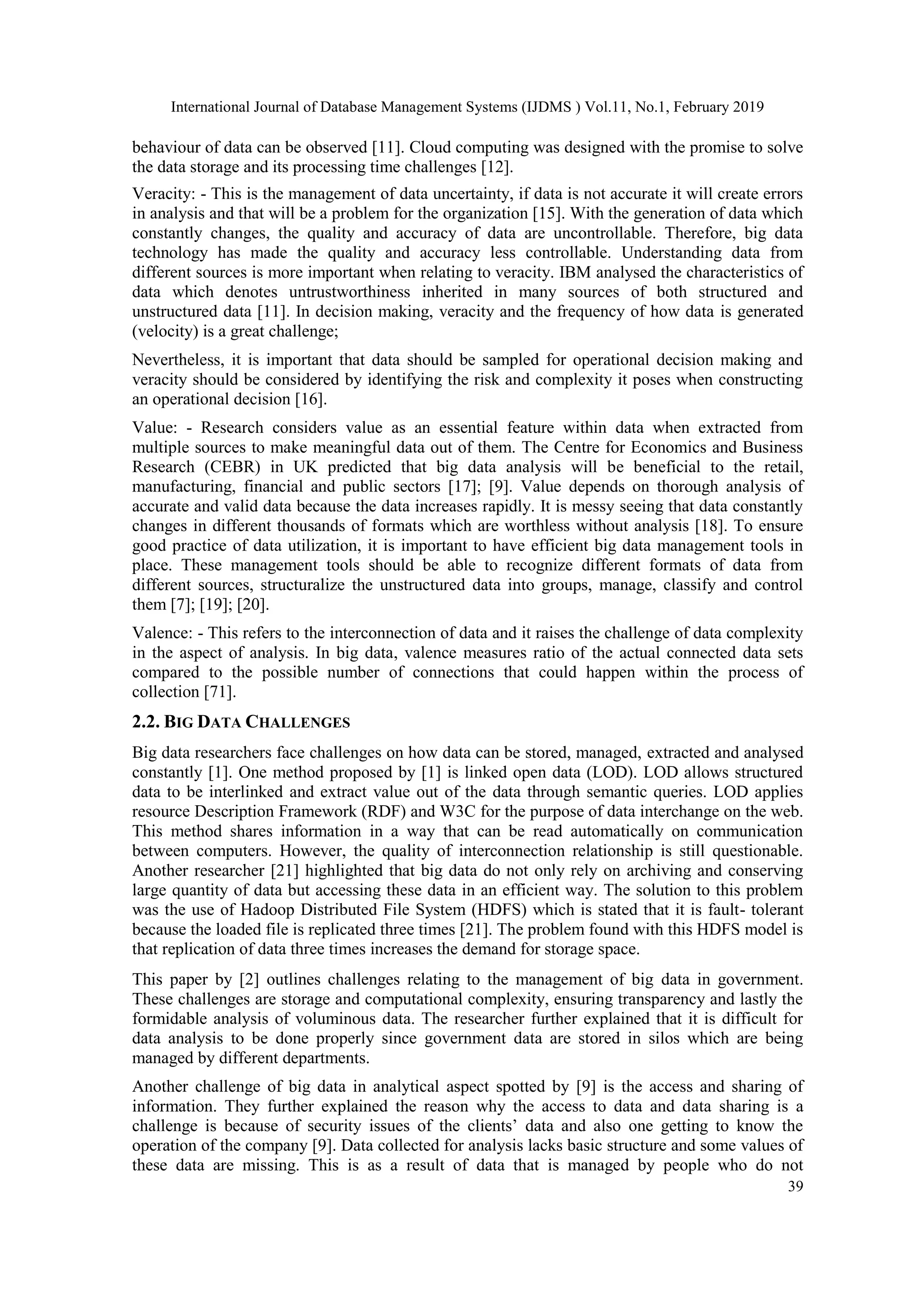 International Journal of Database Management Systems (IJDMS ) Vol.11, No.1, February 2019
39
behaviour of data can be observed [11]. Cloud computing was designed with the promise to solve
the data storage and its processing time challenges [12].
Veracity: - This is the management of data uncertainty, if data is not accurate it will create errors
in analysis and that will be a problem for the organization [15]. With the generation of data which
constantly changes, the quality and accuracy of data are uncontrollable. Therefore, big data
technology has made the quality and accuracy less controllable. Understanding data from
different sources is more important when relating to veracity. IBM analysed the characteristics of
data which denotes untrustworthiness inherited in many sources of both structured and
unstructured data [11]. In decision making, veracity and the frequency of how data is generated
(velocity) is a great challenge;
Nevertheless, it is important that data should be sampled for operational decision making and
veracity should be considered by identifying the risk and complexity it poses when constructing
an operational decision [16].
Value: - Research considers value as an essential feature within data when extracted from
multiple sources to make meaningful data out of them. The Centre for Economics and Business
Research (CEBR) in UK predicted that big data analysis will be beneficial to the retail,
manufacturing, financial and public sectors [17]; [9]. Value depends on thorough analysis of
accurate and valid data because the data increases rapidly. It is messy seeing that data constantly
changes in different thousands of formats which are worthless without analysis [18]. To ensure
good practice of data utilization, it is important to have efficient big data management tools in
place. These management tools should be able to recognize different formats of data from
different sources, structuralize the unstructured data into groups, manage, classify and control
them [7]; [19]; [20].
Valence: - This refers to the interconnection of data and it raises the challenge of data complexity
in the aspect of analysis. In big data, valence measures ratio of the actual connected data sets
compared to the possible number of connections that could happen within the process of
collection [71].
2.2. BIG DATA CHALLENGES
Big data researchers face challenges on how data can be stored, managed, extracted and analysed
constantly [1]. One method proposed by [1] is linked open data (LOD). LOD allows structured
data to be interlinked and extract value out of the data through semantic queries. LOD applies
resource Description Framework (RDF) and W3C for the purpose of data interchange on the web.
This method shares information in a way that can be read automatically on communication
between computers. However, the quality of interconnection relationship is still questionable.
Another researcher [21] highlighted that big data do not only rely on archiving and conserving
large quantity of data but accessing these data in an efficient way. The solution to this problem
was the use of Hadoop Distributed File System (HDFS) which is stated that it is fault- tolerant
because the loaded file is replicated three times [21]. The problem found with this HDFS model is
that replication of data three times increases the demand for storage space.
This paper by [2] outlines challenges relating to the management of big data in government.
These challenges are storage and computational complexity, ensuring transparency and lastly the
formidable analysis of voluminous data. The researcher further explained that it is difficult for
data analysis to be done properly since government data are stored in silos which are being
managed by different departments.
Another challenge of big data in analytical aspect spotted by [9] is the access and sharing of
information. They further explained the reason why the access to data and data sharing is a
challenge is because of security issues of the clients’ data and also one getting to know the
operation of the company [9]. Data collected for analysis lacks basic structure and some values of
these data are missing. This is as a result of data that is managed by people who do not
 