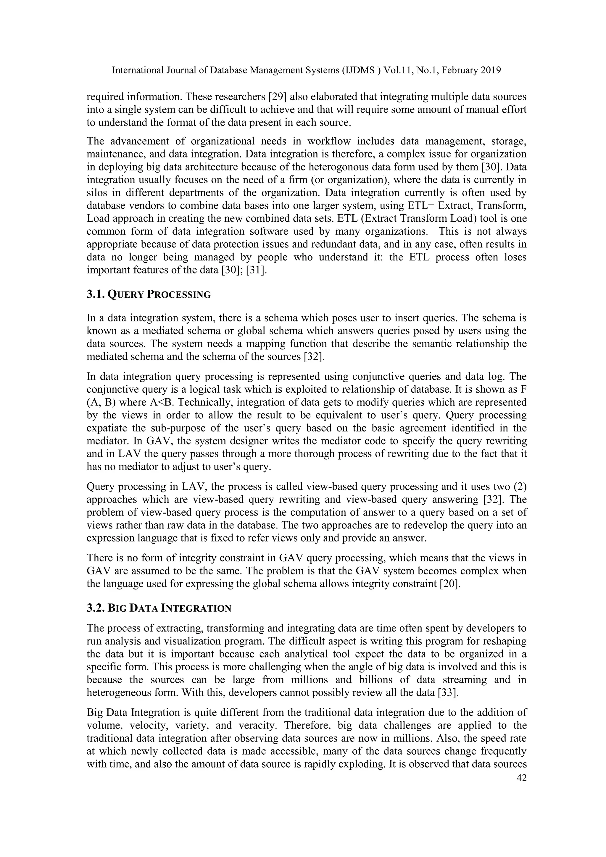 International Journal of Database Management Systems (IJDMS ) Vol.11, No.1, February 2019
42
required information. These researchers [29] also elaborated that integrating multiple data sources
into a single system can be difficult to achieve and that will require some amount of manual effort
to understand the format of the data present in each source.
The advancement of organizational needs in workflow includes data management, storage,
maintenance, and data integration. Data integration is therefore, a complex issue for organization
in deploying big data architecture because of the heterogonous data form used by them [30]. Data
integration usually focuses on the need of a firm (or organization), where the data is currently in
silos in different departments of the organization. Data integration currently is often used by
database vendors to combine data bases into one larger system, using ETL= Extract, Transform,
Load approach in creating the new combined data sets. ETL (Extract Transform Load) tool is one
common form of data integration software used by many organizations. This is not always
appropriate because of data protection issues and redundant data, and in any case, often results in
data no longer being managed by people who understand it: the ETL process often loses
important features of the data [30]; [31].
3.1. QUERY PROCESSING
In a data integration system, there is a schema which poses user to insert queries. The schema is
known as a mediated schema or global schema which answers queries posed by users using the
data sources. The system needs a mapping function that describe the semantic relationship the
mediated schema and the schema of the sources [32].
In data integration query processing is represented using conjunctive queries and data log. The
conjunctive query is a logical task which is exploited to relationship of database. It is shown as F
(A, B) where A<B. Technically, integration of data gets to modify queries which are represented
by the views in order to allow the result to be equivalent to user’s query. Query processing
expatiate the sub-purpose of the user’s query based on the basic agreement identified in the
mediator. In GAV, the system designer writes the mediator code to specify the query rewriting
and in LAV the query passes through a more thorough process of rewriting due to the fact that it
has no mediator to adjust to user’s query.
Query processing in LAV, the process is called view-based query processing and it uses two (2)
approaches which are view-based query rewriting and view-based query answering [32]. The
problem of view-based query process is the computation of answer to a query based on a set of
views rather than raw data in the database. The two approaches are to redevelop the query into an
expression language that is fixed to refer views only and provide an answer.
There is no form of integrity constraint in GAV query processing, which means that the views in
GAV are assumed to be the same. The problem is that the GAV system becomes complex when
the language used for expressing the global schema allows integrity constraint [20].
3.2. BIG DATA INTEGRATION
The process of extracting, transforming and integrating data are time often spent by developers to
run analysis and visualization program. The difficult aspect is writing this program for reshaping
the data but it is important because each analytical tool expect the data to be organized in a
specific form. This process is more challenging when the angle of big data is involved and this is
because the sources can be large from millions and billions of data streaming and in
heterogeneous form. With this, developers cannot possibly review all the data [33].
Big Data Integration is quite different from the traditional data integration due to the addition of
volume, velocity, variety, and veracity. Therefore, big data challenges are applied to the
traditional data integration after observing data sources are now in millions. Also, the speed rate
at which newly collected data is made accessible, many of the data sources change frequently
with time, and also the amount of data source is rapidly exploding. It is observed that data sources
 