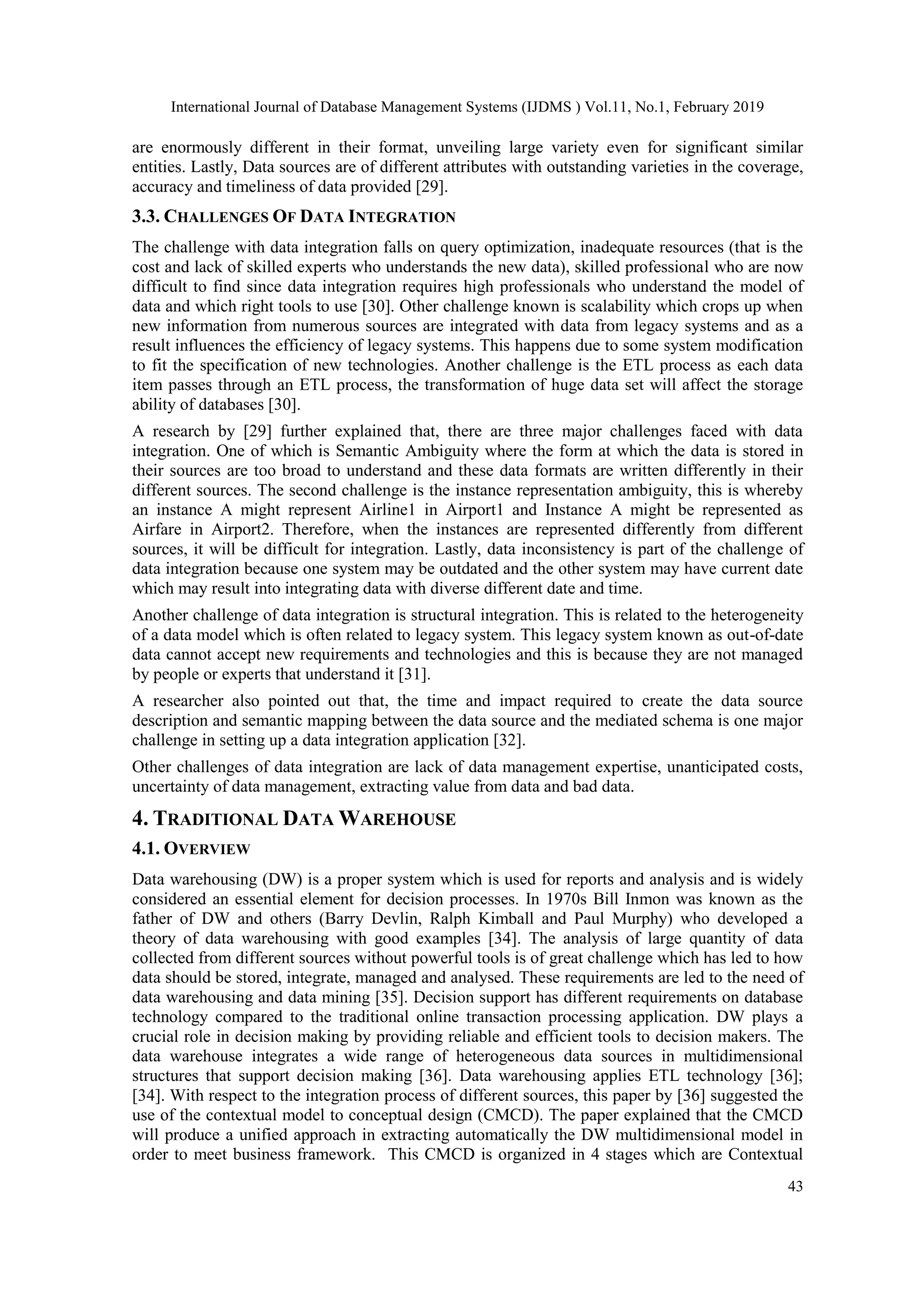 International Journal of Database Management Systems (IJDMS ) Vol.11, No.1, February 2019
43
are enormously different in their format, unveiling large variety even for significant similar
entities. Lastly, Data sources are of different attributes with outstanding varieties in the coverage,
accuracy and timeliness of data provided [29].
3.3. CHALLENGES OF DATA INTEGRATION
The challenge with data integration falls on query optimization, inadequate resources (that is the
cost and lack of skilled experts who understands the new data), skilled professional who are now
difficult to find since data integration requires high professionals who understand the model of
data and which right tools to use [30]. Other challenge known is scalability which crops up when
new information from numerous sources are integrated with data from legacy systems and as a
result influences the efficiency of legacy systems. This happens due to some system modification
to fit the specification of new technologies. Another challenge is the ETL process as each data
item passes through an ETL process, the transformation of huge data set will affect the storage
ability of databases [30].
A research by [29] further explained that, there are three major challenges faced with data
integration. One of which is Semantic Ambiguity where the form at which the data is stored in
their sources are too broad to understand and these data formats are written differently in their
different sources. The second challenge is the instance representation ambiguity, this is whereby
an instance A might represent Airline1 in Airport1 and Instance A might be represented as
Airfare in Airport2. Therefore, when the instances are represented differently from different
sources, it will be difficult for integration. Lastly, data inconsistency is part of the challenge of
data integration because one system may be outdated and the other system may have current date
which may result into integrating data with diverse different date and time.
Another challenge of data integration is structural integration. This is related to the heterogeneity
of a data model which is often related to legacy system. This legacy system known as out-of-date
data cannot accept new requirements and technologies and this is because they are not managed
by people or experts that understand it [31].
A researcher also pointed out that, the time and impact required to create the data source
description and semantic mapping between the data source and the mediated schema is one major
challenge in setting up a data integration application [32].
Other challenges of data integration are lack of data management expertise, unanticipated costs,
uncertainty of data management, extracting value from data and bad data.
4. TRADITIONAL DATA WAREHOUSE
4.1. OVERVIEW
Data warehousing (DW) is a proper system which is used for reports and analysis and is widely
considered an essential element for decision processes. In 1970s Bill Inmon was known as the
father of DW and others (Barry Devlin, Ralph Kimball and Paul Murphy) who developed a
theory of data warehousing with good examples [34]. The analysis of large quantity of data
collected from different sources without powerful tools is of great challenge which has led to how
data should be stored, integrate, managed and analysed. These requirements are led to the need of
data warehousing and data mining [35]. Decision support has different requirements on database
technology compared to the traditional online transaction processing application. DW plays a
crucial role in decision making by providing reliable and efficient tools to decision makers. The
data warehouse integrates a wide range of heterogeneous data sources in multidimensional
structures that support decision making [36]. Data warehousing applies ETL technology [36];
[34]. With respect to the integration process of different sources, this paper by [36] suggested the
use of the contextual model to conceptual design (CMCD). The paper explained that the CMCD
will produce a unified approach in extracting automatically the DW multidimensional model in
order to meet business framework. This CMCD is organized in 4 stages which are Contextual
 