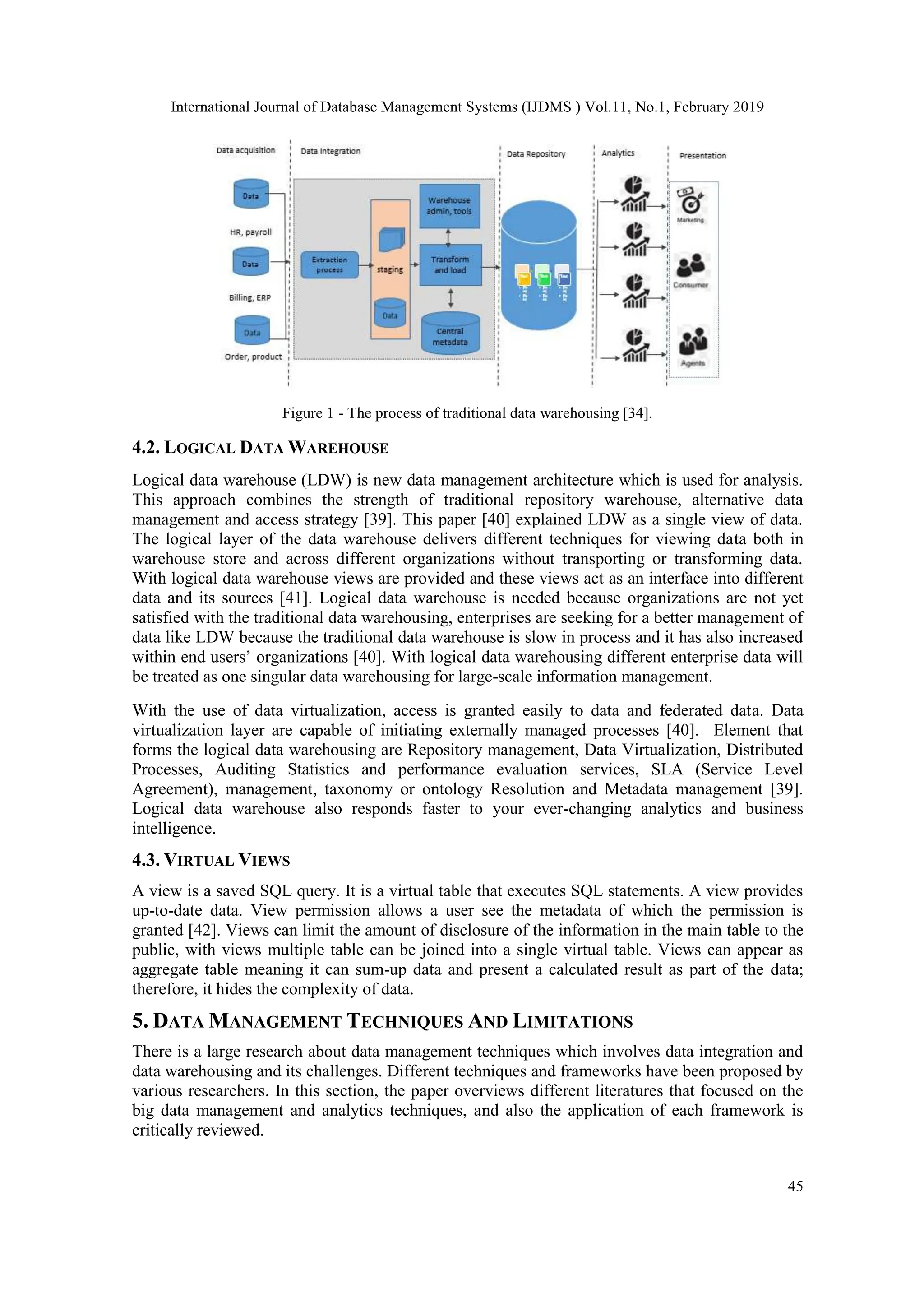 International Journal of Database Management Systems (IJDMS ) Vol.11, No.1, February 2019
45
Figure 1 - The process of traditional data warehousing [34].
4.2. LOGICAL DATA WAREHOUSE
Logical data warehouse (LDW) is new data management architecture which is used for analysis.
This approach combines the strength of traditional repository warehouse, alternative data
management and access strategy [39]. This paper [40] explained LDW as a single view of data.
The logical layer of the data warehouse delivers different techniques for viewing data both in
warehouse store and across different organizations without transporting or transforming data.
With logical data warehouse views are provided and these views act as an interface into different
data and its sources [41]. Logical data warehouse is needed because organizations are not yet
satisfied with the traditional data warehousing, enterprises are seeking for a better management of
data like LDW because the traditional data warehouse is slow in process and it has also increased
within end users’ organizations [40]. With logical data warehousing different enterprise data will
be treated as one singular data warehousing for large-scale information management.
With the use of data virtualization, access is granted easily to data and federated data. Data
virtualization layer are capable of initiating externally managed processes [40]. Element that
forms the logical data warehousing are Repository management, Data Virtualization, Distributed
Processes, Auditing Statistics and performance evaluation services, SLA (Service Level
Agreement), management, taxonomy or ontology Resolution and Metadata management [39].
Logical data warehouse also responds faster to your ever-changing analytics and business
intelligence.
4.3. VIRTUAL VIEWS
A view is a saved SQL query. It is a virtual table that executes SQL statements. A view provides
up-to-date data. View permission allows a user see the metadata of which the permission is
granted [42]. Views can limit the amount of disclosure of the information in the main table to the
public, with views multiple table can be joined into a single virtual table. Views can appear as
aggregate table meaning it can sum-up data and present a calculated result as part of the data;
therefore, it hides the complexity of data.
5. DATA MANAGEMENT TECHNIQUES AND LIMITATIONS
There is a large research about data management techniques which involves data integration and
data warehousing and its challenges. Different techniques and frameworks have been proposed by
various researchers. In this section, the paper overviews different literatures that focused on the
big data management and analytics techniques, and also the application of each framework is
critically reviewed.
 