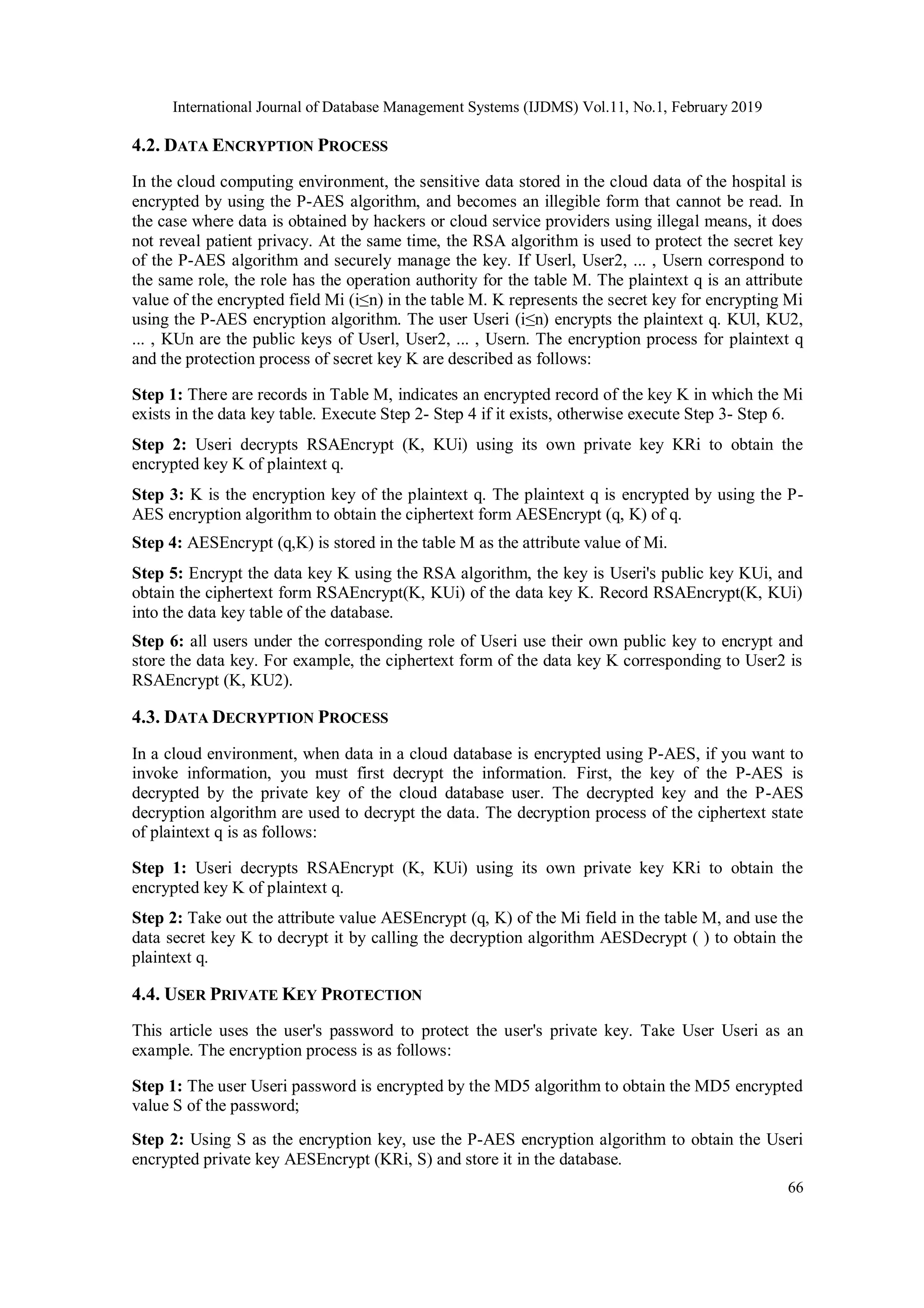 International Journal of Database Management Systems (IJDMS) Vol.11, No.1, February 2019 66 4.2. DATA ENCRYPTION PROCESS In the cloud computing environment, the sensitive data stored in the cloud data of the hospital is encrypted by using the P-AES algorithm, and becomes an illegible form that cannot be read. In the case where data is obtained by hackers or cloud service providers using illegal means, it does not reveal patient privacy. At the same time, the RSA algorithm is used to protect the secret key of the P-AES algorithm and securely manage the key. If Userl, User2, ... , Usern correspond to the same role, the role has the operation authority for the table M. The plaintext q is an attribute value of the encrypted field Mi (i≤n) in the table M. K represents the secret key for encrypting Mi using the P-AES encryption algorithm. The user Useri (i≤n) encrypts the plaintext q. KUl, KU2, ... , KUn are the public keys of Userl, User2, ... , Usern. The encryption process for plaintext q and the protection process of secret key K are described as follows: Step 1: There are records in Table M, indicates an encrypted record of the key K in which the Mi exists in the data key table. Execute Step 2- Step 4 if it exists, otherwise execute Step 3- Step 6. Step 2: Useri decrypts RSAEncrypt (K, KUi) using its own private key KRi to obtain the encrypted key K of plaintext q. Step 3: K is the encryption key of the plaintext q. The plaintext q is encrypted by using the P- AES encryption algorithm to obtain the ciphertext form AESEncrypt (q, K) of q. Step 4: AESEncrypt (q,K) is stored in the table M as the attribute value of Mi. Step 5: Encrypt the data key K using the RSA algorithm, the key is Useri's public key KUi, and obtain the ciphertext form RSAEncrypt(K, KUi) of the data key K. Record RSAEncrypt(K, KUi) into the data key table of the database. Step 6: all users under the corresponding role of Useri use their own public key to encrypt and store the data key. For example, the ciphertext form of the data key K corresponding to User2 is RSAEncrypt (K, KU2). 4.3. DATA DECRYPTION PROCESS In a cloud environment, when data in a cloud database is encrypted using P-AES, if you want to invoke information, you must first decrypt the information. First, the key of the P-AES is decrypted by the private key of the cloud database user. The decrypted key and the P-AES decryption algorithm are used to decrypt the data. The decryption process of the ciphertext state of plaintext q is as follows: Step 1: Useri decrypts RSAEncrypt (K, KUi) using its own private key KRi to obtain the encrypted key K of plaintext q. Step 2: Take out the attribute value AESEncrypt (q, K) of the Mi field in the table M, and use the data secret key K to decrypt it by calling the decryption algorithm AESDecrypt ( ) to obtain the plaintext q. 4.4. USER PRIVATE KEY PROTECTION This article uses the user's password to protect the user's private key. Take User Useri as an example. The encryption process is as follows: Step 1: The user Useri password is encrypted by the MD5 algorithm to obtain the MD5 encrypted value S of the password; Step 2: Using S as the encryption key, use the P-AES encryption algorithm to obtain the Useri encrypted private key AESEncrypt (KRi, S) and store it in the database. 