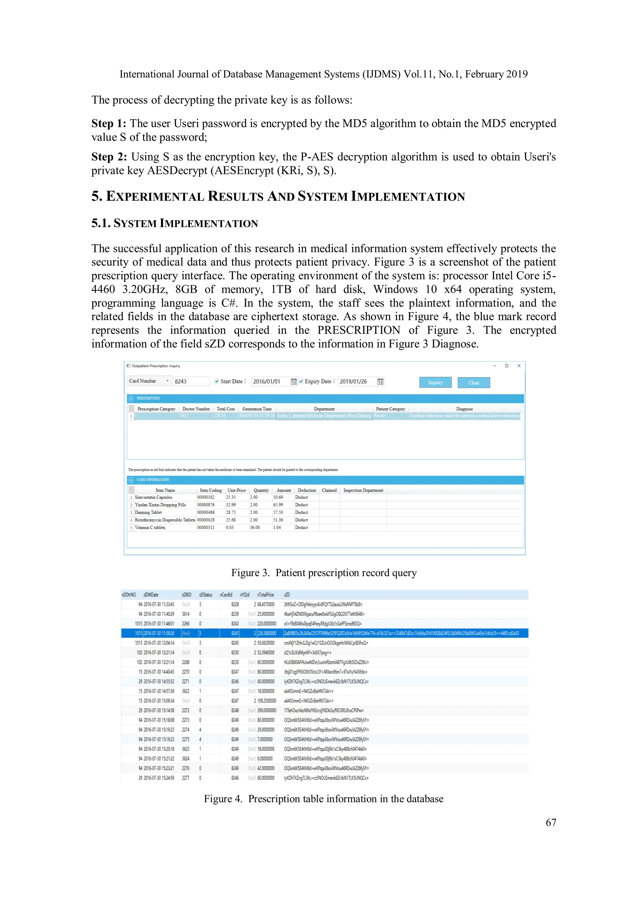 International Journal of Database Management Systems (IJDMS) Vol.11, No.1, February 2019 67 The process of decrypting the private key is as follows: Step 1: The user Useri password is encrypted by the MD5 algorithm to obtain the MD5 encrypted value S of the password; Step 2: Using S as the encryption key, the P-AES decryption algorithm is used to obtain Useri's private key AESDecrypt (AESEncrypt (KRi, S), S). 5. EXPERIMENTAL RESULTS AND SYSTEM IMPLEMENTATION 5.1. SYSTEM IMPLEMENTATION The successful application of this research in medical information system effectively protects the security of medical data and thus protects patient privacy. Figure 3 is a screenshot of the patient prescription query interface. The operating environment of the system is: processor Intel Core i5- 4460 3.20GHz, 8GB of memory, 1TB of hard disk, Windows 10 x64 operating system, programming language is C#. In the system, the staff sees the plaintext information, and the related fields in the database are ciphertext storage. As shown in Figure 4, the blue mark record represents the information queried in the PRESCRIPTION of Figure 3. The encrypted information of the field sZD corresponds to the information in Figure 3 Diagnose. Figure 3. Patient prescription record query Figure 4. Prescription table information in the database 