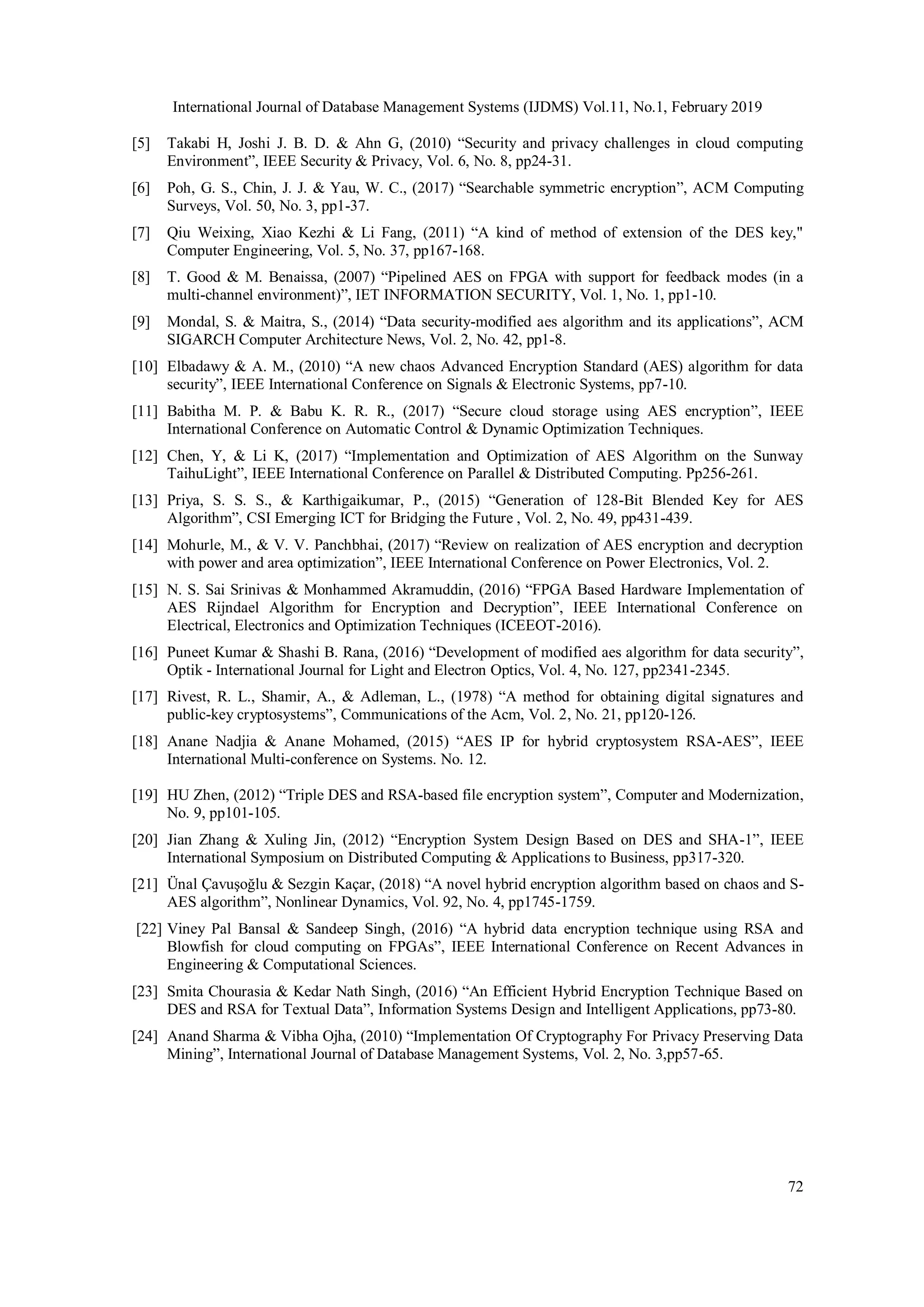 International Journal of Database Management Systems (IJDMS) Vol.11, No.1, February 2019 72 [5] Takabi H, Joshi J. B. D. & Ahn G, (2010) “Security and privacy challenges in cloud computing Environment”, IEEE Security & Privacy, Vol. 6, No. 8, pp24-31. [6] Poh, G. S., Chin, J. J. & Yau, W. C., (2017) “Searchable symmetric encryption”, ACM Computing Surveys, Vol. 50, No. 3, pp1-37. [7] Qiu Weixing, Xiao Kezhi & Li Fang, (2011) “A kind of method of extension of the DES key," Computer Engineering, Vol. 5, No. 37, pp167-168. [8] T. Good & M. Benaissa, (2007) “Pipelined AES on FPGA with support for feedback modes (in a multi-channel environment)”, IET INFORMATION SECURITY, Vol. 1, No. 1, pp1-10. [9] Mondal, S. & Maitra, S., (2014) “Data security-modified aes algorithm and its applications”, ACM SIGARCH Computer Architecture News, Vol. 2, No. 42, pp1-8. [10] Elbadawy & A. M., (2010) “A new chaos Advanced Encryption Standard (AES) algorithm for data security”, IEEE International Conference on Signals & Electronic Systems, pp7-10. [11] Babitha M. P. & Babu K. R. R., (2017) “Secure cloud storage using AES encryption”, IEEE International Conference on Automatic Control & Dynamic Optimization Techniques. [12] Chen, Y, & Li K, (2017) “Implementation and Optimization of AES Algorithm on the Sunway TaihuLight”, IEEE International Conference on Parallel & Distributed Computing. Pp256-261. [13] Priya, S. S. S., & Karthigaikumar, P., (2015) “Generation of 128-Bit Blended Key for AES Algorithm”, CSI Emerging ICT for Bridging the Future , Vol. 2, No. 49, pp431-439. [14] Mohurle, M., & V. V. Panchbhai, (2017) “Review on realization of AES encryption and decryption with power and area optimization”, IEEE International Conference on Power Electronics, Vol. 2. [15] N. S. Sai Srinivas & Monhammed Akramuddin, (2016) “FPGA Based Hardware Implementation of AES Rijndael Algorithm for Encryption and Decryption”, IEEE International Conference on Electrical, Electronics and Optimization Techniques (ICEEOT-2016). [16] Puneet Kumar & Shashi B. Rana, (2016) “Development of modified aes algorithm for data security”, Optik - International Journal for Light and Electron Optics, Vol. 4, No. 127, pp2341-2345. [17] Rivest, R. L., Shamir, A., & Adleman, L., (1978) “A method for obtaining digital signatures and public-key cryptosystems”, Communications of the Acm, Vol. 2, No. 21, pp120-126. [18] Anane Nadjia & Anane Mohamed, (2015) “AES IP for hybrid cryptosystem RSA-AES”, IEEE International Multi-conference on Systems. No. 12. [19] HU Zhen, (2012) “Triple DES and RSA-based file encryption system”, Computer and Modernization, No. 9, pp101-105. [20] Jian Zhang & Xuling Jin, (2012) “Encryption System Design Based on DES and SHA-1”, IEEE International Symposium on Distributed Computing & Applications to Business, pp317-320. [21] Ünal Çavuşoğlu & Sezgin Kaçar, (2018) “A novel hybrid encryption algorithm based on chaos and S- AES algorithm”, Nonlinear Dynamics, Vol. 92, No. 4, pp1745-1759. [22] Viney Pal Bansal & Sandeep Singh, (2016) “A hybrid data encryption technique using RSA and Blowfish for cloud computing on FPGAs”, IEEE International Conference on Recent Advances in Engineering & Computational Sciences. [23] Smita Chourasia & Kedar Nath Singh, (2016) “An Efficient Hybrid Encryption Technique Based on DES and RSA for Textual Data”, Information Systems Design and Intelligent Applications, pp73-80. [24] Anand Sharma & Vibha Ojha, (2010) “Implementation Of Cryptography For Privacy Preserving Data Mining”, International Journal of Database Management Systems, Vol. 2, No. 3,pp57-65. 