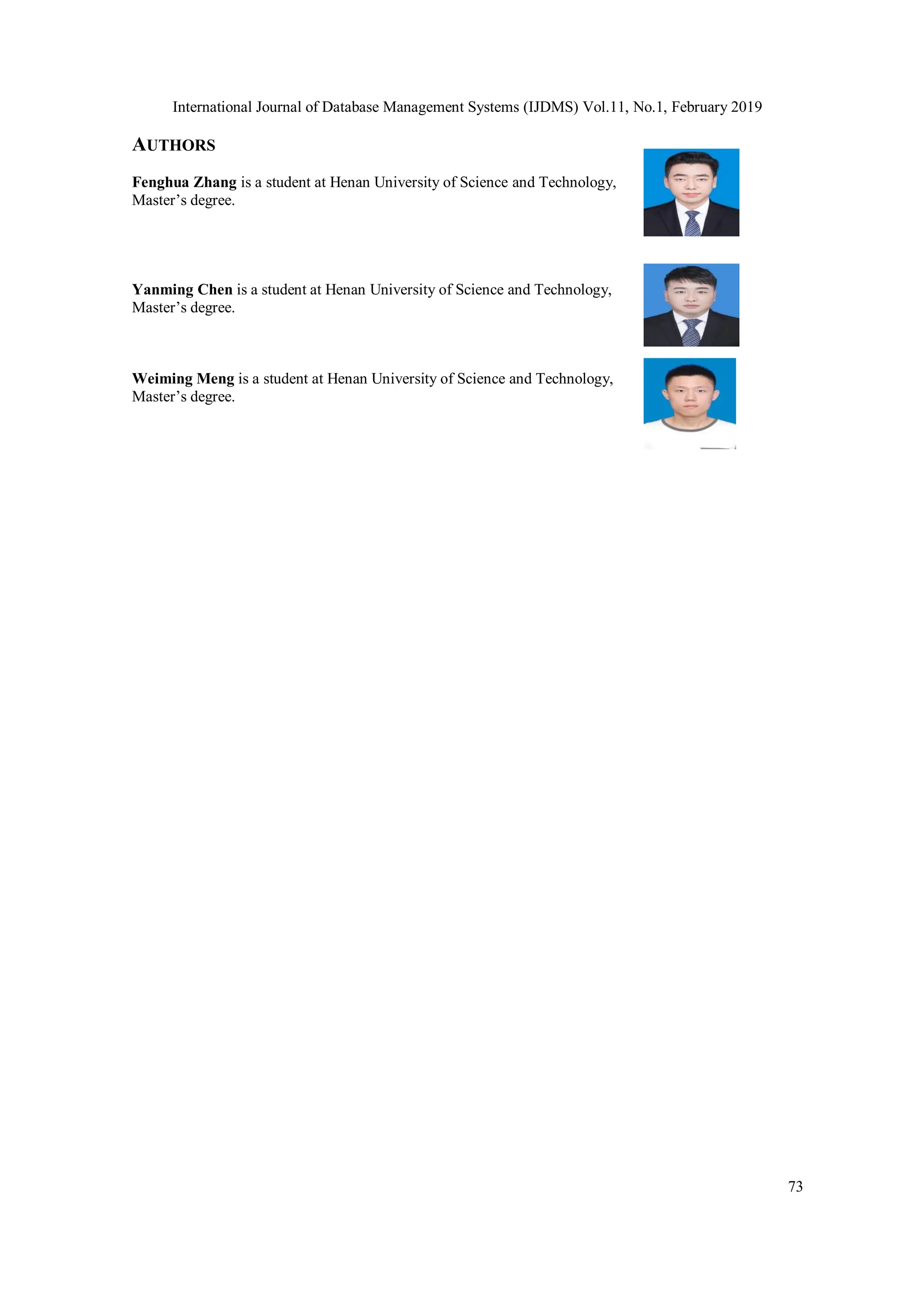 International Journal of Database Management Systems (IJDMS) Vol.11, No.1, February 2019 73 AUTHORS Fenghua Zhang is a student at Henan University of Science and Technology, Master’s degree. Yanming Chen is a student at Henan University of Science and Technology, Master’s degree. Weiming Meng is a student at Henan University of Science and Technology, Master’s degree. 