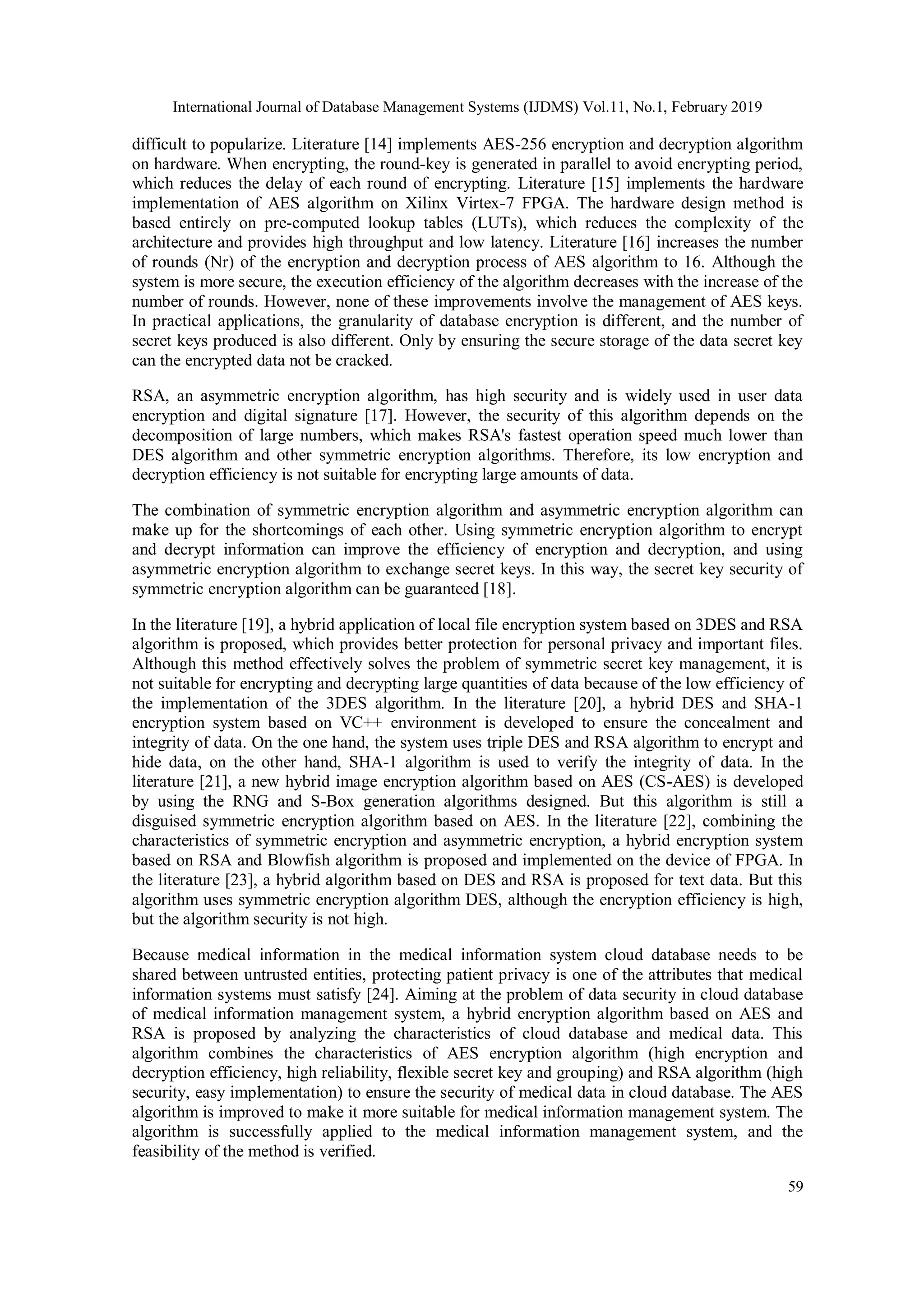 International Journal of Database Management Systems (IJDMS) Vol.11, No.1, February 2019 59 difficult to popularize. Literature [14] implements AES-256 encryption and decryption algorithm on hardware. When encrypting, the round-key is generated in parallel to avoid encrypting period, which reduces the delay of each round of encrypting. Literature [15] implements the hardware implementation of AES algorithm on Xilinx Virtex-7 FPGA. The hardware design method is based entirely on pre-computed lookup tables (LUTs), which reduces the complexity of the architecture and provides high throughput and low latency. Literature [16] increases the number of rounds (Nr) of the encryption and decryption process of AES algorithm to 16. Although the system is more secure, the execution efficiency of the algorithm decreases with the increase of the number of rounds. However, none of these improvements involve the management of AES keys. In practical applications, the granularity of database encryption is different, and the number of secret keys produced is also different. Only by ensuring the secure storage of the data secret key can the encrypted data not be cracked. RSA, an asymmetric encryption algorithm, has high security and is widely used in user data encryption and digital signature [17]. However, the security of this algorithm depends on the decomposition of large numbers, which makes RSA's fastest operation speed much lower than DES algorithm and other symmetric encryption algorithms. Therefore, its low encryption and decryption efficiency is not suitable for encrypting large amounts of data. The combination of symmetric encryption algorithm and asymmetric encryption algorithm can make up for the shortcomings of each other. Using symmetric encryption algorithm to encrypt and decrypt information can improve the efficiency of encryption and decryption, and using asymmetric encryption algorithm to exchange secret keys. In this way, the secret key security of symmetric encryption algorithm can be guaranteed [18]. In the literature [19], a hybrid application of local file encryption system based on 3DES and RSA algorithm is proposed, which provides better protection for personal privacy and important files. Although this method effectively solves the problem of symmetric secret key management, it is not suitable for encrypting and decrypting large quantities of data because of the low efficiency of the implementation of the 3DES algorithm. In the literature [20], a hybrid DES and SHA-1 encryption system based on VC++ environment is developed to ensure the concealment and integrity of data. On the one hand, the system uses triple DES and RSA algorithm to encrypt and hide data, on the other hand, SHA-1 algorithm is used to verify the integrity of data. In the literature [21], a new hybrid image encryption algorithm based on AES (CS-AES) is developed by using the RNG and S-Box generation algorithms designed. But this algorithm is still a disguised symmetric encryption algorithm based on AES. In the literature [22], combining the characteristics of symmetric encryption and asymmetric encryption, a hybrid encryption system based on RSA and Blowfish algorithm is proposed and implemented on the device of FPGA. In the literature [23], a hybrid algorithm based on DES and RSA is proposed for text data. But this algorithm uses symmetric encryption algorithm DES, although the encryption efficiency is high, but the algorithm security is not high. Because medical information in the medical information system cloud database needs to be shared between untrusted entities, protecting patient privacy is one of the attributes that medical information systems must satisfy [24]. Aiming at the problem of data security in cloud database of medical information management system, a hybrid encryption algorithm based on AES and RSA is proposed by analyzing the characteristics of cloud database and medical data. This algorithm combines the characteristics of AES encryption algorithm (high encryption and decryption efficiency, high reliability, flexible secret key and grouping) and RSA algorithm (high security, easy implementation) to ensure the security of medical data in cloud database. The AES algorithm is improved to make it more suitable for medical information management system. The algorithm is successfully applied to the medical information management system, and the feasibility of the method is verified. 