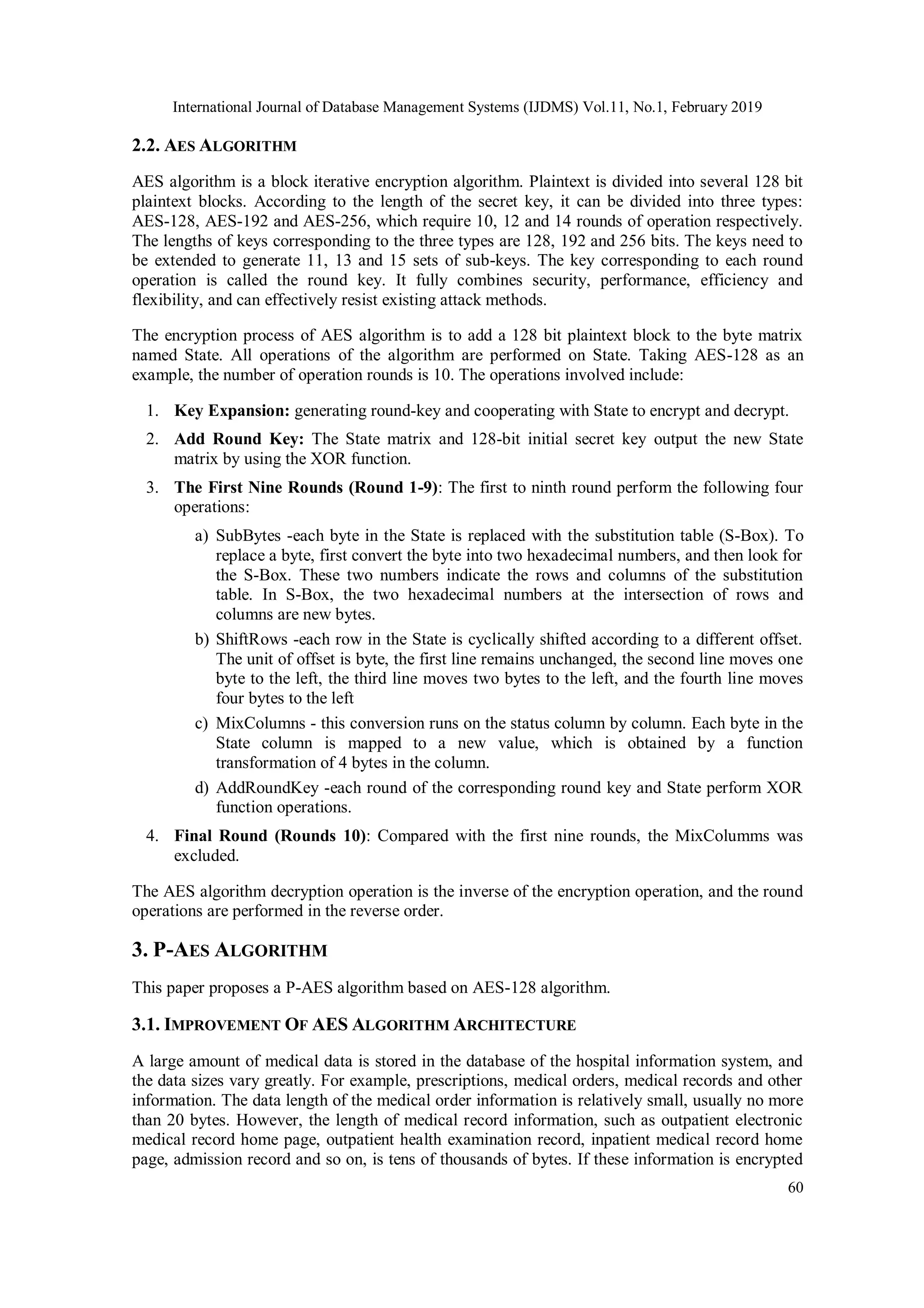 International Journal of Database Management Systems (IJDMS) Vol.11, No.1, February 2019 60 2.2. AES ALGORITHM AES algorithm is a block iterative encryption algorithm. Plaintext is divided into several 128 bit plaintext blocks. According to the length of the secret key, it can be divided into three types: AES-128, AES-192 and AES-256, which require 10, 12 and 14 rounds of operation respectively. The lengths of keys corresponding to the three types are 128, 192 and 256 bits. The keys need to be extended to generate 11, 13 and 15 sets of sub-keys. The key corresponding to each round operation is called the round key. It fully combines security, performance, efficiency and flexibility, and can effectively resist existing attack methods. The encryption process of AES algorithm is to add a 128 bit plaintext block to the byte matrix named State. All operations of the algorithm are performed on State. Taking AES-128 as an example, the number of operation rounds is 10. The operations involved include: 1. Key Expansion: generating round-key and cooperating with State to encrypt and decrypt. 2. Add Round Key: The State matrix and 128-bit initial secret key output the new State matrix by using the XOR function. 3. The First Nine Rounds (Round 1-9): The first to ninth round perform the following four operations: a) SubBytes -each byte in the State is replaced with the substitution table (S-Box). To replace a byte, first convert the byte into two hexadecimal numbers, and then look for the S-Box. These two numbers indicate the rows and columns of the substitution table. In S-Box, the two hexadecimal numbers at the intersection of rows and columns are new bytes. b) ShiftRows -each row in the State is cyclically shifted according to a different offset. The unit of offset is byte, the first line remains unchanged, the second line moves one byte to the left, the third line moves two bytes to the left, and the fourth line moves four bytes to the left c) MixColumns - this conversion runs on the status column by column. Each byte in the State column is mapped to a new value, which is obtained by a function transformation of 4 bytes in the column. d) AddRoundKey -each round of the corresponding round key and State perform XOR function operations. 4. Final Round (Rounds 10): Compared with the first nine rounds, the MixColumms was excluded. The AES algorithm decryption operation is the inverse of the encryption operation, and the round operations are performed in the reverse order. 3. P-AES ALGORITHM This paper proposes a P-AES algorithm based on AES-128 algorithm. 3.1. IMPROVEMENT OF AES ALGORITHM ARCHITECTURE A large amount of medical data is stored in the database of the hospital information system, and the data sizes vary greatly. For example, prescriptions, medical orders, medical records and other information. The data length of the medical order information is relatively small, usually no more than 20 bytes. However, the length of medical record information, such as outpatient electronic medical record home page, outpatient health examination record, inpatient medical record home page, admission record and so on, is tens of thousands of bytes. If these information is encrypted 