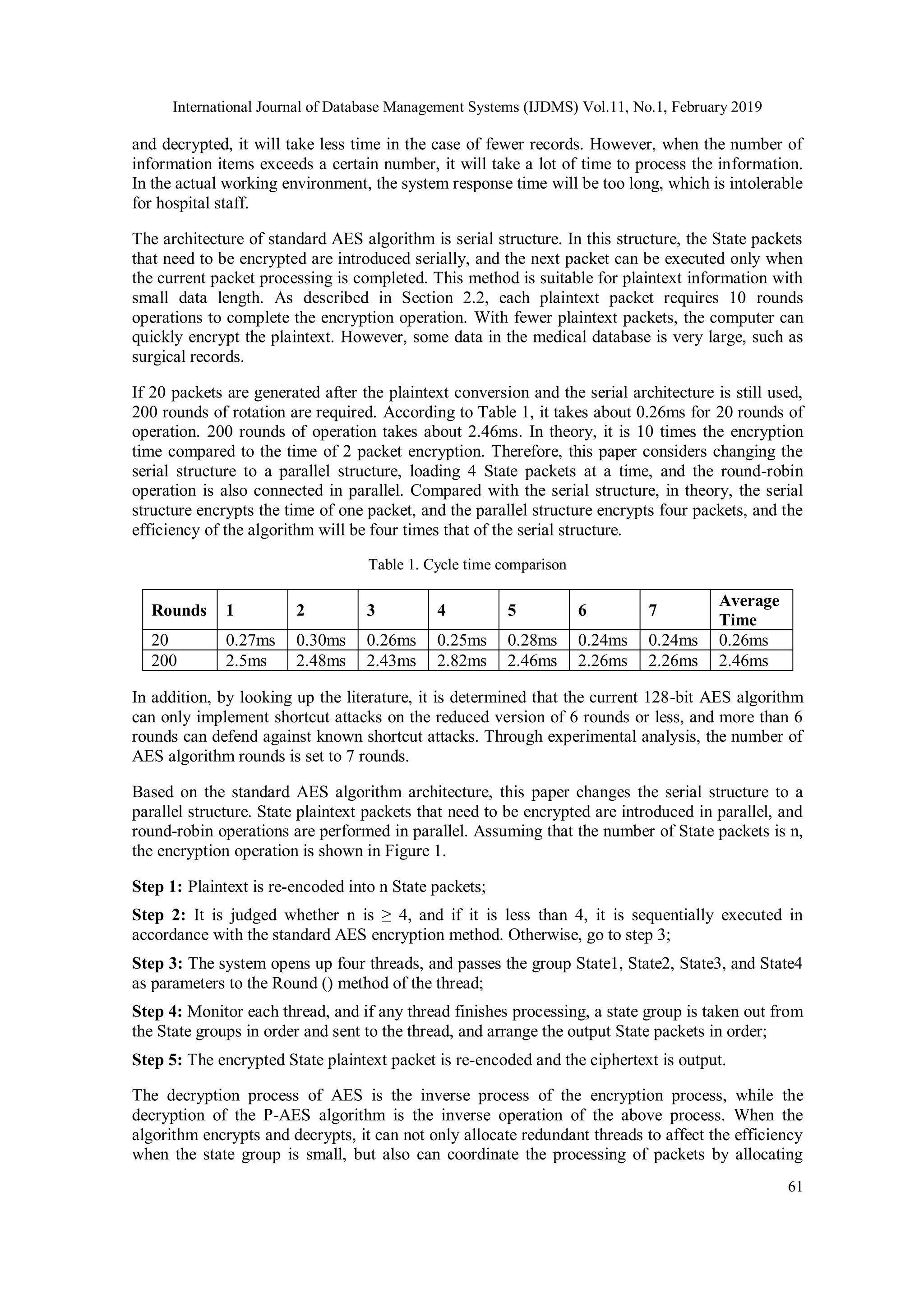 International Journal of Database Management Systems (IJDMS) Vol.11, No.1, February 2019 61 and decrypted, it will take less time in the case of fewer records. However, when the number of information items exceeds a certain number, it will take a lot of time to process the information. In the actual working environment, the system response time will be too long, which is intolerable for hospital staff. The architecture of standard AES algorithm is serial structure. In this structure, the State packets that need to be encrypted are introduced serially, and the next packet can be executed only when the current packet processing is completed. This method is suitable for plaintext information with small data length. As described in Section 2.2, each plaintext packet requires 10 rounds operations to complete the encryption operation. With fewer plaintext packets, the computer can quickly encrypt the plaintext. However, some data in the medical database is very large, such as surgical records. If 20 packets are generated after the plaintext conversion and the serial architecture is still used, 200 rounds of rotation are required. According to Table 1, it takes about 0.26ms for 20 rounds of operation. 200 rounds of operation takes about 2.46ms. In theory, it is 10 times the encryption time compared to the time of 2 packet encryption. Therefore, this paper considers changing the serial structure to a parallel structure, loading 4 State packets at a time, and the round-robin operation is also connected in parallel. Compared with the serial structure, in theory, the serial structure encrypts the time of one packet, and the parallel structure encrypts four packets, and the efficiency of the algorithm will be four times that of the serial structure. Table 1. Cycle time comparison Rounds 1 2 3 4 5 6 7 Average Time 20 0.27ms 0.30ms 0.26ms 0.25ms 0.28ms 0.24ms 0.24ms 0.26ms 200 2.5ms 2.48ms 2.43ms 2.82ms 2.46ms 2.26ms 2.26ms 2.46ms In addition, by looking up the literature, it is determined that the current 128-bit AES algorithm can only implement shortcut attacks on the reduced version of 6 rounds or less, and more than 6 rounds can defend against known shortcut attacks. Through experimental analysis, the number of AES algorithm rounds is set to 7 rounds. Based on the standard AES algorithm architecture, this paper changes the serial structure to a parallel structure. State plaintext packets that need to be encrypted are introduced in parallel, and round-robin operations are performed in parallel. Assuming that the number of State packets is n, the encryption operation is shown in Figure 1. Step 1: Plaintext is re-encoded into n State packets; Step 2: It is judged whether n is ≥ 4, and if it is less than 4, it is sequentially executed in accordance with the standard AES encryption method. Otherwise, go to step 3; Step 3: The system opens up four threads, and passes the group State1, State2, State3, and State4 as parameters to the Round () method of the thread; Step 4: Monitor each thread, and if any thread finishes processing, a state group is taken out from the State groups in order and sent to the thread, and arrange the output State packets in order; Step 5: The encrypted State plaintext packet is re-encoded and the ciphertext is output. The decryption process of AES is the inverse process of the encryption process, while the decryption of the P-AES algorithm is the inverse operation of the above process. When the algorithm encrypts and decrypts, it can not only allocate redundant threads to affect the efficiency when the state group is small, but also can coordinate the processing of packets by allocating 