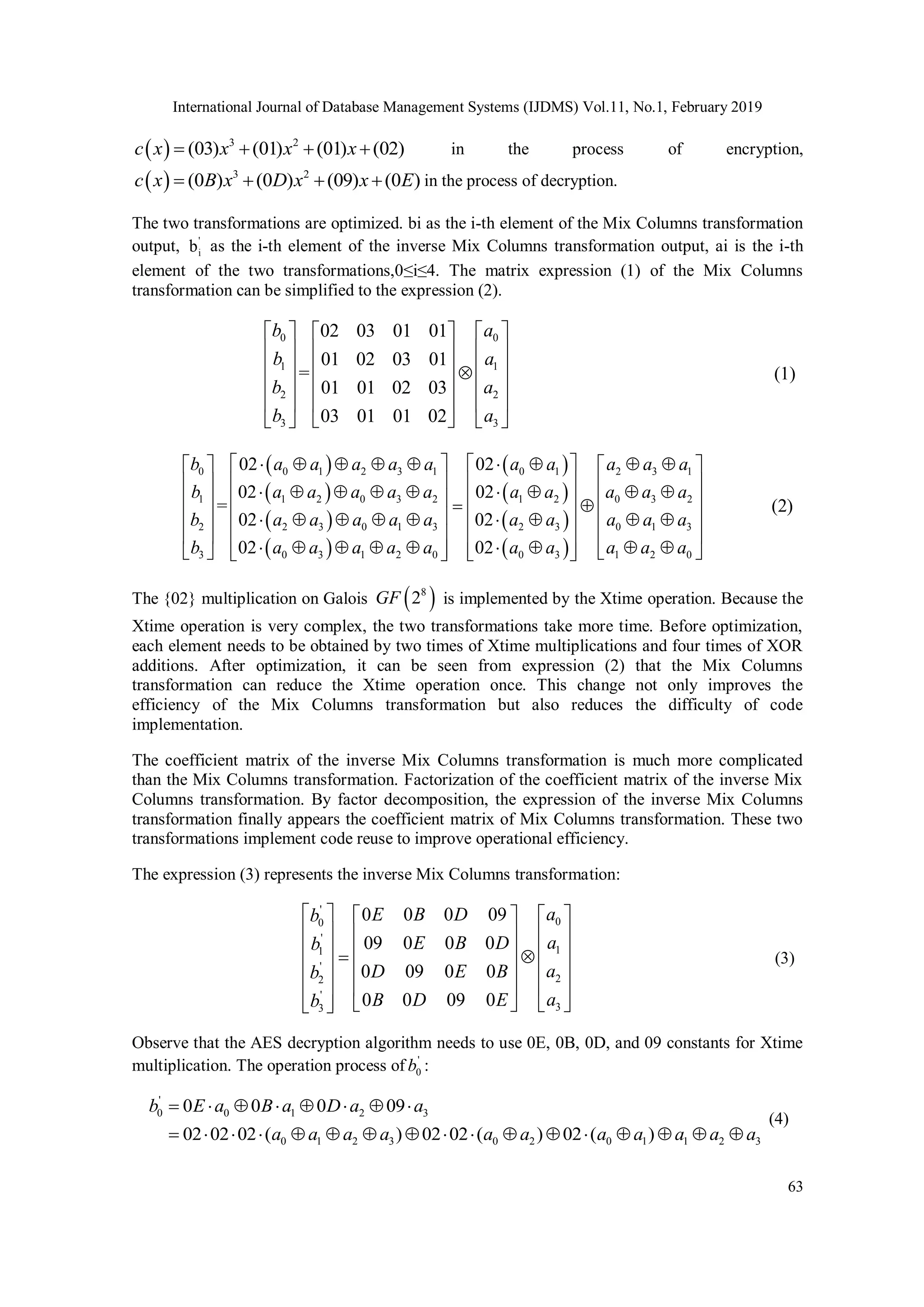 International Journal of Database Management Systems (IJDMS) Vol.11, No.1, February 2019 63   3 2 (03) (01) (01) (02) c x x x x     in the process of encryption,   3 2 (0 ) (0 ) (09) (0 ) c x B x D x x E     in the process of decryption. The two transformations are optimized. bi as the i-th element of the Mix Columns transformation output, ' i b as the i-th element of the inverse Mix Columns transformation output, ai is the i-th element of the two transformations,0≤i≤4. The matrix expression (1) of the Mix Columns transformation can be simplified to the expression (2). 0 0 1 1 2 2 3 3 02 03 01 01 01 02 03 01 = 01 01 02 03 03 01 01 02 b a b a b a b a                                      (1)                 0 0 1 2 3 1 0 1 2 3 1 1 1 2 0 3 2 1 2 0 3 2 2 2 3 0 1 3 2 3 0 1 3 3 0 3 1 2 0 0 3 1 2 0 02 02 02 02 = 02 02 02 02 b a a a a a a a a a a b a a a a a a a a a a b a a a a a a a a a a b a a a a a a a a a a                                                                                           (2) The {02} multiplication on Galois   8 2 GF is implemented by the Xtime operation. Because the Xtime operation is very complex, the two transformations take more time. Before optimization, each element needs to be obtained by two times of Xtime multiplications and four times of XOR additions. After optimization, it can be seen from expression (2) that the Mix Columns transformation can reduce the Xtime operation once. This change not only improves the efficiency of the Mix Columns transformation but also reduces the difficulty of code implementation. The coefficient matrix of the inverse Mix Columns transformation is much more complicated than the Mix Columns transformation. Factorization of the coefficient matrix of the inverse Mix Columns transformation. By factor decomposition, the expression of the inverse Mix Columns transformation finally appears the coefficient matrix of Mix Columns transformation. These two transformations implement code reuse to improve operational efficiency. The expression (3) represents the inverse Mix Columns transformation: ' 0 0 ' 1 1 ' 2 2 ' 3 3 0 0 0 09 09 0 0 0 0 09 0 0 0 0 09 0 a E B D b a E B D b a D E B b a B D E b                                         (3) Observe that the AES decryption algorithm needs to use 0E, 0B, 0D, and 09 constants for Xtime multiplication. The operation process of ' 0 b : ' 0 0 1 2 3 0 1 2 3 0 2 0 1 1 2 3 0 0 0 09 02 02 02 ( ) 02 02 ( ) 02 ( ) b E a B a D a a a a a a a a a a a a a                          (4) 
