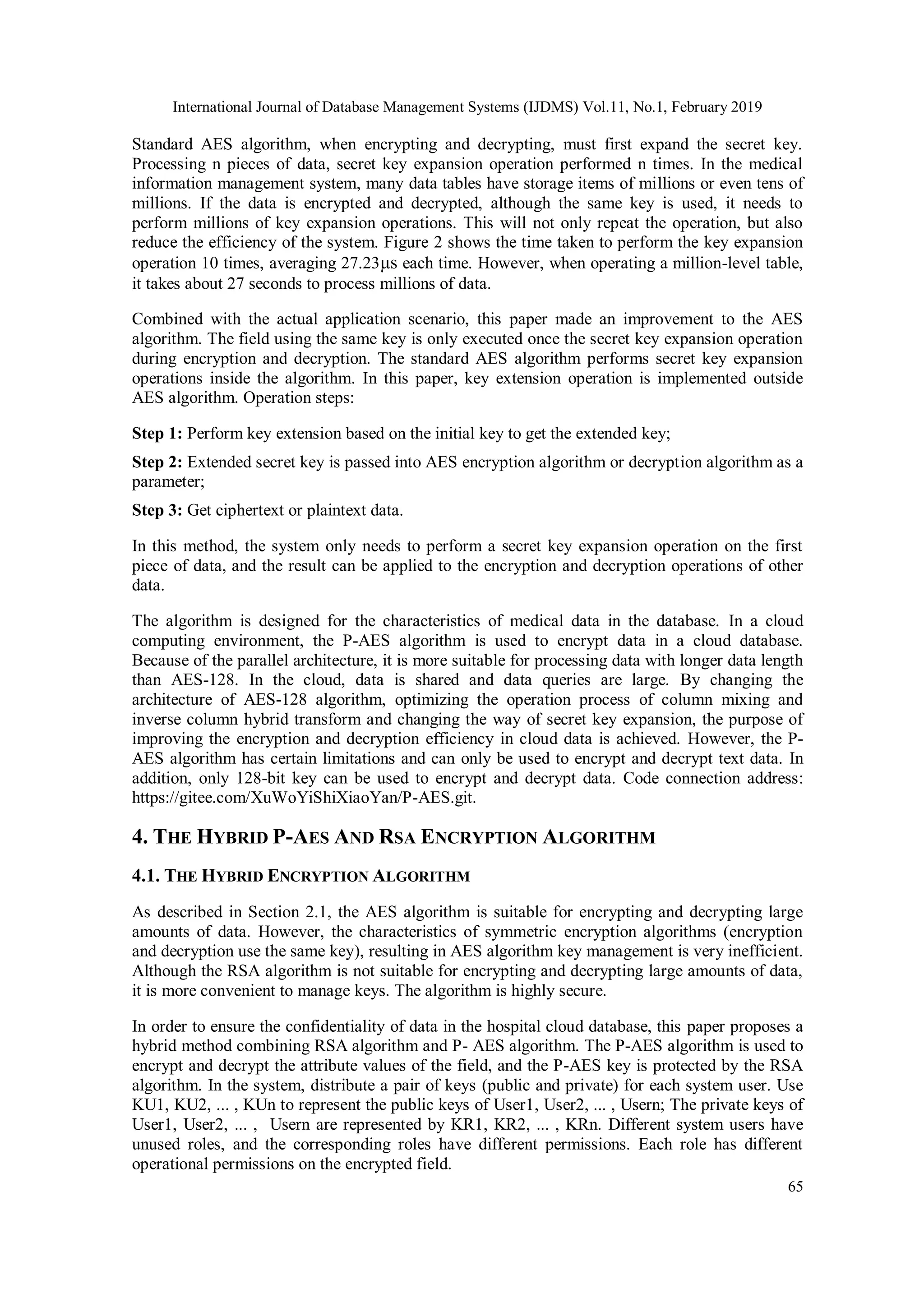 International Journal of Database Management Systems (IJDMS) Vol.11, No.1, February 2019 65 Standard AES algorithm, when encrypting and decrypting, must first expand the secret key. Processing n pieces of data, secret key expansion operation performed n times. In the medical information management system, many data tables have storage items of millions or even tens of millions. If the data is encrypted and decrypted, although the same key is used, it needs to perform millions of key expansion operations. This will not only repeat the operation, but also reduce the efficiency of the system. Figure 2 shows the time taken to perform the key expansion operation 10 times, averaging 27.23μs each time. However, when operating a million-level table, it takes about 27 seconds to process millions of data. Combined with the actual application scenario, this paper made an improvement to the AES algorithm. The field using the same key is only executed once the secret key expansion operation during encryption and decryption. The standard AES algorithm performs secret key expansion operations inside the algorithm. In this paper, key extension operation is implemented outside AES algorithm. Operation steps: Step 1: Perform key extension based on the initial key to get the extended key; Step 2: Extended secret key is passed into AES encryption algorithm or decryption algorithm as a parameter; Step 3: Get ciphertext or plaintext data. In this method, the system only needs to perform a secret key expansion operation on the first piece of data, and the result can be applied to the encryption and decryption operations of other data. The algorithm is designed for the characteristics of medical data in the database. In a cloud computing environment, the P-AES algorithm is used to encrypt data in a cloud database. Because of the parallel architecture, it is more suitable for processing data with longer data length than AES-128. In the cloud, data is shared and data queries are large. By changing the architecture of AES-128 algorithm, optimizing the operation process of column mixing and inverse column hybrid transform and changing the way of secret key expansion, the purpose of improving the encryption and decryption efficiency in cloud data is achieved. However, the P- AES algorithm has certain limitations and can only be used to encrypt and decrypt text data. In addition, only 128-bit key can be used to encrypt and decrypt data. Code connection address: https://gitee.com/XuWoYiShiXiaoYan/P-AES.git. 4. THE HYBRID P-AES AND RSA ENCRYPTION ALGORITHM 4.1. THE HYBRID ENCRYPTION ALGORITHM As described in Section 2.1, the AES algorithm is suitable for encrypting and decrypting large amounts of data. However, the characteristics of symmetric encryption algorithms (encryption and decryption use the same key), resulting in AES algorithm key management is very inefficient. Although the RSA algorithm is not suitable for encrypting and decrypting large amounts of data, it is more convenient to manage keys. The algorithm is highly secure. In order to ensure the confidentiality of data in the hospital cloud database, this paper proposes a hybrid method combining RSA algorithm and P- AES algorithm. The P-AES algorithm is used to encrypt and decrypt the attribute values of the field, and the P-AES key is protected by the RSA algorithm. In the system, distribute a pair of keys (public and private) for each system user. Use KU1, KU2, ... , KUn to represent the public keys of User1, User2, ... , Usern; The private keys of User1, User2, ... , Usern are represented by KR1, KR2, ... , KRn. Different system users have unused roles, and the corresponding roles have different permissions. Each role has different operational permissions on the encrypted field. 