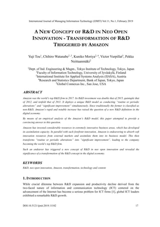 International Journal of Managing Information Technology (IJMIT) Vol.11, No.1, February 2019
DOI:10.5121/ijmit.2019.11102 17
A NEW CONCEPT OF R&D IN NEO OPEN
INNOVATION - TRANSFORMATION OF R&D
TRIGGERED BY AMAZON
Yuji Tou1
, Chihiro Watanabe2 ,3
, Kuniko Moriya2, 4
, Victor Vurpillat5
, Pekka
Neittaanmäki2
1
Dept. of Ind. Engineering & Magm., Tokyo Institute of Technology, Tokyo, Japan
2
Faculty of Information Technology, University of Jyväskylä, Finland
3
International Institute for Applied Systems Analysis (IIASA), Austria
4
Research and Statistics Department, Bank of Japan, Tokyo, Japan
5
Global Connexus Inc., San Jose, USA
ABSTRACT
Amazon was the world’s top R&D firm in 2017. Its R&D investment was double that of 2015, quintuple that
of 2012, and tenfold that of 2011. It deploys a unique R&D model as conducting “routine or periodic
alterations” and “significant improvement” simultaneously. Since traditionally the former is classified as
non-R&D, Amazon’s rapid and notable increase has raised the question of a new R&D definition in the
digital economy.
By means of an empirical analysis of the Amazon’s R&D model, this paper attempted to provide a
convincing answer to this question.
Amazon has invested considerable resources in extremely innovative business areas, which has developed
its assimilation capacity. In parallel with such forefront innovation, Amazon is endeavoring to absorb soft
innovation resources from external markets and assimilate them into its business model. This then
transforms “routine or periodic alterations” into “significant improvement”, leading to the company
becoming the world’s top R&D firm.
Such an endeavor has triggered a new concept of R&D in neo open innovation and revealed the
significance of a transformation of the R&D concept in the digital economy.
KEYWORDS
R&D, neo open innovation, Amazon, transformation, technology and content
1. INTRODUCTION
While crucial dilemma between R&D expansion and productivity decline derived from the
two-faced nature of information and communication technology (ICT) centered on the
advancement of the Internet has become a serious problem for ICT firms [1], global ICT leaders
exhibited a remarkable R&D growth.
 