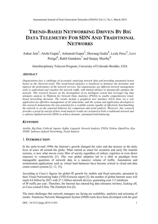 International Journal of Next-Generation Networks (IJNGN) Vol.11, No.1, March 2019
DOI : 10.5121/ijngn.2019.11101 1
TREND-BASED NETWORKING DRIVEN BY BIG
DATA TELEMETRY FOR SDN AND TRADITIONAL
NETWORKS
Ankur Jain1
, Arohi Gupta2
, Ashutosh Gupta3
, Dewang Gedia4
, Leidy Pérez
5
, Levi
Perigo6
, Rahil Gandotra7
and Sanjay Murthy8
Interdisciplinary Telecom Program, University of Colorado Boulder, USA
ABSTRACT
Organizations face a challenge of accurately analyzing network data and providing automated action
based on the observed trend. This trend-based analytics is beneficial to minimize the downtime and
improve the performance of the network services, but organizations use different network management
tools to understand and visualize the network traffic with limited abilities to dynamically optimize the
network. This research focuses on the development of an intelligent system that leverages big data
telemetry analysis in Platform for Network Data Analytics (PNDA) to enable comprehensive trend-
based networking decisions. The results include a graphical user interface (GUI) done via a web
application for effortless management of all subsystems, and the system and application developed in
this research demonstrate the true potential for a scalable system capable of effectively benchmarking
the network to set the expected behavior for comparison and trend analysis. Moreover, this research
provides a proof of concept of how trend analysis results are actioned in both a traditional network and
a software-defined network (SDN) to achieve dynamic, automated load balancing.
KEYWORDS
Ansible, Big Data, Collectd, Jupyter, Kafka, Logstash, Network Analysis, PNDA, Python, OpenFlow, Ryu,
SNMP, Software-defined Networking, Trend Analysis
1. INTRODUCTION
In the early-to-mid 1990s the Internet’s growth changed the rules and due process in the daily
lives of users all around the globe. What started as email for scientists and early file transfer
systems, is now what moves every fiber of society regardless of culture, expertise or even direct
exposure to connectivity [1]. This vast global adoption led to a shift in paradigm from
manageable quantities of network data to a massive volume of traffic. Automation and
orchestration applications such as virtual load balancers have become critical to cloud and data
center control systems [2, 13, 15].
According to Cisco’s figures for global IP growth for mobile and fixed networks, presented in
their Visual Networking Index (VNI) Forecast report [3], the number of global Internet users will
reach 4.6 billion by 2021 with 27.1 billion network devices, generating over 3.3 zettabytes
of IP traffic per year. Therefore, the Internet has entered big data telemetry territory, kicking off,
as Cisco coined it first, The Zettabyte Era [4].
The main challenges that network managers are facing are scalability, analytics and actioning of
results. Numerous Network Management System (NMS) tools have been developed with the goal
 