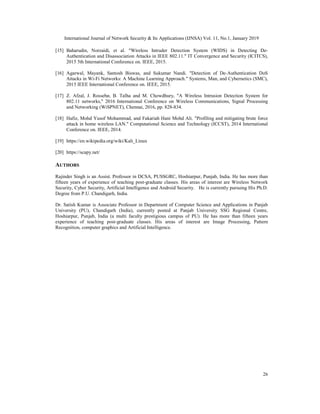 International Journal of Network Security & Its Applications (IJNSA) Vol. 11, No.1, January 2019
26
[15] Baharudin, Norzaidi, et al. "Wireless Intruder Detection System (WIDS) in Detecting De-
Authentication and Disassociation Attacks in IEEE 802.11." IT Convergence and Security (ICITCS),
2015 5th International Conference on. IEEE, 2015.
[16] Agarwal, Mayank, Santosh Biswas, and Sukumar Nandi. "Detection of De-Authentication DoS
Attacks in Wi-Fi Networks: A Machine Learning Approach." Systems, Man, and Cybernetics (SMC),
2015 IEEE International Conference on. IEEE, 2015.
[17] Z. Afzal, J. Rossebø, B. Talha and M. Chowdhury, "A Wireless Intrusion Detection System for
802.11 networks," 2016 International Conference on Wireless Communications, Signal Processing
and Networking (WiSPNET), Chennai, 2016, pp. 828-834.
[18] Hafiz, Mohd Yusof Mohammad, and Fakariah Hani Mohd Ali. "Profiling and mitigating brute force
attack in home wireless LAN." Computational Science and Technology (ICCST), 2014 International
Conference on. IEEE, 2014.
[19] https://en.wikipedia.org/wiki/Kali_Linux
[20] https://scapy.net/
AUTHORS
Rajinder Singh is an Assist. Professor in DCSA, PUSSGRC, Hoshiarpur, Punjab, India. He has more than
fifteen years of experience of teaching post-graduate classes. His areas of interest are Wireless Network
Security, Cyber Security, Artificial Intelligence and Android Security. He is currently pursuing His Ph.D.
Degree from P.U. Chandigarh, India.
Dr. Satish Kumar is Associate Professor in Department of Computer Science and Applications in Panjab
University (PU), Chandigarh (India), currently posted at Panjab University SSG Regional Centre,
Hoshiarpur, Punjab, India (a multi faculty prestigious campus of PU). He has more than fifteen years
experience of teaching post-graduate classes. His areas of interest are Image Processing, Pattern
Recognition, computer graphics and Artificial Intelligence.
 