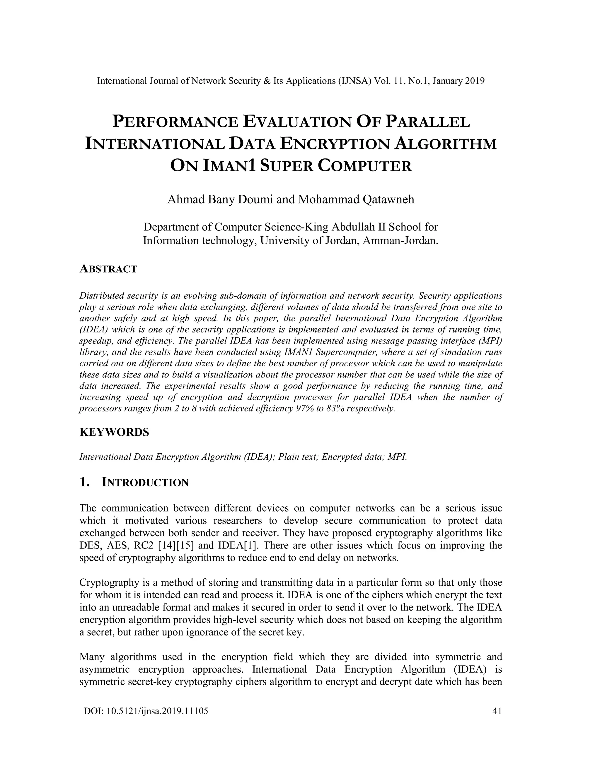 International Journal of Network Security & Its Applications (IJNSA) Vol. 11, No.1, January 2019 DOI: 10.5121/ijnsa.2019.11105 41 PERFORMANCE EVALUATION OF PARALLEL INTERNATIONAL DATA ENCRYPTION ALGORITHM ON IMAN1 SUPER COMPUTER Ahmad Bany Doumi and Mohammad Qatawneh Department of Computer Science-King Abdullah II School for Information technology, University of Jordan, Amman-Jordan. ABSTRACT Distributed security is an evolving sub-domain of information and network security. Security applications play a serious role when data exchanging, different volumes of data should be transferred from one site to another safely and at high speed. In this paper, the parallel International Data Encryption Algorithm (IDEA) which is one of the security applications is implemented and evaluated in terms of running time, speedup, and efficiency. The parallel IDEA has been implemented using message passing interface (MPI) library, and the results have been conducted using IMAN1 Supercomputer, where a set of simulation runs carried out on different data sizes to define the best number of processor which can be used to manipulate these data sizes and to build a visualization about the processor number that can be used while the size of data increased. The experimental results show a good performance by reducing the running time, and increasing speed up of encryption and decryption processes for parallel IDEA when the number of processors ranges from 2 to 8 with achieved efficiency 97% to 83% respectively. KEYWORDS International Data Encryption Algorithm (IDEA); Plain text; Encrypted data; MPI. 1. INTRODUCTION The communication between different devices on computer networks can be a serious issue which it motivated various researchers to develop secure communication to protect data exchanged between both sender and receiver. They have proposed cryptography algorithms like DES, AES, RC2 [14][15] and IDEA[1]. There are other issues which focus on improving the speed of cryptography algorithms to reduce end to end delay on networks. Cryptography is a method of storing and transmitting data in a particular form so that only those for whom it is intended can read and process it. IDEA is one of the ciphers which encrypt the text into an unreadable format and makes it secured in order to send it over to the network. The IDEA encryption algorithm provides high-level security which does not based on keeping the algorithm a secret, but rather upon ignorance of the secret key. Many algorithms used in the encryption field which they are divided into symmetric and asymmetric encryption approaches. International Data Encryption Algorithm (IDEA) is symmetric secret-key cryptography ciphers algorithm to encrypt and decrypt date which has been 