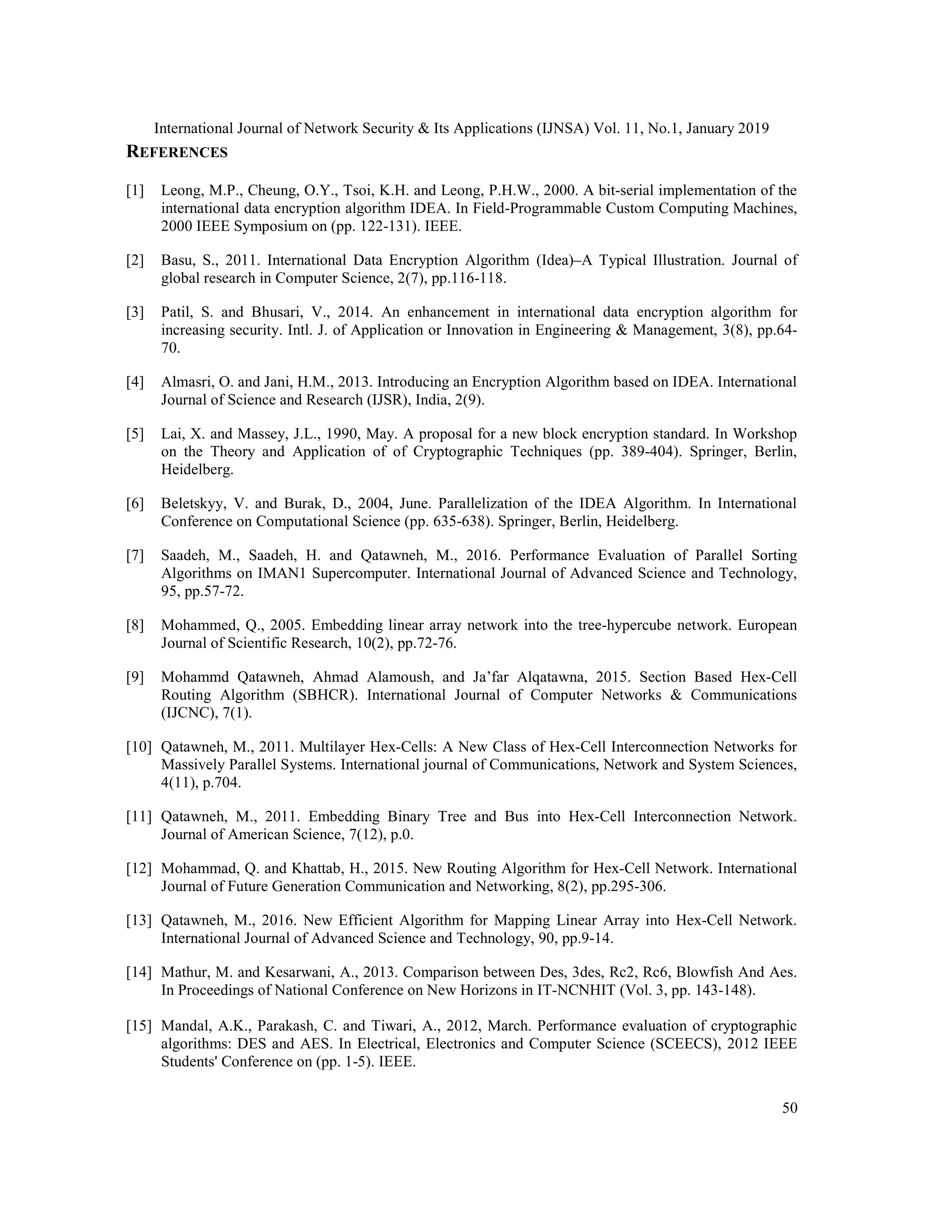 International Journal of Network Security & Its Applications (IJNSA) Vol. 11, No.1, January 2019 50 REFERENCES [1] Leong, M.P., Cheung, O.Y., Tsoi, K.H. and Leong, P.H.W., 2000. A bit-serial implementation of the international data encryption algorithm IDEA. In Field-Programmable Custom Computing Machines, 2000 IEEE Symposium on (pp. 122-131). IEEE. [2] Basu, S., 2011. International Data Encryption Algorithm (Idea)–A Typical Illustration. Journal of global research in Computer Science, 2(7), pp.116-118. [3] Patil, S. and Bhusari, V., 2014. An enhancement in international data encryption algorithm for increasing security. Intl. J. of Application or Innovation in Engineering & Management, 3(8), pp.64- 70. [4] Almasri, O. and Jani, H.M., 2013. Introducing an Encryption Algorithm based on IDEA. International Journal of Science and Research (IJSR), India, 2(9). [5] Lai, X. and Massey, J.L., 1990, May. A proposal for a new block encryption standard. In Workshop on the Theory and Application of of Cryptographic Techniques (pp. 389-404). Springer, Berlin, Heidelberg. [6] Beletskyy, V. and Burak, D., 2004, June. Parallelization of the IDEA Algorithm. In International Conference on Computational Science (pp. 635-638). Springer, Berlin, Heidelberg. [7] Saadeh, M., Saadeh, H. and Qatawneh, M., 2016. Performance Evaluation of Parallel Sorting Algorithms on IMAN1 Supercomputer. International Journal of Advanced Science and Technology, 95, pp.57-72. [8] Mohammed, Q., 2005. Embedding linear array network into the tree-hypercube network. European Journal of Scientific Research, 10(2), pp.72-76. [9] Mohammd Qatawneh, Ahmad Alamoush, and Ja’far Alqatawna, 2015. Section Based Hex-Cell Routing Algorithm (SBHCR). International Journal of Computer Networks & Communications (IJCNC), 7(1). [10] Qatawneh, M., 2011. Multilayer Hex-Cells: A New Class of Hex-Cell Interconnection Networks for Massively Parallel Systems. International journal of Communications, Network and System Sciences, 4(11), p.704. [11] Qatawneh, M., 2011. Embedding Binary Tree and Bus into Hex-Cell Interconnection Network. Journal of American Science, 7(12), p.0. [12] Mohammad, Q. and Khattab, H., 2015. New Routing Algorithm for Hex-Cell Network. International Journal of Future Generation Communication and Networking, 8(2), pp.295-306. [13] Qatawneh, M., 2016. New Efficient Algorithm for Mapping Linear Array into Hex-Cell Network. International Journal of Advanced Science and Technology, 90, pp.9-14. [14] Mathur, M. and Kesarwani, A., 2013. Comparison between Des, 3des, Rc2, Rc6, Blowfish And Aes. In Proceedings of National Conference on New Horizons in IT-NCNHIT (Vol. 3, pp. 143-148). [15] Mandal, A.K., Parakash, C. and Tiwari, A., 2012, March. Performance evaluation of cryptographic algorithms: DES and AES. In Electrical, Electronics and Computer Science (SCEECS), 2012 IEEE Students' Conference on (pp. 1-5). IEEE. 