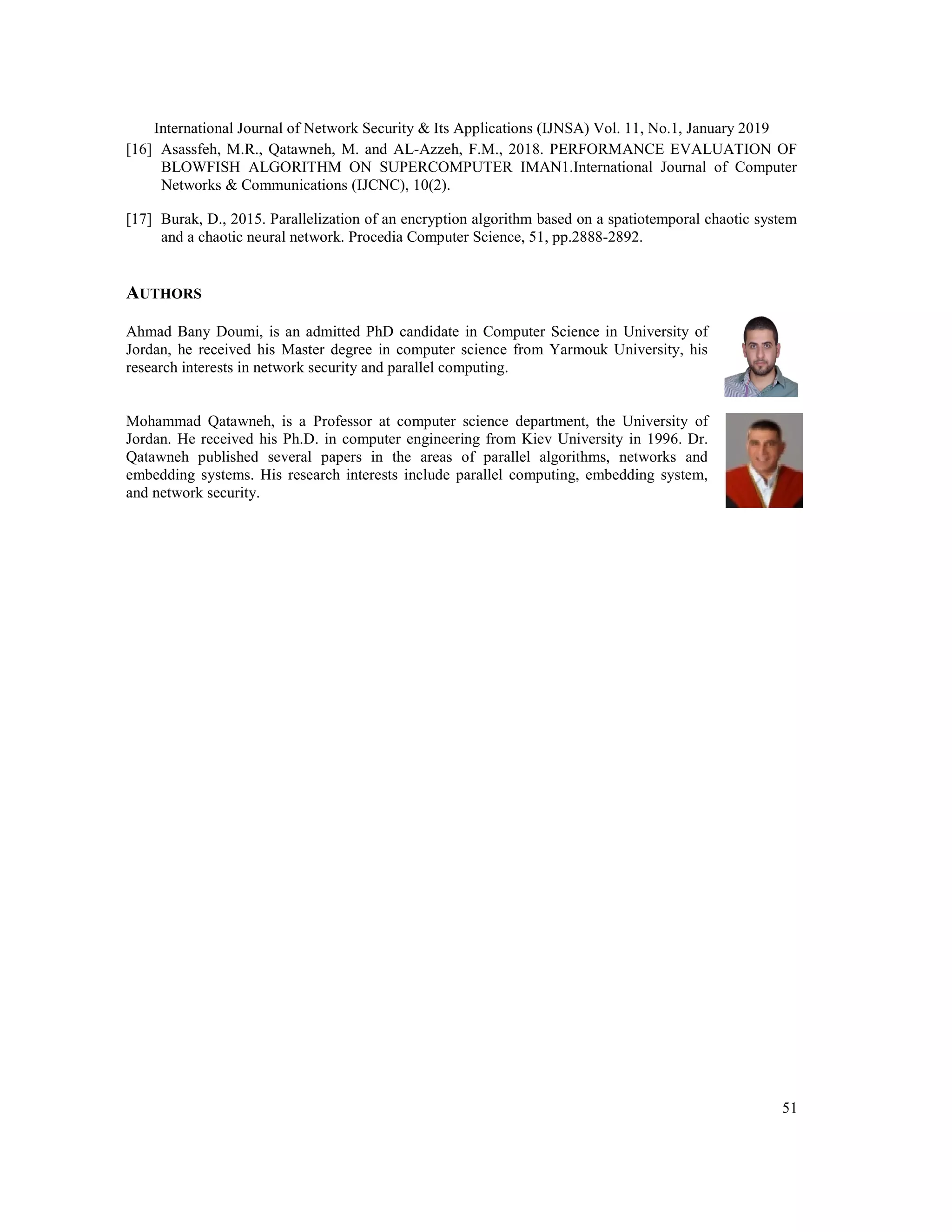 International Journal of Network Security & Its Applications (IJNSA) Vol. 11, No.1, January 2019 51 [16] Asassfeh, M.R., Qatawneh, M. and AL-Azzeh, F.M., 2018. PERFORMANCE EVALUATION OF BLOWFISH ALGORITHM ON SUPERCOMPUTER IMAN1.International Journal of Computer Networks & Communications (IJCNC), 10(2). [17] Burak, D., 2015. Parallelization of an encryption algorithm based on a spatiotemporal chaotic system and a chaotic neural network. Procedia Computer Science, 51, pp.2888-2892. AUTHORS Ahmad Bany Doumi, is an admitted PhD candidate in Computer Science in University of Jordan, he received his Master degree in computer science from Yarmouk University, his research interests in network security and parallel computing. Mohammad Qatawneh, is a Professor at computer science department, the University of Jordan. He received his Ph.D. in computer engineering from Kiev University in 1996. Dr. Qatawneh published several papers in the areas of parallel algorithms, networks and embedding systems. His research interests include parallel computing, embedding system, and network security. 