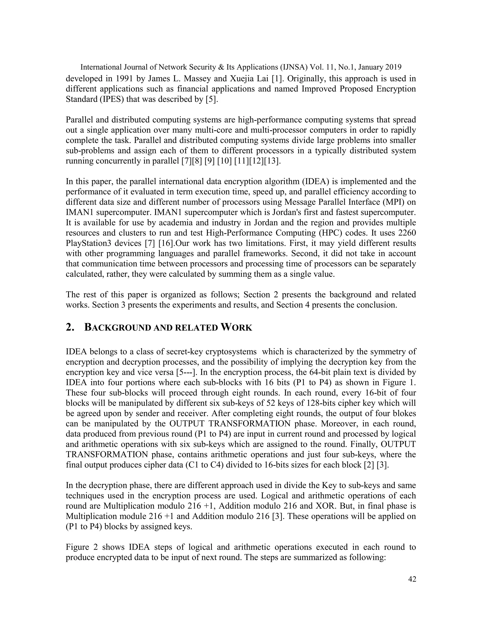 International Journal of Network Security & Its Applications (IJNSA) Vol. 11, No.1, January 2019 42 developed in 1991 by James L. Massey and Xuejia Lai [1]. Originally, this approach is used in different applications such as financial applications and named Improved Proposed Encryption Standard (IPES) that was described by [5]. Parallel and distributed computing systems are high-performance computing systems that spread out a single application over many multi-core and multi-processor computers in order to rapidly complete the task. Parallel and distributed computing systems divide large problems into smaller sub-problems and assign each of them to different processors in a typically distributed system running concurrently in parallel [7][8] [9] [10] [11][12][13]. In this paper, the parallel international data encryption algorithm (IDEA) is implemented and the performance of it evaluated in term execution time, speed up, and parallel efficiency according to different data size and different number of processors using Message Parallel Interface (MPI) on IMAN1 supercomputer. IMAN1 supercomputer which is Jordan's first and fastest supercomputer. It is available for use by academia and industry in Jordan and the region and provides multiple resources and clusters to run and test High-Performance Computing (HPC) codes. It uses 2260 PlayStation3 devices [7] [16].Our work has two limitations. First, it may yield different results with other programming languages and parallel frameworks. Second, it did not take in account that communication time between processors and processing time of processors can be separately calculated, rather, they were calculated by summing them as a single value. The rest of this paper is organized as follows; Section 2 presents the background and related works. Section 3 presents the experiments and results, and Section 4 presents the conclusion. 2. BACKGROUND AND RELATED WORK IDEA belongs to a class of secret-key cryptosystems which is characterized by the symmetry of encryption and decryption processes, and the possibility of implying the decryption key from the encryption key and vice versa [5---]. In the encryption process, the 64-bit plain text is divided by IDEA into four portions where each sub-blocks with 16 bits (P1 to P4) as shown in Figure 1. These four sub-blocks will proceed through eight rounds. In each round, every 16-bit of four blocks will be manipulated by different six sub-keys of 52 keys of 128-bits cipher key which will be agreed upon by sender and receiver. After completing eight rounds, the output of four blokes can be manipulated by the OUTPUT TRANSFORMATION phase. Moreover, in each round, data produced from previous round (P1 to P4) are input in current round and processed by logical and arithmetic operations with six sub-keys which are assigned to the round. Finally, OUTPUT TRANSFORMATION phase, contains arithmetic operations and just four sub-keys, where the final output produces cipher data (C1 to C4) divided to 16-bits sizes for each block [2] [3]. In the decryption phase, there are different approach used in divide the Key to sub-keys and same techniques used in the encryption process are used. Logical and arithmetic operations of each round are Multiplication modulo 216 +1, Addition modulo 216 and XOR. But, in final phase is Multiplication module 216 +1 and Addition modulo 216 [3]. These operations will be applied on (P1 to P4) blocks by assigned keys. Figure 2 shows IDEA steps of logical and arithmetic operations executed in each round to produce encrypted data to be input of next round. The steps are summarized as following: 