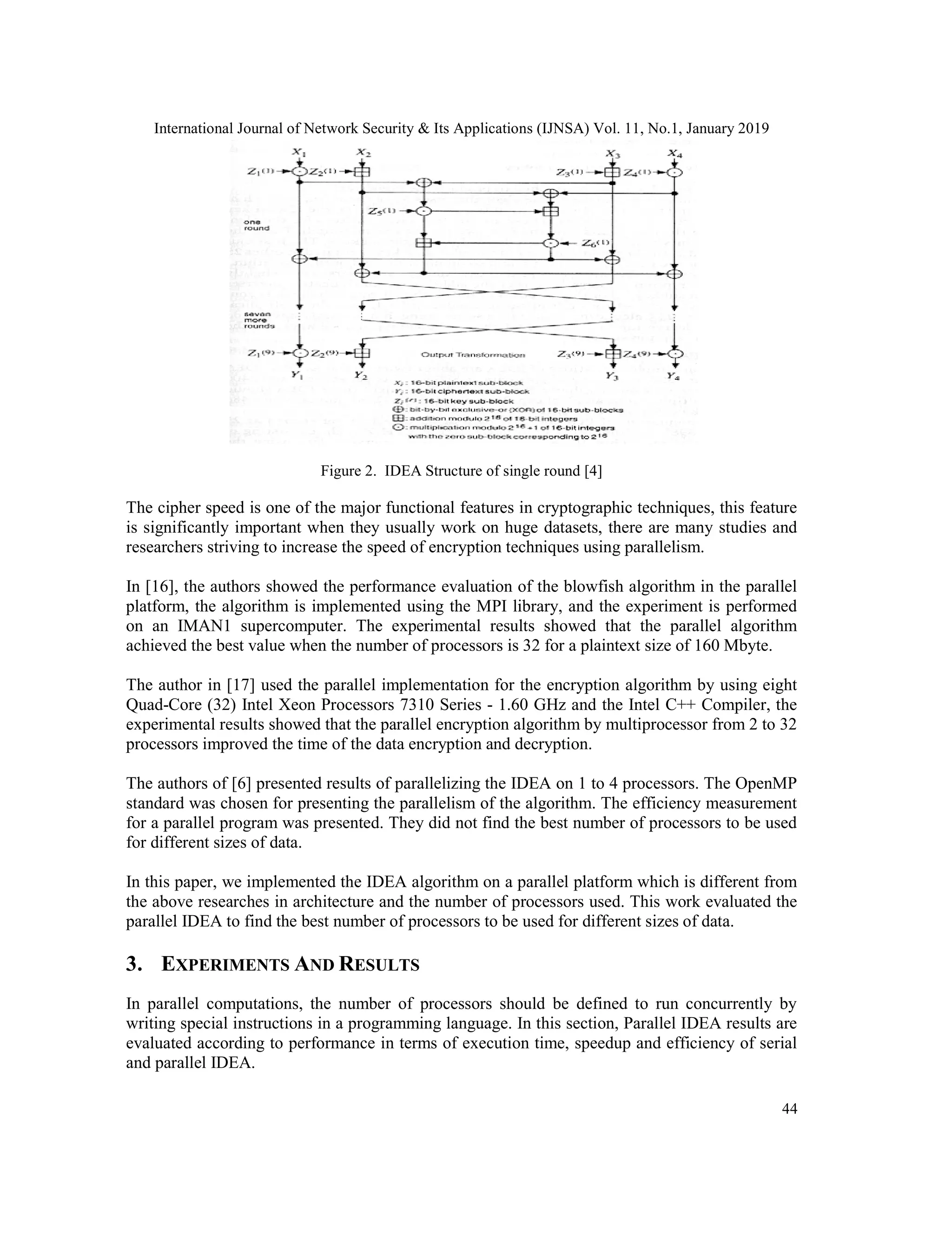 International Journal of Network Security & Its Applications (IJNSA) Vol. 11, No.1, January 2019 44 Figure 2. IDEA Structure of single round [4] The cipher speed is one of the major functional features in cryptographic techniques, this feature is significantly important when they usually work on huge datasets, there are many studies and researchers striving to increase the speed of encryption techniques using parallelism. In [16], the authors showed the performance evaluation of the blowfish algorithm in the parallel platform, the algorithm is implemented using the MPI library, and the experiment is performed on an IMAN1 supercomputer. The experimental results showed that the parallel algorithm achieved the best value when the number of processors is 32 for a plaintext size of 160 Mbyte. The author in [17] used the parallel implementation for the encryption algorithm by using eight Quad-Core (32) Intel Xeon Processors 7310 Series - 1.60 GHz and the Intel C++ Compiler, the experimental results showed that the parallel encryption algorithm by multiprocessor from 2 to 32 processors improved the time of the data encryption and decryption. The authors of [6] presented results of parallelizing the IDEA on 1 to 4 processors. The OpenMP standard was chosen for presenting the parallelism of the algorithm. The efficiency measurement for a parallel program was presented. They did not find the best number of processors to be used for different sizes of data. In this paper, we implemented the IDEA algorithm on a parallel platform which is different from the above researches in architecture and the number of processors used. This work evaluated the parallel IDEA to find the best number of processors to be used for different sizes of data. 3. EXPERIMENTS AND RESULTS In parallel computations, the number of processors should be defined to run concurrently by writing special instructions in a programming language. In this section, Parallel IDEA results are evaluated according to performance in terms of execution time, speedup and efficiency of serial and parallel IDEA. 