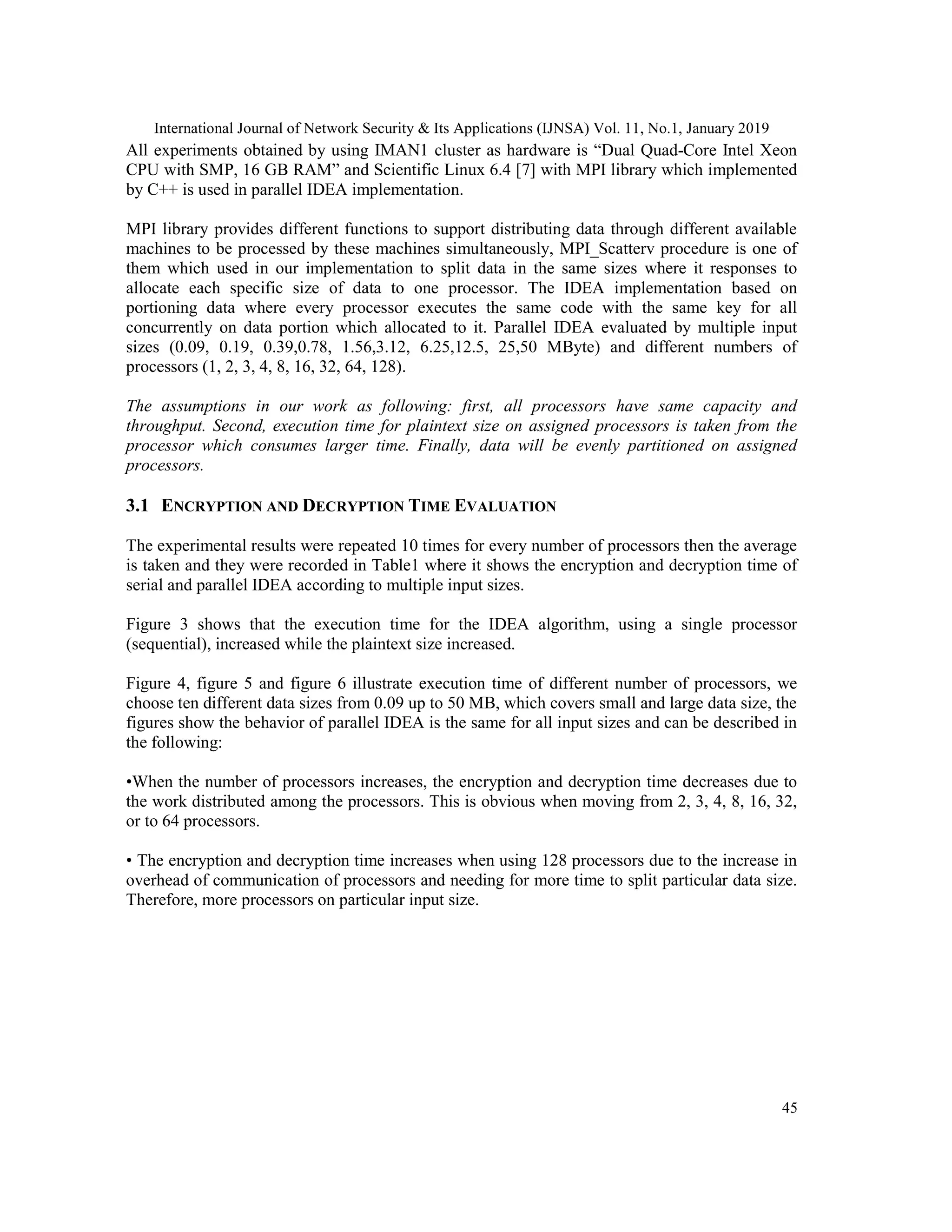 International Journal of Network Security & Its Applications (IJNSA) Vol. 11, No.1, January 2019 45 All experiments obtained by using IMAN1 cluster as hardware is “Dual Quad-Core Intel Xeon CPU with SMP, 16 GB RAM” and Scientific Linux 6.4 [7] with MPI library which implemented by C++ is used in parallel IDEA implementation. MPI library provides different functions to support distributing data through different available machines to be processed by these machines simultaneously, MPI_Scatterv procedure is one of them which used in our implementation to split data in the same sizes where it responses to allocate each specific size of data to one processor. The IDEA implementation based on portioning data where every processor executes the same code with the same key for all concurrently on data portion which allocated to it. Parallel IDEA evaluated by multiple input sizes (0.09, 0.19, 0.39,0.78, 1.56,3.12, 6.25,12.5, 25,50 MByte) and different numbers of processors (1, 2, 3, 4, 8, 16, 32, 64, 128). The assumptions in our work as following: first, all processors have same capacity and throughput. Second, execution time for plaintext size on assigned processors is taken from the processor which consumes larger time. Finally, data will be evenly partitioned on assigned processors. 3.1 ENCRYPTION AND DECRYPTION TIME EVALUATION The experimental results were repeated 10 times for every number of processors then the average is taken and they were recorded in Table1 where it shows the encryption and decryption time of serial and parallel IDEA according to multiple input sizes. Figure 3 shows that the execution time for the IDEA algorithm, using a single processor (sequential), increased while the plaintext size increased. Figure 4, figure 5 and figure 6 illustrate execution time of different number of processors, we choose ten different data sizes from 0.09 up to 50 MB, which covers small and large data size, the figures show the behavior of parallel IDEA is the same for all input sizes and can be described in the following: •When the number of processors increases, the encryption and decryption time decreases due to the work distributed among the processors. This is obvious when moving from 2, 3, 4, 8, 16, 32, or to 64 processors. • The encryption and decryption time increases when using 128 processors due to the increase in overhead of communication of processors and needing for more time to split particular data size. Therefore, more processors on particular input size. 