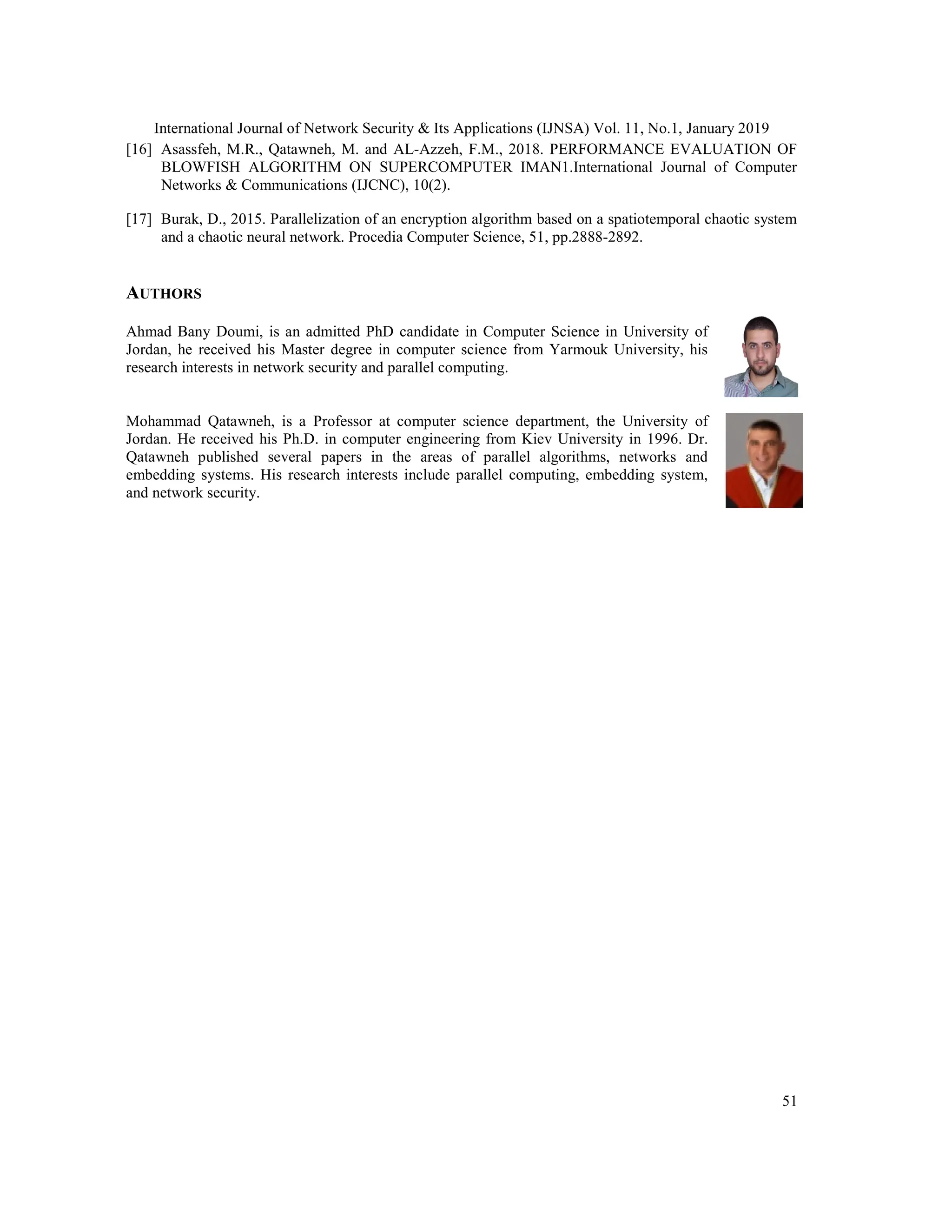 International Journal of Network Security & Its Applications (IJNSA) Vol. 11, No.1, January 2019 51 [16] Asassfeh, M.R., Qatawneh, M. and AL-Azzeh, F.M., 2018. PERFORMANCE EVALUATION OF BLOWFISH ALGORITHM ON SUPERCOMPUTER IMAN1.International Journal of Computer Networks & Communications (IJCNC), 10(2). [17] Burak, D., 2015. Parallelization of an encryption algorithm based on a spatiotemporal chaotic system and a chaotic neural network. Procedia Computer Science, 51, pp.2888-2892. AUTHORS Ahmad Bany Doumi, is an admitted PhD candidate in Computer Science in University of Jordan, he received his Master degree in computer science from Yarmouk University, his research interests in network security and parallel computing. Mohammad Qatawneh, is a Professor at computer science department, the University of Jordan. He received his Ph.D. in computer engineering from Kiev University in 1996. Dr. Qatawneh published several papers in the areas of parallel algorithms, networks and embedding systems. His research interests include parallel computing, embedding system, and network security. 