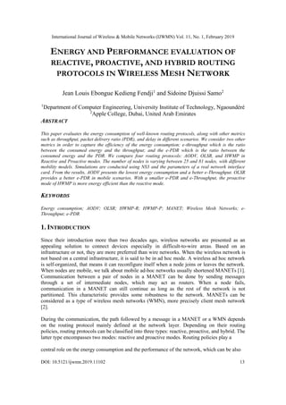 International Journal of Wireless & Mobile Networks (IJWMN) Vol. 11, No. 1, February 2019
DOI: 10.5121/ijwmn.2019.11102 13
ENERGY AND PERFORMANCE EVALUATION OF
REACTIVE, PROACTIVE, AND HYBRID ROUTING
PROTOCOLS IN WIRELESS MESH NETWORK
Jean Louis Ebongue Kedieng Fendji1
and Sidoine Djuissi Samo2
1
Department of Computer Engineering, University Institute of Technology, Ngaoundéré
2
Apple College, Dubai, United Arab Emirates
ABSTRACT
This paper evaluates the energy consumption of well-known routing protocols, along with other metrics
such as throughput, packet delivery ratio (PDR), and delay in different scenarios. We consider two other
metrics in order to capture the efficiency of the energy consumption: e-throughput which is the ratio
between the consumed energy and the throughput; and the e-PDR which is the ratio between the
consumed energy and the PDR. We compare four routing protocols: AODV, OLSR, and HWMP in
Reactive and Proactive modes. The number of nodes is varying between 25 and 81 nodes, with different
mobility models. Simulations are conducted using NS3 and the parameters of a real network interface
card. From the results, AODV presents the lowest energy consumption and a better e-Throughput. OLSR
provides a better e-PDR in mobile scenarios. With a smaller e-PDR and e-Throughput, the proactive
mode of HWMP is more energy efficient than the reactive mode.
KEYWORDS
Energy consumption; AODV; OLSR; HWMP-R; HWMP-P; MANET; Wireless Mesh Networks; e-
Throughput; e-PDR
1. INTRODUCTION
Since their introduction more than two decades ago, wireless networks are presented as an
appealing solution to connect devices especially in difficult-to-wire areas. Based on an
infrastructure or not, they are more preferred than wire networks. When the wireless network is
not based on a central infrastructure, it is said to be in ad hoc mode. A wireless ad hoc network
is self-organized, that means it can reconfigure itself when a node joins or leaves the network.
When nodes are mobile, we talk about mobile ad-hoc networks usually shortened MANETs [1].
Communication between a pair of nodes in a MANET can be done by sending messages
through a set of intermediate nodes, which may act as routers. When a node fails,
communication in a MANET can still continue as long as the rest of the network is not
partitioned. This characteristic provides some robustness to the network. MANETs can be
considered as a type of wireless mesh networks (WMN), more precisely client mesh network
[2].
During the communication, the path followed by a message in a MANET or a WMN depends
on the routing protocol mainly defined at the network layer. Depending on their routing
policies, routing protocols can be classified into three types: reactive, proactive, and hybrid. The
latter type encompasses two modes: reactive and proactive modes. Routing policies play a
central role on the energy consumption and the performance of the network, which can be also
 