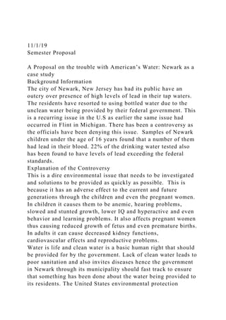 11/1/19
Semester Proposal
A Proposal on the trouble with American’s Water: Newark as a
case study
Background Information
The city of Newark, New Jersey has had its public have an
outcry over presence of high levels of lead in their tap waters.
The residents have resorted to using bottled water due to the
unclean water being provided by their federal government. This
is a recurring issue in the U.S as earlier the same issue had
occurred in Flint in Michigan. There has been a controversy as
the officials have been denying this issue. Samples of Newark
children under the age of 16 years found that a number of them
had lead in their blood. 22% of the drinking water tested also
has been found to have levels of lead exceeding the federal
standards.
Explanation of the Controversy
This is a dire environmental issue that needs to be investigated
and solutions to be provided as quickly as possible. This is
because it has an adverse effect to the current and future
generations through the children and even the pregnant women.
In children it causes them to be anemic, hearing problems,
slowed and stunted growth, lower IQ and hyperactive and even
behavior and learning problems. It also affects pregnant women
thus causing reduced growth of fetus and even premature births.
In adults it can cause decreased kidney functions,
cardiovascular effects and reproductive problems.
Water is life and clean water is a basic human right that should
be provided for by the government. Lack of clean water leads to
poor sanitation and also invites diseases hence the government
in Newark through its municipality should fast track to ensure
that something has been done about the water being provided to
its residents. The United States environmental protection
 