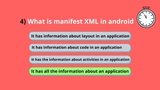 4) What is manifest XML in android
It has information about layout in an application
It has information about code in an application
It has the information about activities in an application
It has all the information about an application
 