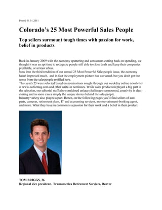 Posted 01.01.2011 <br />Colorado’s 25 Most Powerful Sales People<br />Top sellers surmount tough times with passion for work, belief in products<br /> <br />Back in January 2009 with the economy sputtering and consumers cutting back on spending, we thought it was an apt time to recognize people still able to close deals and keep their companies profitable, or at least afloat.Now into the third rendition of our annual 25 Most Powerful Salespeople issue, the economy hasn't improved much, and in fact the employment picture has worsened, but you don't get that sense from the salespeople profiled here. This year's 25 were selected based on nominations sought through our weekday online newsletter at www.cobizmag.com and other write-in nominees. While sales production played a big part in the selection, our editorial staff also considered unique challenges surmounted, creativity in deal-closing and in some cases simply the unique stories behind the salespeople. Industry variety also played a part: Hence, on the following pages you'll find sellers of auto parts, cameras, retirement plans, IT and accounting services, an entertainment-booking agent, and more. What they have in common is a passion for their work and a belief in their product.<br />TOM BRIGGS, 36Regional vice president, Transamerica Retirement Services, Denver<br />What he does: Works with small and medium-sized businesses in the sale and design of employee retirement plans, primarily 401(k) plans. Sales production: More than $185 million in sales over the last five years of 401(k) plans to more than 250 Colorado businesses. Territory covers Colorado, Wyoming and New Mexico.Sales tip: Use local business publications. quot;
Print media has actually helped me become more successful. If you ask my wife, she would think my coffee table's a disgusting mess. These resources give me great insight into what's going on in the business community and put me in touch with business owners.quot;
Capitalizing on technology: quot;
Whether it be LinkedIn or Facebook ... when you go in to meet with a business for the first time, it helps to know who you may be connected to there (on LinkedIn) to help you get that business or help someone else open a door using a contact you have.quot;
 Briggs also uses Google news alerts to keep abreast of news on prospective companies. quot;
It makes me more prepared when I go in to meet with a board of directors. It shows you've done more homework than your competitors.quot;
Why he schedules more than 35 meetings per week: quot;
The more people you touch, the more people who know what you do, the more likely you are to increase sales. A big part of my success is a very, very busy calendar.quot;
<br />Jacob Estares, 37Senior account manager, Neudesic, Denver office<br />What he does: Technical consulting and sales for Neudesic, a managed system integrator for Microsoft. His clients are top-tier companies such as Ball Corp. and Newmont Mining.Sales production: Estares has driven sales from less than $700,000 in 2007 to approximately $4.5 million by the close of 2010.Sales philosophy: quot;
Just because I have a couple of marquee accounts that are going to ensure I at least hit my number, I never let off the gas. I always continue hunting and finding new accounts. So I guess I'm a bit of a pessimist as far as believing I'll be able to keep an account forever or that it'll put food on the table forever or keep consulting with me forever.quot;
Attention to detail: quot;
When we do a project for a customer, it's usually a pretty high-dollar amount and a lot of risk for the individual buying our service because they're on the hook for the success of that project. So I never lose sight of what the goal is on the project, understanding what the business objectives are and why they exist ... understanding what will make the individual who hired us be successful, look good within his organization.quot;
Bottom line: quot;
Earning and building a genuine trust relationship with clients is paramount for any type of professional sale.quot;
<br />Terri Fisher, 54Founder and president, 5 Star Talent & Entertainment Inc., Westminster<br />What she does: Fisher books the entertainment for about 300 private, corporate and public events per year. She inked more than 370 contracts through the first three quarters of last year, including a contract to provide entertainment over four days in October for a national gathering of 10,000 members of the American Academy of Family Physicians in Denver.Background: Before launching 5 Star Talent & Entertainment 10 years ago, Fisher along with her father and brother operated Denver-based World Entertainment Services, developing original bands and other musical artists.Deal-closing advice: quot;
It isn't always about doing it one time, asking for the job and maybe not getting it. It's going back every year until you do get it. For example, Denver Country Club shut me down for four years before I got their business.quot;
Surviving the recession: quot;
I provide a service. I don't have a tangible product. I think sometimes selling a service is a little more challenging in a recession. My thoughts and beliefs are that if you are not passionate and enthusiastic about what you do, whether you're the real estate person selling a house or you're the hairdresser styling hair or the dentist cleaning teeth, no one's going to call you.quot;
<br />Shane Fugazy, 36Business account executive, Comcast Business Services, Denver<br />What he does: Sells voice, Internet and telecommunications services to customers ranging from micro-businesses to medium-sized businesses with 50 to 60 employees.Sales production: In less than a year, Fugazy increased his predecessor's monthly recurring revenue production by 275 percent, bringing in about $10,000 in new revenue-generating contracts per month on average for the small-medium arm of Comcast Business Services. The average, or benchmark, is about $2,500 per month.Sales philosophy: quot;
Successful salespeople don't measure themselves on the small level, like, ‘What is your quota?' You measure yourself against the best in the business. Don't allow yourself to set low standards for yourself. One hundred percent (of your quota) is nothing - that's where you're supposed to be - or you're fired. That's not achieving, that's what you're hired to do.quot;
Sales tip: quot;
One thing I think is critical in selling is telling the story. Make it relate to them. Put them in a real-life situation. ‘Anti-lock breaks' is a great example. What does that mean? That means if you're coming down Floyd Hill, you won't skid. That's what we've had to do in the recession, a time no one wants to make a change. Take the products we're offering and relate it to them in realistic, homegrown, chicken-and-dumplings terms: How on a day-to-day basis this (purchase) was a smart risk they are going to take.quot;
<br />Will Greer, 39Vice president of sales, SAP Americas Inc., Greenwood village<br />Greer is a top-performing sales manager for SAP, the largest provider of business software in the country. Products range from payroll and manufacturing software to analytics and decision-support software for large companies and governments.Sales production: Greer's sales of software licenses (plus 22 percent for annual renewals) totaled $3.8 million in 2008, $11.5 million in 2009 and a projected $10.2 million last year.Sales philosophy: quot;
Don't be a sales guy, be an ideas guy. If you have good ideas, sales will follow. Understand who your customers are. I want a customer to feel like I'm an expert in that business. Rather than a sales guy walking in the door, I want them to look at us as a group of people who have good ideas for them.quot;
Adjusting to the recession: quot;
To be successful in this environment, everything we do has to have a business case behind it. I feel more like a consultant in a sales role than I do like a sales guy now. We've got to create a clear understanding of how the customer will benefit from the investment. No one buys anything because of the emotional want, or because it's the logical next step for their company or any of those subjective things. Everything's got to have a solid business case behind it, so you've got to be good at presenting that as a salesperson.quot;
<br />Bill Heuston, 45Senior account executive, ViaWest, denver<br />What he does: Sells managed hosting solutions to clients with mission-critical Internet applications. Clients range from small to medium-size businesses to Fortune 100 companies. Sales production: Heuston typically secures contracts totaling $7 million to $11 million per year, reflecting both new and renewing business. Sales tip: quot;
Be confident in your optimism. Look for the successful outcome in all you do in your selling - internal and external. We all have a positive instinct on how something can be achieved. The trick is letting this instinct guide you to achieving it versus letting outside forces stop you.quot;
What he's learned: quot;
I've been in sales 20 years. I've come to realize my success in sales has come from me looking at everybody I interact with as a lifelong relationship.quot;
Quote of note: quot;
All of our negotiations and purchasing comes from C-levels and even boards of directors of our clients. It's really a strategic decision for our clients to choose to partner with us because we're pretty much managing their entire infrastructure in most cases - their intellectual property, etc. I've had CEOs look me in the eye and say, ‘Do you realize I'm handing over the company to you?' It's that serious.quot;
<br />Kittie Hook, 51Senior vice president, corporate services, Cassidy Turley Fuller Real Estate, Denver<br />What she does: Corporate services, local and nationwide, for a variety of clients. She assisted Vestas Technology R&D Americas Inc. in acquiring land for the Denmark-based company's first U.S. manufacturing plant. She's also helped other Danish suppliers to Vestas establish facilities in the Denver area.Sales production: Hook has been among the top 10 producers in an office that currently has about 57 brokers with sales volume over the past three years of more than $50 million.Surviving the recession: quot;
In this downturn it's just persistence: sticking with the project and making it happen, not letting obstacles prevent it from happening; finding solutions. The last couple of years to get anything done, you've had to overcome a lot of obstacles and you've had to get real creative and find a solution.quot;
Commercial real estate outlook: quot;
Our recovery will be slow and steady. One advantage we have in the Denver metro area is we didn't overbuild in the past 10 years as we did in past recessions, so the supply and demand is pretty equal. 2010 was much better than 2009, and the pipeline is looking better for 2011, too. The one thing happening right now is you're getting more activity, but it's genuine; it's not just kicking the tires.quot;
<br />Peter Hurley, 49Senior manager, Corporate Strategic Federal Tax Services, Denver office of Grant Thornton LLP<br />What he does: Regarded as an expert in the field of transaction cost analysis, Hurley specializes in tax-consulting services for companies involved in mergers and acquisitions. His consulting contracts range from about $50,000 to $200,000.Sales production: Grant Thornton colleague Sean Espy said Hurley recently sold five projects and received signed agreements in a single 24-hour period, quot;
a feat which has never been accomplished before in this area.quot;
 To which Hurley modestly points out that he'd been working on those relationships for anywhere from six months to two years, and the five deals just happened to come together around the same time.Sales philosophy: quot;
You don't come in to sell something, you're building a relationship. You're listening. I may come in and think I have something they want, that they need. But I'll find out over the course of lunch or ski day or whatever, just from listening to what's giving them a headache, that they really need something completely different than what I originally thought.quot;
Bottom line: quot;
There's a number of firms out there competing among each other. They're going to go with who they feel most comfortable with.quot;
<br />Stephanie Iannone, 39Owner of Housing Helpers of Colorado LLC and Housing Helpers of Boulder LLC <br />What she does: quot;
We do corporate housing, real estate, buying and selling, and relocation services for companies.quot;
 Housing Helpers of Boulder is a real estate company, while Housing Helpers of Colorado is a relocation company. Iannone owns both. In 2009 her sales volume on real estate transactions totaled $22 million, and her companies' combined revenues were $4 million.Impact of the recession: quot;
When you're in this type of environment people actually need better services more than ever. In the sea of all the online information, people really crave having that expert, that person who knows the market who can walk them through it, hold their hand and help them find something that's as important as their housing. Our company has grown every year through this recession.quot;
Sales philosophy: quot;
I go to sales seminars all the time where people are very focused on ‘you have to call so many people' and doing these numerical equations where you have to get so many leads and call so many people. For me it's really just about taking the clients you have and focusing on what is it they need and being able to deliver that, really caring that they're getting the best service possible, asking for referrals and really letting the word of mouth spread about how effective you are and what you do.quot;
<br />Kevin Lewis, 28Sales manager, Colorado region, Sports Shares LLC, Greenwood Village<br />What he does: For Sports Shares, Lewis sold fractional shares of luxury sports suites. In his three years there he was the top sales producer each year and helped build the company from concept stage to $2 million in revenue last year. Late in 2010 Lewis accepted a national business development/sales role with SquareTwo Financial and was slated to begin there on December 27.Sales philosophy: quot;
I think a trap some people fall into is, they're engaged in a meeting and spending a lot of time thinking of what they're going to say next instead of actually listening to what the prospect is saying. You miss out on a lot of the pain points that essential clients have. If you key in to what people are saying and then do what's in their best interest and act with integrity and follow through on what you say you're going to do, ultimately you build a relationship and people trust that you're going to do what's best for them.quot;
 Giving back: Lewis is the director and sits on the board of Denver Active 20/30 Children's Foundation, a nonprofit group of about 70 male business leaders between 20 and 39. Lewis was the top fundraiser last year as he raised more than $60,000 through his business contacts and networks.<br />Malinda McGurk, 49Director of performance advisers, Red Book Solutions, Englewood<br /> What she does: Works with clients - corporations with multiple units - to help them drive performance at the unit level. Clients include McDonald's, Nordstrom, Whole Foods and Aramark. quot;
I work with clients to help make their good managers better,quot;
 she says. quot;
We create the means for the managers to live the standards that the corporations believe in.quot;
Sales production: McGurk has been Red Book Solutions' top sales rep the past three years, landing accounts such as Aramark and Whole Foods. Red Book Solutions CEO Greg Thiesen says this of McGurk: quot;
Exceedingly fast on her feet in overcoming objections and dissecting complex business models to help customers drive success through existing managers.quot;
Impact of the recession: quot;
(Clients) have really needed to run lean and mean, which they haven't had to do in many years. They realize their standards are even more critical and that they need to be clearly outlined. So that's actually helped our business, being able to deliver that mechanism for them.quot;
Sales philosophy: quot;
The difference between a good salesperson and a better salesperson is their ability to ask questions and actually listen to what their clients are telling them. If you don't understand your clients and their goals you can't possibly help them buy the right solution.quot;
 Best part of sales: quot;
I love the challenge. The biggest thing is being able to help different clients understand their business and really help them move their business forward.quot;
<br />Jay McMullan, 43Vice president of sales, Bridgewater Systems, Greenwood Village<br />What he does: Leads a sales team of 15 selling mobile software throughout the Americas region (Canada, U.S., and Latin America).Sales production: McMullan was instrumental in building a startup company to sales of $85 million and has increased his personal sales by 1,100 percent over eight years. He was on track to increase sales another 50 percent in 2010.Business in a nutshell: McMullan has landed sales with six of the largest mobile operators, including Verizon Wireless, Sprint, Clearwire, Bell Mobility, U.S. Cellular and America Movil. He has negotiated and closed multiple $25 million-plus contracts and recently completed a $65 million contract with the largest U.S. cellular carrier.Sales tip: quot;
We all gravitate to the ‘easy meeting,' but what I work with my team and myself on is: What's the meeting we're NOT having? I'm always looking for reasons the deal won't get done. I don't want to hear why it's going to go; I want to know why it might not get done so I can overcome that in advance. Salespeople always want to see the people they can relate to, or who they're buds with or that they have some camaraderie with. A lot of times that's not where the deal gets done. Especially in a tough market, any negativity can undermine a large capital sale.quot;
<br />Joshua Moody, 41Manager of business development, FORTRUST, Denver<br />What he does: quot;
We sell data center outsourcing. We provide the facility components for a customer's infrastructure - highly available data center with all the redundant power cooling. Then we layer our services on top of that. It's as simple as managing their Internet and as complicated as helping to manage their actual systems the applications run on.quot;
 Low-key approach: quot;
I like to listen more than I like to talk. I'm not one of the silver-tongued salespeople. I really enjoy trying to understand their business and their unique needs and what we can do to help. Then I try to tailor our products and services to meet their needs at a fair price.quot;
Track record: Moody joined FORTRUST in 2008 but has been in the colocation data center/managed services industry since 1999 and spent five years prior to that on the hardware side of the business -- so he has survived tech's boom and bust years. quot;
I went through the darkest days and came through on the other side slightly unscathed.quot;
Sales acumen: Moody was on track to beat his 2010 sales goal by more than 200 percent. When contacted in mid-December by ColoradoBiz, he said he expected his largest order of the year to be approved within the next 20 minutes: quot;
I may take Friday off.quot;
<br />Tyler Murphy, 28Channel development manager, McAfee Inc., Denver<br />What he does: quot;
We do all our business through resellers. I form strategic channel distribution relationships, specifically for our security-as-a-service via our cloud computing business unit. I go out and find IT customers who have an existing base of customers and typically have some sort of a security focus.quot;
Fast track: In less than three years Murphy has signed more than 365 businesses partners, resulting in more than 3,000 new customers, 100,000 users and more than $1 million in reoccurring subscription revenue and $1.8 million in total revenue.Sticking his neck out: When his supervisor declined his request to attend an industry conference in New York, Murphy asked for vacation time and went anyway, deciding the opportunity was too important. He ended up accompanying his New York-based boss to the conference. quot;
We met with a lot of top accounts. When I got back, they were so happy with what I had done, they paid me for the trip,quot;
 said Murphy who has an MBA in entrepreneurship from the University of Colorado Denver. (In his spare time, he runs DenverVIP.com, a corporate concierge service.)Recession buster: quot;
Our services are actually something that plays well in the economy because people can't afford their IT staff, and they can't afford the hardware and software that maybe they had in the past. A lot of times it's a cost-saving strategy to move to cloud computing. That makes us attractive.quot;
<br />Scott Navratil, 42Vice president, sales and marketing, Vitelity Communications, Englewood<br />What he does: quot;
We're a wholesale VOIP (voice-over-Internet protocol) carrier. We also do wholesale fax. We set up companies that want to compete with Qwest, Comcast and Vonnage. We provide these services to our customers and give them the ability to private-label those products and services.quot;
Growth curve: Navratil, a 20-year sales veteran, has helped the company grow revenues by 70 percent in the three years he has been with Vitelity and signed 40 out of the company's top 50 accounts. During that period he signed 600 wholesale clients worldwide.Praise from the boss: quot;
Having Scott as VP of sales is like having two people - he consistently beats all sales estimates,quot;
 says Vitelity CEO Gregory Giagnocavo. quot;
Scott arranged to have a hosted PBX server installed on a weekend for a customer who had a disaster at his office. That made a ‘customer for life.'quot;
Salute your team: quot;
You can't really be successful unless you have a good team to support you, good developers, good support staff, good marketing,quot;
 Navratil says. quot;
I'm definitely not a one-man show. We have some very qualified individuals who have really helped us grow this business to be what it is. We're considered one of the leaders in our industry.quot;
<br />John Payne, 48Director of business development, Acxiom Corp., Broomfield<br />What he does: Acxiom Identity Solutions, a business line of Little Rock, Ark.-based Acxiom Corp., helps banking, financial services, telecom, insurance and health care companies by verifying and authenticating the identity of their clients and potential clients for the purposes of identity theft prevention, fraud detection, regulatory compliance and consumer protection. Sales track: This year Payne closed deals of $30 million in total contract value over five years and $10 million over three years, the biggest in the history of Acxiom Identity Solutions. Sales philosophy: quot;
The first thing I've always concentrated on is being a very good specialist in whatever I'm selling,quot;
 says Payne, who has spent his sales career in technical fields. quot;
I've always taken it upon myself to be as much of an expert as anybody in the company on the products that I'm selling.quot;
Tips for success: quot;
Rarely do I see anyone even talk much about the role of intuition. No sales course can teach you that. You really have to have a feel for your client. People say about my sales style that I'm a bit of a chameleon. Whatever the jargon or the pace of the conversation that my client is going with, I try to mimic that as best as I can.quot;
<br />Brian Rabin, 43Customer service representative, Mike's Camera, Boulder<br />What he does: quot;
I spend my day educating people on different types of equipment, and then they make the best choice of what will be good for them,quot;
 says Rabin, who has nearly 25 years of experience in the industry and nearly seven years with Mike's Camera. quot;
I like people to choose what they're buying. I listen very actively, show them things and get them comfortable.quot;
Top salesman: Companywide, Rabin consistently sells 25 percent more cameras than his colleagues, his company says.Beyond the sale: Rabin has helped Mike's Camera develop photography classes, critique sessions and a camera club to help customers learn how to make the most of their new purchases. In November, he'll help lead a trek to Africa for a safari photo experience. quot;
It's become both easier and more difficult for people to take pictures,quot;
 he says. quot;
Anybody can pick up a camera and start taking pictures. The difficulty lies in a lot of the technical parts because you're really buying a computer that happens to take pictures.quot;
Customer connections: quot;
When I was a young guy, my intent was to own my own camera store and be a pillar of the community. The nature of the business has changed so much, that wasn't something I was ever able to facilitate. Instead, I work at this great place for these great people who give me the ability to do all the things I've wanted to do.quot;
<br />Michael Schmidlen, 51President and founder of Advanced Datacomm Solutions Inc., Castle Rock<br />What he does: quot;
I am a high school graduate who has built a multimillion dollar, international home-based business selling complex voice compression hardware and operating as a solo-entrepreneur for much of that time.quot;
 ADS is a value-added reseller that offers voice and data communications products and services both in the U.S. and abroad.Inc. 5000 kudos: quot;
How can CEO Michael Schmidlen - the company's only employee -compete with Cisco, Nortel, and Avaya?quot;
 Inc. said in 2008, when Advanced Datacomm Solutions was ranked No. 4,492 in the Inc. 5000. quot;
He has been in the industry for 20 years and offers call centers voice compression hardware that competitors don't have. His business is 100 percent referral-based.quot;
 (The company grew by 78 percent the following year and moved up to No. 3,291.)Toughening up to the economy: quot;
I do not believe in recessionary thinking and instead am driven by hard work, the ability to adapt, the importance of continuously learning and improving. It's all a matter of knowing how to capitalize on opportunities that have always existed with emerging trends and technologies.quot;
 Inventing the future: quot;
I have been involved in a mobile software startup company (Boulder-based 5o9 Inc.) this year as an adviser and investor. I've learned an entire new industry. I've never sold software so this is a challenge for me.quot;
<br />Liz Sleeman, 36Sales and marketing manager, D.R. Horton Inc., Denver<br />What she does: Until her promotion to sales and marketing manager in November, Liz Sleeman was a saleswoman for D.R. Horton and sold 52 homes in 2010, topping her closest competitor in the company by four homes. quot;
The last 2 1/2 years have been the best years that I've had financially - in the worst climate in history,quot;
 she says. quot;
It's all what you make of it.quot;
Recession buster: quot;
It is a tough market, but it's all about attitude and perception. Each of us are assigned a community, and I think it is what you make of it. The majority of what I did last year were referrals. D.R. Horton has been the No. 1 builder in the country for eight years in a row so we stand behind our product, our value and our warranty.quot;
Sales discipline: quot;
I have certain schedules that I follow and I stick to it. I believe success comes from consistency and persistence.quot;
 Graduating to management: Sleeman concedes getting a promotion was bittersweet: quot;
My passion is the sales. Management is fun, but it's not the same. It's more about coaching.quot;
Tips for beginners: quot;
Never give up. Don't take no for an answer.quot;
<br />John Stewart, 41Vice president of business development, SpireMedia, Denver<br />His favorite year: SpireMedia, which develops Web and mobile applications for business, will mark 2010 as the most successful year in company history, topping even the tech boom peak in 1999. Under his tenure, the company has produced year-over-year growth for the past seven years in both revenue and profit.Recession busters: quot;
We focused on our long-time anchor clients, and we made sure we did everything we could to make sure their business was successful, and that we were there for them. It was a hard time not just for companies like Spire but for them as well.quot;
Sales philosophy: quot;
In general, successful selling is about relationships and value and not the lowest price.quot;
Never burn a bridge: quot;
That's particularly true here in Denver, but in general that's always a good idea. You never know where those people will pop back up in your sales life.quot;
Lives in balance: quot;
We take care of our people. We provide them a very good work/life balance. Many of our folks have been with us five-plus years. There are big deadlines to hit when you're working for your clients, and it can be very stressful. But we're very wary of pushing people too hard and try to make sure we get them home at a reasonable hour to be with their families.quot;
<br /> <br />Bruce Thorne, 50Sales manager, CodeBaby, Colorado Springs<br />What he does: CodeBaby created animated digital characers - a quot;
CodeBabyquot;
 designed to enhance the customer experience online. Thorne leads the sales team at the company in both production and acquiring new clients. In his first month with the company, he more than doubled his sales target and was top sales manager in 2009.Setting the scene: quot;
I spend a lot of time in a discovery phase with my clients so I can get a really good understanding of what my clients' needs are short term and long term. That way we can build a credible partnership.quot;
Planting a flag: quot;
Our biggest challenge is getting our name out in the marketplace today. The product has been around for a while, but we're launching a new distribution method. It's a matter of evangelizing and getting the word out.quot;
Selling in tough times: quot;
At the end of the day, businesses are still looking for solutions that address their needs. And in some cases, an investment in a solution can be more cost-effective for them as well. It's really a matter of keeping the activity up, being open-minded, and taking a consultative approach.quot;
Tips for beginners: quot;
Work hard, keep an open mind and have a good attitude.quot;
<br />Jay Weber, 42Founder and executive vice president of sales, Liberty-Bell Telecom. denver<br />What he does: Liberty-Bell focuses on telecommunications and computing services for small businesses, generally those with 20 or fewer employees, providing phone, Internet, data backup and other needs. In December, the Dish Network announced plans to acquire the company, which Weber co-founded with self-proclaimed consumer quot;
troubleshooterquot;
 Tom Martino in 2003.Staying connected: quot;
I do a lot of networking and volunteering outside the office to build friendships and relationships both in the telecom industry and outside the industry. I feel like I'm as much a resource for connecting other people as I am for myself, and that seems to pay dividends back. I call it my social capital.quot;
Sales allies: quot;
A couple of times a week, I'm providing leads to other people in the industry for things we don't provide, and in turn they're passing leads back to me. I think it's really helped all of us through the downturn.quot;
The one to call: quot;
I pride myself on being an expert in my field,quot;
 says Weber, a board member of Communications Technology Professionals. quot;
Now more than ever, people want to know that they're making good decisions so they're calling people they know in their network who are experts in the field for information and recommendations.quot;
<br />Jarrett Winter, 34Major account executive, Qwest Communications, denver<br />Finding the right solution: quot;
In the industry we're in - technology and communications - we offer complicated solutions and complicated products, and equally complicated are our clients' environments. My success has always been predicated on spending a lot of time listening, understanding, discussing with them what they're trying to accomplish and designing the solutions that meet their business objectives.quot;
On call: quot;
I always make myself available for my clients, and I think that's something that's always been appreciated. I get calls Sundays. I get calls 10:30 at night on Fridays. We provide the backbone to all businesses, and it's a very high touch, very sensitive environment that we provide to them, and it's important that we're there.quot;
Sales track: Winter met or exceeded all his sales targets for the first three quarters of 2010 and was on track to do the same in the fourth quarter. quot;
For the year, I will finish meeting all three sales targets across our new services, our equipment and our retention targets,quot;
 he said.True believer: quot;
I believe in the product, and I believe in the company, and I think that comes through to my clients.quot;
In his spare time: Winter is a second-year student at the University of Colorado's Executive MBA program and has a 3.6 grade point average.<br /> <br />Jonathan Candee, 33Strategic carrier account manager, XO Communications, denver<br />What he does: quot;
XO Carrier Services provides wholesale solutions for other large carriers. Obviously not everyone has network everywhere; not everyone has an Internet backbone. We provide for these types of customers large Internet connections from point A to point B. For wireless carriers we provide cellular backhaul, taking services from a cell tower and carrying them back at a high bandwidth.quot;
Track record: Candee has been the top revenue generator for the company for the past three years and expected to end 2010 in first or second place. As of mid-December he had generated $628,679 in monthly recurring revenue.Knowledge is power: Candee has both an engineering degree and an MBA, something that comes in handy when you're dealing with clients like Google and T-Mobile. quot;
They're going to be very technically savvy,quot;
 he says. Adapting to change: quot;
Some of my smaller accounts have certainly stumbled a little bit. I've developed larger, more complex deals that take into account how to keep their existing business with us, maybe write that down a little bit, in exchange for larger network orders and network deployment.quot;
Sales philosophy: quot;
The easier and faster I can respond to a customer, the easier it is for them to interact with us. Business will take care of itself.quot;
<br /> <br />John Wray, 69Owner of Marsau's Auto Parts, Sterling<br />What he does: Drives as many as 1,000 miles a week calling on customers in northeastern Colorado. In a day he'll drive 200 miles, from Sterling to small towns like Yuma, Wiggins and Brush. quot;
In the rural area, it's much more traditional. If these guys don't see you, then you lose them. I call on just about everything that has a car: service stations, schools, city, county, shops - almost anywhere that has a mechanic on duty.quot;
An old brand: Wray, who formerly owned and operated a chain of auto parts stores, bought Marsau's in 1995, but his store has been around for 83 years. quot;
It was started a year before the Great Depression in 1928 so it's really survived everything.quot;
Keeping current: quot;
I constantly read manuals, articles out of the magazines that come out in our field. I do not like to be embarrassed by somebody asking me something I know absolutely nothing about.quot;
Finding a niche: Marsau's Auto Parts rebuilds starters and alternators - because everyone else quit. The store also offers small-engine repair for such brands as lawnmower maker Briggs & Stratton.Fess up to your mistakes: quot;
We bust our butt to take care of people. I've driven all the way from Sterling to Denver because I screwed up on something.quot;
<br />  Enjoy this article? Sign up to get ColoradoBiz Today, our e-mail newsletter that delivers exclusive editorial material, video interviews of area newsmakers and executives, and original business articles straight to your inbox. <br />