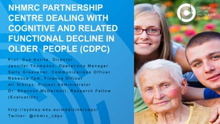 NHMRC PARTNERSHIP
CENTRE DEALING WITH
COGNITIVE AND RELATED
FUNCTIONAL DECLINE IN
OLDER PEOPLE (CDPC)
P r o f . S u e K u r r l e , D i r e c t o r
J e n n i f e r T h o m p s o n , O p e r a t i o n s M a n a g e r
S a l l y G r o s v e n o r , C o m m u n i c a t i o n s O f f i c e r
R e b e c c a Ta m , F i n a n c e O f f i c e r
A l i N i k i t a s , P r o j e c t A d m i n i s t r a t o r
D r . S h a n n o n M c D e r m o t t , R e s e a r c h F e l l o w
( E v a l u a t i o n )
h t t p : / / s y d n e y . e d u . a u / m e d i c i n e / c d p c /
T w i t t e r : @ n h m r c _ c d p c
 