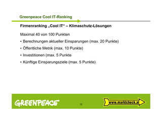 G ee peace Cool
Greenpeace Coo IT-Ranking
                   a    g

Firmenranking „Cool IT“ – Klimaschutz-Lösungen

Maximal 40 von 100 Punkten
• Berechnungen aktueller Einsparungen (max. 20 Punkte)
• Öffentliche Metrik (max. 10 Punkte)
• Investitionen (max. 5 Punkte
                (
• Künftige Einsparungsziele (max. 5 Punkte)




                                  12
 