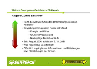 Weitere G ee peace e c te zu Elektronik
 e te e Greenpeace-Berichte u e t o

Ratgeber „Grüne Elektronik“

        • Reiht die weltweit führenden Unterhaltungselektronik-
          Hersteller
        • Bewertung ihrer globalen Politik betreffend
               • Energie und Klima
               • Grünere Produkte und
               • Nachhaltige Betriebsabläufe
        • Seit August 2006, zuletzt am 9 11. 2011
          Se t ugust 006, u et t a 9.           0
        • Wird regelmäßig veröffentlicht
        • Öffentlich zugänglichen Informationen und Mitteilungen
          bzw. Klarstellungen der Firmen.




                                 17
 