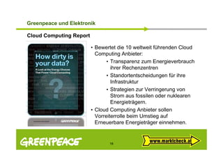 G ee peace und e t o
Greenpeace u d Elektronik

Cloud Computing Report

                         • Bewertet die 10 weltweit führenden Cloud
                           Computing Anbieter:
                                • Transparenz zum Energieverbrauch
                                   ihrer Rechenzentren
                                • Standortentscheidungen für ihre
                                   Infrastruktur
                                • Strategien zur Verringerung von
                                   Strom aus fossilen oder nuklearen
                                   Energieträgern.
                         • Cloud Computing Anbieter sollen
                           Vorreiterrolle b i U ti auf
                           V     it     ll beim Umstieg f
                           Erneuerbare Energieträger einnehmen.


                                18
 