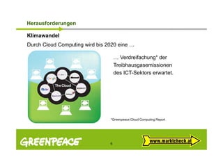 Herausforderungen
 e aus o de u ge

Klimawandel
Durch Cloud C
D h Cl d Computing wird bi 2020 eine …
              ti    i d bis      i

                                 … Verdreifachung* der
                                 Treibhausgasemissionen
                                 des ICT-Sektors erwartet.




                             *Greenpeace Cloud Computing Report




                             6
 