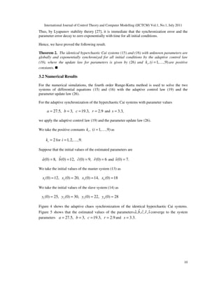 International Journal of Control Theory and Computer Modelling (IJCTCM) Vol.1, No.1, July 2011
10
Thus, by Lyapunov stability theory [27], it is immediate that the synchronization error and the
parameter error decay to zero exponentially with time for all initial conditions.
Hence, we have proved the following result.
Theorem 2. The identical hyperchaotic Cai systems (15) and (16) with unknown parameters are
globally and exponentially synchronized for all initial conditions by the adaptive control law
(19), where the update law for parameters is given by (26) and ,( 1, ,9)ik i = K are positive
constants.
3.2 Numerical Results
For the numerical simulations, the fourth order Runge-Kutta method is used to solve the two
systems of differential equations (15) and (16) with the adaptive control law (19) and the
parameter update law (26).
For the adaptive synchronization of the hyperchaotic Cai systems with parameter values
27.5, 3, 19.3, 2.9a b c r= = = = and 3.3,s =
we apply the adaptive control law (19) and the parameter update law (26).
We take the positive constants , ( 1, ,9)ik i = K as
2ik = for 1,2, ,9.i = K
Suppose that the initial values of the estimated parameters are
ˆˆ ˆ ˆ(0) 8, (0) 12, (0) 9, (0) 6a b c r= = = = and ˆ(0) 7.s =
We take the initial values of the master system (13) as
1 2 3 4(0) 12, (0) 20, (0) 14, (0) 18x x x x= = = =
We take the initial values of the slave system (14) as
1 2 3 4(0) 25, (0) 30, (0) 22, (0) 28y y y y= = = =
Figure 4 shows the adaptive chaos synchronization of the identical hyperchaotic Cai systems.
Figure 5 shows that the estimated values of the parameters ˆˆ ˆ ˆ ˆ, , , ,a b c r s converge to the system
parameters 27.5, 3, 19.3, 2.9a b c r= = = = and 3.3.s =
 